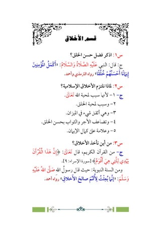 6÷Ñ»
ÀÚwÛW
6
6
‫س‬
١
:
‫اﳋﻠﻖ؟‬ ‫ﺣﺴﻦ‬ ‫ﻓﻀﻞ‬ ‫اذﻛﺮ‬
‫اﻟﻨﺒﻲ‬ :‫ﻗﺎل‬ :‫ج‬
‫ﹶ‬
‫ﻼ‬ ‫ﱠ‬
‫اﻟﺴ‬ ‫ﹶ‬‫و‬ ‫ﹸ‬‫ة‬ ‫ﹶ‬
‫ﻼ‬ ‫ﱠ‬
‫اﻟﺼ‬ ‫ﹺ‬‫ﻪ‬‫ﹾ‬‫ﻴ‬‫ﹶ‬‫ﻠ‬‫ﹶ‬‫ﻋ‬
‫ﹸ‬‫م‬
:
»
‫ﹶ‬‫ﲔ‬‫ﹺ‬‫ﻨ‬‫ﹺ‬‫ﻣ‬‫ﹾ‬‫ﺆ‬‫ﹸ‬‫ﹾ‬‫ﳌ‬‫ا‬ ‫ﹸ‬
‫ﻞ‬‫ﹶ‬‫ﹾﻤ‬‫ﻛ‬‫ﹶ‬‫أ‬
‫ﺎ‬‫ﹰ‬‫ﻘ‬‫ﹸ‬‫ﻠ‬ ‫ﹸ‬
‫ﺧ‬ ‫ﹾ‬‫ﻢ‬‫ﹸ‬‫ﹸﻬ‬‫ﻨ‬ ‫ﹶ‬
‫ﺴ‬ ‫ﹾ‬‫ﺣ‬‫ﹶ‬‫أ‬ ‫ﹰﺎ‬‫ﻧ‬ ‫ﹶ‬
‫ﻳﲈ‬‫ﹺ‬‫إ‬
«
‫وأﲪﺪ‬‫اﻟﱰﻣﺬي‬ ‫رواه‬
.
‫س‬
٢
:
‫اﻹﺳﻼﻣﻴﺔ؟‬ ‫اﻷﺧﻼق‬ ‫ﻧﻠﺘﺰم‬ ‫ﳌﺎذا‬
‫ج‬
‫ج‬
-
-
١
-
‫ﳌﺤﺒﺔ‬ ‫ﺳﺒﺐ‬ ‫ﻷﳖﺎ‬
‫اﷲ‬
‫ﹶ‬‫ﺗ‬
‫ﹶ‬‫ﻌ‬
‫ﹶ‬
‫ﺎﱃ‬
.
٢
-
‫اﳋﻠﻖ‬ ‫ﳌﺤﺒﺔ‬ ‫وﺳﺒﺐ‬
.
٣
-
‫اﳌﻴﺰان‬ ‫ﰲ‬ ‫ﳾء‬ ‫أﺛﻘﻞ‬ ‫وﻫﻲ‬
.
٤
-
‫اﳋﻠﻖ‬ ‫ﺑﺤﺴﻦ‬ ‫واﻟﺜﻮاب‬ ‫اﻷﺟﺮ‬ ‫وﺗﻀﺎﻋﻒ‬
.
٥
-
‫ﻛ‬ ‫ﻋﲆ‬ ‫وﻋﻼﻣﺔ‬
.‫اﻹﻳﲈن‬ ‫ﲈل‬
‫س‬
٣
:
‫اﻷﺧﻼق؟‬ ‫ﻧﺄﺧﺬ‬ ‫أﻳﻦ‬ ‫ﻣﻦ‬
‫ج‬
‫ج‬
-
-
‫ﻗﺎل‬ ،‫اﻟﻜﺮﻳﻢ‬ ‫اﻟﻘﺮآن‬ ‫ﻣﻦ‬
‫ﹶ‬‫ﺗ‬
‫ﹶ‬‫ﻌ‬
‫ﹶ‬
‫ﺎﱃ‬
:
‫ﹶ‬‫ن‬‫ﹶ‬‫آ‬ ‫ﹾ‬‫ﺮ‬‫ﹸ‬‫ﻘ‬‫ﹾ‬‫ﻟ‬‫ا‬ ‫ا‬‫ﹶ‬‫ﺬ‬‫ﹶ‬‫ﻫ‬ ‫ﱠ‬‫ن‬‫ﹺ‬‫إ‬
‫ﹸ‬‫م‬‫ﹶ‬‫ﻮ‬‫ﹾ‬‫ﻗ‬‫ﹶ‬‫أ‬ ‫ﹶ‬‫ﻲ‬‫ﹺ‬‫ﻫ‬ ‫ﻲ‬‫ﹺ‬‫ﺘ‬‫ﱠ‬‫ﻠ‬‫ﹺ‬‫ﻟ‬ ‫ي‬‫ﹺ‬‫ﺪ‬‫ﹾ‬ ‫ﹶ‬
‫ﳞ‬
‫]ﺳﻮرة‬
:‫اﻹﴎاء‬
٩
[
.
:‫اﻟﻨﺒﻮﻳﺔ‬ ‫اﻟﺴﻨﺔ‬ ‫وﻣﻦ‬
‫ﹺ‬‫ﷲ‬‫ا‬ ‫ﹸ‬
‫رﺳﻮل‬ ‫ﻗﺎل‬ ‫ﺣﻴﺚ‬
‫ﹺ‬‫ﻪ‬‫ﹾ‬‫ﻴ‬‫ﹶ‬‫ﻠ‬‫ﹶ‬‫ﻋ‬ ‫ﹸ‬‫ﷲ‬‫ا‬ ‫ﱠ‬
‫ﲆ‬ ‫ﹶ‬
‫ﺻ‬
‫ﹶ‬‫ﻢ‬‫ﱠ‬‫ﻠ‬ ‫ﹶ‬
‫ﺳ‬‫ﹶ‬‫و‬
:
»
‫ﹶ‬‫ﺻﺎﻟﺢ‬ ‫ﹶ‬‫ﻢ‬‫ﱢ‬ ‫ﲤﹶ‬‫ﹸ‬ ‫ﹺ‬
‫ﻷ‬ ‫ﹸ‬
‫ﺖ‬‫ﹾ‬‫ﺜ‬‫ﹺ‬‫ﻌ‬‫ﹸ‬‫ﺑ‬ ‫ﱠﲈ‬‫ﻧ‬‫إ‬
‫ﹺ‬
‫ﺧﻼق‬‫ﹶ‬‫اﻷ‬
«
‫أﲪﺪ‬ ‫رواه‬
.
 