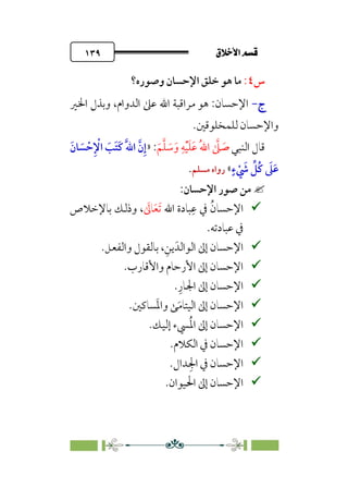 ÷˝Å˛a@·é”
@
١٣٩
‫س‬
٤
:
‫وﺻﻮره؟‬ ‫اﻹﺣﺴﺎن‬ ‫ﺧﻠﻖ‬ ‫ﻫﻮ‬ ‫ﻣﺎ‬
‫ج‬
‫ج‬
-
-
‫اﳋﲑ‬ ‫وﺑﺬل‬ ،‫اﻟﺪوام‬ ‫ﻋﲆ‬ ‫اﷲ‬ ‫ﻣﺮاﻗﺒﺔ‬ ‫ﻫﻮ‬ :‫اﻹﺣﺴﺎن‬
‫ﻟﻠﻤﺨﻠﻮﻗﲔ‬ ‫واﻹﺣﺴﺎن‬
.
‫اﻟﻨﺒﻲ‬ ‫ﻗﺎل‬
‫ﹶ‬‫ﻢ‬‫ﱠ‬‫ﻠ‬ ‫ﹶ‬
‫ﺳ‬‫ﹶ‬‫و‬ ‫ﹺ‬‫ﻪ‬‫ﹾ‬‫ﻴ‬‫ﹶ‬‫ﻠ‬‫ﹶ‬‫ﻋ‬ ‫ﹸ‬‫ﷲ‬‫ا‬ ‫ﱠ‬
‫ﲆ‬ ‫ﹶ‬
‫ﺻ‬
:
»
‫ﹶ‬‫ﺎن‬ ‫ﹶ‬
‫ﺴ‬ ‫ﹾ‬‫ﺣ‬‫ﹺ‬ ‫ﹾ‬
‫اﻹ‬ ‫ﹶ‬
‫ﹶﺐ‬‫ﺘ‬‫ﹶ‬‫ﻛ‬ ‫ﹶ‬‫ﱠ‬‫ﷲ‬‫ا‬ ‫ﱠ‬‫ن‬‫ﹺ‬‫إ‬
‫ﹴ‬‫ء‬ ‫ﹾ‬ ‫ﹶ‬
‫ﳾ‬ ‫ﱢ‬
‫ﹸﻞ‬‫ﻛ‬ ‫ﹶ‬
‫ﲆ‬‫ﹶ‬‫ﻋ‬
«
‫ﻣﺴﻠﻢ‬ ‫رواه‬
.

:‫اﻹﺣﺴﺎن‬ ‫ﺻﻮر‬ ‫ﻣﻦ‬

‫اﻹﺣﺴﺎ‬
‫اﷲ‬ ‫ﺒﺎدة‬‫ﹺ‬‫ﻋ‬ ‫ﰲ‬ ‫ﹸ‬‫ن‬
‫ﹶ‬‫ﺗ‬
‫ﹶ‬‫ﻌ‬
‫ﹶ‬
‫ﺎﱃ‬
،
‫ﺑﺎﻹﺧﻼص‬ ‫وذﻟﻚ‬
‫ﻋﺒﺎدﺗﻪ‬ ‫ﰲ‬
.

،‫ﹺ‬‫ﻳﻦ‬‫اﻟﻮاﻟﺪﹶ‬ ‫إﱃ‬ ‫اﻹﺣﺴﺎن‬
‫واﻟﻔﻌﻞ‬ ‫ﺑﺎﻟﻘﻮل‬
.

‫واﻷﻗﺎرب‬ ‫اﻷرﺣﺎم‬ ‫إﱃ‬ ‫اﻹﺣﺴﺎن‬
.

‫ﹺ‬‫اﳉﺎر‬ ‫إﱃ‬ ‫اﻹﺣﺴﺎن‬
.

‫ﺴﺎﻛﲔ‬‫ﹶ‬‫ﳌ‬‫وا‬ ‫ﻰ‬‫ﹶ‬‫ﻣ‬‫اﻟﻴﺘﺎ‬ ‫إﱃ‬ ‫اﻹﺣﺴﺎن‬
.

‫إﻟﻴﻚ‬ ‫ﴘء‬‫ﹸ‬‫ﳌ‬‫ا‬ ‫إﱃ‬ ‫اﻹﺣﺴﺎن‬
.

‫اﻟﻜﻼم‬ ‫ﰲ‬ ‫اﻹﺣﺴﺎن‬
.

‫ﺪال‬‫ﹺ‬‫اﳉ‬ ‫ﰲ‬ ‫اﻹﺣﺴﺎن‬
.

‫اﳊ‬ ‫إﱃ‬ ‫اﻹﺣﺴﺎن‬
.‫ﻴﻮان‬
 