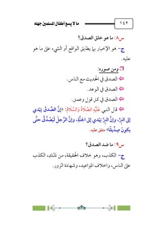 È‹Ëu@¥‡‹éΩa@ﬁb–üc@…éÌ@¸@bﬂ
@ ١٤٢
‫س‬
٨
:
‫اﻟﺼﺪق؟‬ ‫ﺧﻠﻖ‬ ‫ﻫﻮ‬ ‫ﻣﺎ‬
‫ج‬
‫ج‬
-
-
‫ﻫﻮ‬ ‫ﻣﺎ‬ ‫ﻋﲆ‬ ‫اﻟﴚء‬ ‫أو‬ ‫اﻟﻮاﻗﻊ‬ ‫ﻳﻄﺎﺑﻖ‬ ‫ﺑﲈ‬ ‫اﻹﺧﺒﺎر‬ ‫ﻫﻮ‬
‫ﻋﻠﻴﻪ‬
.

‫ﺻﻮره‬ ‫وﻣﻦ‬
:


‫اﻟﻨﺎس‬ ‫ﻣﻊ‬ ‫اﳊﺪﻳﺚ‬ ‫ﰲ‬ ‫اﻟﺼﺪق‬
.


‫اﻟﻮﻋﺪ‬ ‫ﰲ‬ ‫اﻟﺼﺪق‬
.


‫وﻋﻤﻞ‬ ‫ﻗﻮل‬ ‫ﻛﻞ‬ ‫ﰲ‬ ‫اﻟﺼﺪق‬
.


‫اﻟﻨﺒﻲ‬ ‫ﻗﺎل‬
‫ﹸ‬‫م‬ ‫ﹶ‬
‫ﻼ‬ ‫ﱠ‬
‫اﻟﺴ‬‫ﹶ‬‫و‬ ‫ﹸ‬‫ة‬ ‫ﹶ‬
‫ﻼ‬ ‫ﱠ‬
‫اﻟﺼ‬ ‫ﹺ‬‫ﻪ‬‫ﹾ‬‫ﻴ‬‫ﹶ‬‫ﻠ‬‫ﹶ‬‫ﻋ‬
:
»
‫ﺪ‬ ‫ﱢ‬
‫اﻟﺼ‬ ‫ﱠ‬‫إن‬
‫ﺪي‬‫ﹾ‬ ‫ﹶ‬
‫ﳞ‬ ‫ﹶ‬
‫ق‬
‫ﱠﻰ‬‫ﺘ‬‫ﺣ‬ ‫ﹸ‬
‫ق‬ ‫ﺪﹸ‬ ‫ﹾ‬
‫ﺼ‬‫ﹶ‬‫ﻴ‬‫ﹶ‬‫ﻟ‬ ‫ﹶ‬
‫ﺟﻞ‬ ‫ﱠ‬‫اﻟﺮ‬ ‫ﱠ‬‫وإن‬ ،‫ﹺ‬‫ﱠﺔ‬‫ﻨ‬‫اﳉ‬ ‫إﱃ‬ ‫ﺪي‬‫ﹾ‬ ‫ﹶ‬
‫ﳞ‬ ‫ﱠ‬ ‫ﹺ‬
‫اﻟﱪ‬ ‫ﱠ‬‫وإن‬ ،‫ﱢ‬ ‫ﹺ‬
‫اﻟﱪ‬ ‫إﱃ‬
‫ﺎ‬‫ﹰ‬‫ﻘ‬‫ﻳ‬ ‫ﺪﱢ‬ ‫ﹺ‬
‫ﺻ‬ ‫ﹶ‬‫ﻳﻜﻮن‬
«
‫ﻋﻠﻴﻪ‬ ‫ﻣﺘﻔﻖ‬
.
‫س‬
٩
:
‫اﻟﺼﺪق؟‬ ‫ﺿﺪ‬ ‫ﻣﺎ‬
‫ج‬
‫ج‬
-
-
‫اﻟﻜﺬب‬ ،‫ذﻟﻚ‬ ‫ﻣﻦ‬ ،‫اﳊﻘﻴﻘﺔ‬ ‫ﺧﻼف‬ ‫وﻫﻮ‬ ،‫اﻟﻜﺬب‬
‫اﻟﺰور‬ ‫وﺷﻬﺎدة‬ ،‫اﳌﻮاﻋﻴﺪ‬ ‫واﺧﻼف‬ ،‫اﻟﻨﺎس‬ ‫ﻋﲆ‬
.
 