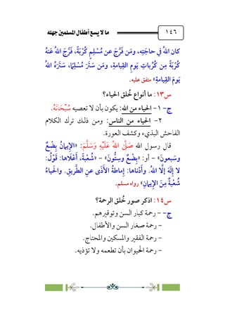 È‹Ëu@¥‡‹éΩa@ﬁb–üc@…éÌ@¸@bﬂ
@ ١٤٦
‫ﹸ‬‫ﻪ‬‫ﻨ‬‫ﹶ‬‫ﻋ‬ ‫ﹸ‬‫ﷲ‬‫ا‬ ‫ﹶ‬‫ج‬ ‫ﱠ‬‫ﺮ‬‫ﹶ‬‫ﻓ‬ ،‫ﹰ‬‫ﺔ‬‫ﹶ‬‫ﺑ‬ ‫ﹾ‬‫ﹸﺮ‬‫ﻛ‬ ‫ﹴ‬‫ﻢ‬‫ﹺ‬‫ﻠ‬ ‫ﹾ‬
‫ﺴ‬‫ﹸ‬‫ﻣ‬ ‫ﻋﻦ‬ ‫ﹶ‬‫ج‬ ‫ﱠ‬‫ﺮ‬‫ﹶ‬‫ﻓ‬ ‫ﻦ‬‫ﹶ‬‫وﻣ‬ ،‫ﻪ‬‫ﹺ‬‫ﺘ‬ ‫ﹶ‬‫ﺣﺎﺟ‬ ‫ﰲ‬ ‫ﹸ‬‫ﷲ‬‫ا‬ ‫ﻛﺎن‬
‫ﹸ‬‫ﷲ‬‫ا‬ ‫ﹸ‬‫ه‬‫ﹶ‬ ‫ﹶ‬
‫ﱰ‬ ‫ﹶ‬
‫ﺳ‬ ، ‫ﹰ‬
‫ﲈ‬‫ﹺ‬‫ﻠ‬ ‫ﹾ‬
‫ﺴ‬‫ﹸ‬‫ﻣ‬ ‫ﹶ‬ ‫ﹶ‬
‫ﱰ‬ ‫ﹶ‬
‫ﺳ‬ ‫ﻦ‬‫ﹶ‬‫وﻣ‬ ،‫ﹺ‬‫ﻴﺎﻣﺔ‬‫ﹺ‬‫اﻟﻘ‬ ‫ﹺ‬‫م‬‫ﻮ‬‫ﹶ‬‫ﻳ‬ ‫ﹺ‬
‫ﺑﺎت‬ ‫ﹸ‬‫ﹸﺮ‬‫ﻛ‬ ‫ﻦ‬‫ﹺ‬‫ﻣ‬ ‫ﹰ‬‫ﺔ‬‫ﹶ‬‫ﺑ‬ ‫ﹾ‬‫ﹸﺮ‬‫ﻛ‬
‫ﹺ‬‫ﻴﺎﻣﺔ‬‫ﹺ‬‫اﻟﻘ‬ ‫ﹶ‬‫م‬‫ﻮ‬‫ﹶ‬‫ﻳ‬
«
‫ﻋﻠﻴﻪ‬ ‫ﻣﺘﻔﻖ‬
.
‫س‬
١٣
:
‫اﳊﻴﺎء؟‬ ‫ﻠﻖ‬ ‫ﹸ‬
‫ﺧ‬ ‫أﻧﻮاع‬ ‫ﻣﺎ‬
‫ج‬
‫ج‬
-
-
١
-
‫اﷲ‬ ‫ﻣﻦ‬ ‫اﳊﻴﺎء‬
‫ﺗﻌ‬ ‫ﻻ‬ ‫ﺑﺄن‬ ‫ﻳﻜﻮن‬ :
‫ﺼﻴﻪ‬
‫ﹸ‬
‫ﺳ‬
‫ﹾ‬‫ﺒ‬
‫ﹶ‬‫ﺤ‬
‫ﹶ‬‫ﻧ‬‫ﺎ‬
‫ﹸ‬‫ﻪ‬
.
٢
-
‫اﻟﻨﺎس‬ ‫ﻣﻦ‬ ‫اﳊﻴﺎء‬
:
‫اﻟﻜﻼم‬ ‫ﺗﺮك‬ ‫ذﻟﻚ‬ ‫وﻣﻦ‬
‫اﻟﻌﻮرة‬ ‫وﻛﺸﻒ‬ ‫اﻟﺒﺬيء‬ ‫اﻟﻔﺎﺣﺶ‬
.
‫اﷲ‬ ‫رﺳﻮل‬ ‫ﻗﺎل‬
‫ﹶ‬‫ﻢ‬‫ﱠ‬‫ﻠ‬ ‫ﹶ‬
‫ﺳ‬‫ﹶ‬‫و‬ ‫ﹺ‬‫ﻪ‬‫ﹾ‬‫ﻴ‬‫ﹶ‬‫ﻠ‬‫ﹶ‬‫ﻋ‬ ‫ﹸ‬‫ﷲ‬‫ا‬ ‫ﱠ‬
‫ﲆ‬ ‫ﹶ‬
‫ﺻ‬
» :
‫ﹲ‬‫ﻊ‬ ‫ﹾ‬
‫ﻀ‬‫ﹺ‬‫ﺑ‬ ‫ﹸ‬‫ﻳﲈن‬‫ﹺ‬‫ﻹ‬‫ا‬
‫ﹶ‬‫ﺒﻌﻮن‬ ‫ﹶ‬
‫وﺳ‬
«
-
:‫أو‬
»
‫ﹶ‬‫ﱡﻮن‬‫ﺘ‬ ‫ﹺ‬
‫وﺳ‬ ‫ﹲ‬‫ﻊ‬ ‫ﹾ‬
‫ﻀ‬‫ﹺ‬‫ﺑ‬
«
-
»
: ‫ﹸ‬
‫ل‬‫ﹾ‬‫ﻮ‬‫ﹶ‬‫ﻗ‬ :‫ﻫﺎ‬ ‫ﹶ‬
‫ﻼ‬‫ﹾ‬‫ﻋ‬‫ﹶ‬‫أ‬ ،‫ﹰ‬‫ﺔ‬‫ﺒ‬‫ﹾ‬‫ﻌ‬ ‫ﹸ‬
‫ﺷ‬
‫ﹸ‬‫ﺔ‬‫ﻣﺎﻃ‬‫ﹺ‬‫إ‬ :‫ﻧﺎﻫﺎ‬‫ﹾ‬‫د‬‫ﹶ‬‫وأ‬ .‫ﹸ‬‫ﷲ‬‫ا‬ ‫ﱠ‬
‫إﻻ‬ ‫ﹶ‬‫ﻪ‬‫ﹶ‬‫ﻟ‬‫ﹺ‬‫إ‬ ‫ﻻ‬
‫ﹸ‬‫ﻴﺎء‬ ‫ﹶ‬‫واﳊ‬ . ‫ﹺ‬
‫ﺮﻳﻖ‬‫ﱠ‬‫ﻄ‬‫اﻟ‬ ‫ﹺ‬‫ﻋﻦ‬ ￯‫ﹶ‬‫ذ‬‫ﹶ‬‫اﻷ‬
‫ﹺ‬‫ﻳﲈن‬‫ﹺ‬‫ﻹ‬‫ا‬ ‫ﹶ‬‫ﻦ‬‫ﹺ‬‫ﻣ‬ ‫ﹲ‬‫ﺔ‬‫ﺒ‬‫ﹾ‬‫ﻌ‬ ‫ﹸ‬
‫ﺷ‬
«
‫ﻣﺴﻠﻢ‬ ‫رواه‬
.
‫س‬
١٤
:
‫اﻟﺮﲪﺔ؟‬ ‫ﻠﻖ‬ ‫ﹸ‬
‫ﺧ‬ ‫ﺻﻮر‬ ‫اذﻛﺮ‬
‫ج‬
‫ج‬
-
-
-
‫وﺗﻮﻗﲑﻫﻢ‬ ‫اﻟﺴﻦ‬ ‫ﻛﺒﺎر‬ ‫رﲪﺔ‬
.
-
‫واﻷﻃﻔﺎل‬ ‫اﻟﺴﻦ‬ ‫ﺻﻐﺎر‬ ‫رﲪﺔ‬
.
-
‫واﳌﺤﺘﺎج‬ ‫واﳌﺴﻜﲔ‬ ‫اﻟﻔﻘﲑ‬ ‫رﲪﺔ‬
.
-
.‫ﺗﺆذﻳﻪ‬ ‫وﻻ‬ ‫ﺗﻄﻌﻤﻪ‬ ‫ﺑﺄن‬ ‫اﳊﻴﻮان‬ ‫رﲪﺔ‬
 