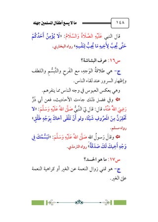 È‹Ëu@¥‡‹éΩa@ﬁb–üc@…éÌ@¸@bﬂ
@ ١٤٨
‫اﻟﻨﺒﻲ‬ ‫ﻗﺎل‬
‫ﹸ‬‫م‬ ‫ﹶ‬
‫ﻼ‬ ‫ﱠ‬
‫اﻟﺴ‬‫ﹶ‬‫و‬ ‫ﹸ‬‫ة‬ ‫ﹶ‬
‫ﻼ‬ ‫ﱠ‬
‫اﻟﺼ‬ ‫ﹺ‬‫ﻪ‬‫ﹾ‬‫ﻴ‬‫ﹶ‬‫ﻠ‬‫ﹶ‬‫ﻋ‬
:
»
‫ﹾ‬‫ﹸﻢ‬‫ﻛ‬ ‫ﺪﹸ‬ ‫ﹶ‬‫ﺣ‬‫ﹶ‬‫أ‬ ‫ﹸ‬‫ﻦ‬‫ﹺ‬‫ﻣ‬‫ﹾ‬‫ﺆ‬‫ﹸ‬‫ﻳ‬ ‫ﹶ‬
‫ﻻ‬
‫ﹶ‬ ‫ﹺ‬
‫ﻷ‬ ‫ﱠ‬
‫ﺐ‬‫ﹺ‬ ‫ﹸ‬
‫ﳛ‬ ‫ﱠﻰ‬‫ﺘ‬ ‫ﹶ‬‫ﺣ‬
‫ﹺ‬‫ﻪ‬ ‫ﹺ‬‫ﺴ‬‫ﹾ‬‫ﻔ‬‫ﹶ‬‫ﻨ‬‫ﹺ‬‫ﻟ‬ ‫ﱡ‬
‫ﺐ‬‫ﹺ‬ ‫ﹸ‬
‫ﳛ‬ ‫ﺎ‬‫ﹶ‬‫ﻣ‬ ‫ﹺ‬‫ﻴﻪ‬ ‫ﹺ‬‫ﺧ‬
«
‫اﻟﺒﺨﺎري‬ ‫رواه‬
.
‫س‬
١٦
:
‫اﻟﺒﺸﺎﺷﺔ؟‬ ‫ﻋﺮف‬
‫ج‬
‫ج‬
-
-
‫واﻟﻠﻄﻒ‬ ‫ﹺ‬‫ﻢ‬ ‫ﱡ‬
‫ﱠﺒﺴ‬‫ﺘ‬‫واﻟ‬ ‫ﹺ‬
‫ﺮح‬‫ﹶ‬‫ﻔ‬‫اﻟ‬ ‫ﻣﻊ‬ ،‫ﹺ‬‫ﺟﻪ‬‫ﹶ‬‫اﻟﻮ‬ ‫ﹸ‬‫ﺔ‬‫ﻃﻼﻗ‬ ‫ﻫﻲ‬
‫اﻟﻨﺎس‬ ‫ﻟﻘﺎء‬ ‫ﻋﻨﺪ‬ ‫اﻟﴪور‬ ‫وإﻇﻬﺎر‬
.
‫ﻳﻨﻔﺮﻫﻢ‬ ‫ﳑﺎ‬ ‫اﻟﻨﺎس‬ ‫وﺟﻪ‬ ‫ﰲ‬ ‫اﻟﻌﺒﻮس‬ ‫ﺑﻌﻜﺲ‬ ‫وﻫﻲ‬
.


‫أﰊ‬ ‫ﻓﻌﻦ‬ ،‫اﻷﺣﺎدﻳﺚ‬ ‫ﺟﺎءت‬ ‫ذﻟﻚ‬ ‫ﻓﻀﻞ‬ ‫وﰲ‬
‫ﱟ‬‫ر‬‫ﹶ‬‫ذ‬
‫ﹸ‬‫ﻪ‬‫ﹾ‬‫ﻨ‬‫ﹶ‬‫ﻋ‬ ‫ﹸ‬‫ﱠ‬‫ﷲ‬‫ا‬ ‫ﹶ‬
‫ﹺ‬
‫ﴈ‬‫ﹶ‬‫ر‬
‫ﻗ‬ ،
‫ﱡ‬‫ﱠﺒﻲ‬‫ﻨ‬‫اﻟ‬ ‫ﹶ‬‫ﱄ‬ ‫ﻗﺎل‬ :‫ﺎل‬
‫ﹶ‬‫ﻢ‬‫ﱠ‬‫ﻠ‬ ‫ﹶ‬
‫ﺳ‬‫ﹶ‬‫و‬ ‫ﹺ‬‫ﻪ‬‫ﹾ‬‫ﻴ‬‫ﹶ‬‫ﻠ‬‫ﹶ‬‫ﻋ‬ ‫ﹸ‬‫ﷲ‬‫ا‬ ‫ﱠ‬
‫ﲆ‬ ‫ﹶ‬
‫ﺻ‬
:
»
‫ﻻ‬
‫ﹴ‬
‫ﻖ‬‫ﹾ‬‫ﻠ‬‫ﹶ‬‫ﻃ‬ ‫ﹴ‬‫ﻪ‬ ‫ﹾ‬‫ﺟ‬‫ﹶ‬‫ﻮ‬‫ﹺ‬‫ﺑ‬ ‫ﹶ‬‫أﺧﺎك‬ ‫ﻰ‬‫ﹶ‬‫ﻘ‬‫ﹾ‬‫ﻠ‬‫ﹶ‬‫ﺗ‬ ‫ﹾ‬‫ن‬‫ﹶ‬‫أ‬ ‫وﻟﻮ‬ ،‫ﹰﺎ‬‫ﺌ‬‫ﹾ‬‫ﻴ‬ ‫ﹶ‬
‫ﺷ‬ ‫ﹺ‬
‫وف‬ ‫ﹸ‬‫ﻌﺮ‬‫ﹶ‬‫ﳌ‬‫ا‬ ‫ﹶ‬‫ﻦ‬‫ﹺ‬‫ﻣ‬ ‫ﱠ‬‫ن‬ ‫ﹶ‬‫ﺮ‬‫ﹺ‬‫ﹾﻘ‬ ‫ﹶ‬
‫ﲢ‬
«
‫ﻣﺴﻠﻢ‬ ‫رواه‬
.


‫ﹺ‬‫ﷲ‬‫ا‬ ‫ﹸ‬
‫ﺳﻮل‬‫ﹶ‬‫ر‬ ‫ﹶ‬
‫وﻗﺎل‬
‫ﹶ‬‫ﻢ‬‫ﱠ‬‫ﻠ‬ ‫ﹶ‬
‫ﺳ‬‫ﹶ‬‫و‬ ‫ﹺ‬‫ﻪ‬‫ﹾ‬‫ﻴ‬‫ﹶ‬‫ﻠ‬‫ﹶ‬‫ﻋ‬ ‫ﹸ‬‫ﷲ‬‫ا‬ ‫ﱠ‬
‫ﲆ‬ ‫ﹶ‬
‫ﺻ‬
:
»
‫ﹺ‬
‫ﰲ‬ ‫ﹶ‬
‫ﻚ‬‫ﹸ‬‫ﻤ‬ ‫ﱡ‬
‫ﺴ‬‫ﹶ‬‫ﺒ‬‫ﹶ‬‫ﺗ‬
‫ﹲ‬‫ﺔ‬‫ﹶ‬‫ﻗ‬ ‫ﺪﹶ‬ ‫ﹶ‬
‫ﺻ‬ ‫ﹶ‬
‫ﻚ‬‫ﹶ‬‫ﻟ‬ ‫ﹶ‬
‫ﻴﻚ‬ ‫ﹺ‬‫ﺧ‬‫ﹶ‬‫أ‬ ‫ﹺ‬‫ﻪ‬ ‫ﹾ‬‫ﺟ‬‫ﹶ‬‫و‬
«
‫اﻟﱰ‬ ‫رواه‬
‫ﻣﺬي‬
.
‫س‬
١٧
:
‫اﳊﺴﺪ؟‬ ‫ﻫﻮ‬ ‫ﻣﺎ‬
‫ج‬
‫ج‬
-
-
‫اﻟﻨﻌﻤﺔ‬ ‫ﻛﺮاﻫﻴﺔ‬ ‫أو‬ ‫اﻟﻐﲑ‬ ‫ﻋﻦ‬ ‫اﻟﻨﻌﻤﺔ‬ ‫زوال‬ ‫ﲤﻨﻲ‬ ‫ﻫﻮ‬
‫اﻟﻐﲑ‬ ‫ﻋﲆ‬
.
 
