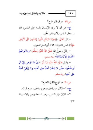 È‹Ëu@¥‡‹éΩa@ﬁb–üc@…éÌ@¸@bﬂ
@ ١٥٠
‫س‬
١٩
:
‫اﻟﺘﻮاﺿﻊ؟‬ ‫ﻋﺮف‬
‫ج‬
‫ج‬
-
-
‫ﻓﻼ‬ ،‫اﻟﻨﺎس‬ ‫ﻋﲆ‬ ‫ﻧﻔﺴﻪ‬ ‫اﻹﻧﺴﺎن‬ ￯‫ﻳﺮ‬ ‫ﻻ‬ ‫أن‬ ‫ﻫﻮ‬
‫اﳊﻖ‬ ‫ﻳﺮﻓﺾ‬ ‫وﻻ‬ ‫اﻟﻨﺎس‬ ‫ﻳﺴﺘﺤﻘﺮ‬
.
-
‫ﻗﺎل‬
‫ﹶ‬‫ﺗ‬
‫ﹶ‬‫ﻌ‬
‫ﹶ‬
‫ﺎﱃ‬
:
ِ
‫ض‬ْ‫ر‬
َ ْ
�‫ا‬
َ َ
�
َ
‫�ن‬
ُ
�ْ�َ� َ��ِ
�
�‫ا‬ ِ�َ ْ
����‫ا‬
ُ
‫�د‬َ�ِ�َ‫و‬
�
ً
�ْ�
َ
�
‫]ﺳﻮرة‬
:‫اﻟﻔﺮﻗﺎن‬
٦٣
[
:‫أي‬ ،
.‫ﻣﺘﻮاﺿﻌﲔ‬
-
‫ﹶ‬
‫وﻗﺎل‬
‫ﹺ‬‫ﷲ‬‫ا‬ ‫ﹸ‬
‫رﺳﻮل‬
‫ﹶ‬‫ﻢ‬‫ﱠ‬‫ﻠ‬ ‫ﹶ‬
‫ﺳ‬‫ﹶ‬‫و‬ ‫ﹺ‬‫ﻪ‬‫ﹾ‬‫ﻴ‬‫ﹶ‬‫ﻠ‬‫ﹶ‬‫ﻋ‬ ‫ﹸ‬‫ﷲ‬‫ا‬ ‫ﱠ‬
‫ﲆ‬ ‫ﹶ‬
‫ﺻ‬
:
»
‫ﹶ‬‫ﻊ‬ ‫ﹶ‬
‫ﹶﻮاﺿ‬‫ﺗ‬ ‫وﻣﺎ‬
‫ﹸ‬‫ﷲ‬‫ا‬ ‫ﹸ‬‫ﻪ‬‫ﹶ‬‫ﻌ‬‫ﹶ‬‫ﻓ‬‫ﹶ‬‫ر‬ ‫ﱠ‬
‫إﻻ‬ ‫ﹺ‬‫ﷲ‬ ‫ﺪﹲ‬ ‫ﹶ‬‫أﺣ‬
«
‫ﻣﺴﻠﻢ‬ ‫رواه‬
.
-
‫وﻗﺎل‬
‫ﹶ‬‫ﻢ‬‫ﱠ‬‫ﻠ‬ ‫ﹶ‬
‫ﺳ‬‫ﹶ‬‫و‬ ‫ﹺ‬‫ﻪ‬‫ﹾ‬‫ﻴ‬‫ﹶ‬‫ﻠ‬‫ﹶ‬‫ﻋ‬ ‫ﹸ‬‫ﷲ‬‫ا‬ ‫ﱠ‬
‫ﲆ‬ ‫ﹶ‬
‫ﺻ‬
:
»
‫ﹾ‬‫أن‬ ‫ﱠ‬‫إﱄ‬ ‫ﺣﻰ‬‫ﹾ‬‫و‬‫ﹶ‬‫أ‬ ‫ﹶ‬‫ﷲ‬‫ا‬ ‫ﱠ‬‫إن‬
‫ﺪﹲ‬ ‫ﹶ‬‫أﺣ‬ ‫ﹶ‬‫ﻐﻲ‬‫ﹾ‬‫ﺒ‬‫ﹶ‬‫ﻳ‬ ‫وﻻ‬ ،‫ﹴ‬‫ﺪ‬ ‫ﹶ‬‫أﺣ‬ ‫ﻋﲆ‬ ‫ﺪﹲ‬ ‫ﹶ‬‫أﺣ‬ ‫ﹶ‬‫ﺮ‬ ‫ﻔﺨﹶ‬‫ﹶ‬‫ﻳ‬ ‫ﻻ‬ ‫ﱠﻰ‬‫ﺘ‬‫ﺣ‬ ،‫ﻮا‬‫ﹸ‬‫ﻌ‬ ‫ﹶ‬
‫ﹶﻮاﺿ‬‫ﺗ‬
‫ﹴ‬‫ﺪ‬ ‫ﹶ‬‫أﺣ‬ ‫ﻋﲆ‬
«
‫ﻣﺴ‬ ‫رواه‬
‫ﻠﻢ‬
.
‫س‬
٢٠
:
‫اﳌﺤﺮم؟‬ ‫ﹸ‬ ‫ﹾ‬
‫ﱪ‬‫ﹺ‬‫اﻟﻜ‬ ‫أﻧﻮاع‬ ‫ﻣﺎ‬
‫ج‬
‫ج‬
-
-
١
-
‫ﻗﺒﻮﻟﻪ‬ ‫وﻋﺪم‬ ‫اﳊﻖ‬ ‫رد‬ ‫وﻫﻮ‬ ،‫اﳊﻖ‬ ‫ﻋﲆ‬ ‫ﹾ‬
‫ﱪ‬‫ﹺ‬‫اﻟﻜ‬
.
٢
-
‫واﻻﺳﺘﻬﺎﻧﺔ‬ ‫اﺳﺘﺤﻘﺎرﻫﻢ‬ ‫وﻫﻮ‬ ،‫اﻟﻨﺎس‬ ‫ﻋﲆ‬ ‫ﹸ‬ ‫ﹾ‬
‫ﱪ‬‫ﹺ‬‫اﻟﻜ‬
‫ﲠﻢ‬
.
 