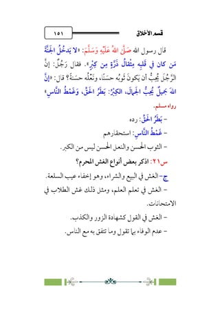 ÷˝Å˛a@·é”
@
١٥١
‫اﷲ‬ ‫رﺳﻮل‬ ‫ﻗﺎل‬
‫ﹶ‬‫ﻢ‬‫ﱠ‬‫ﻠ‬ ‫ﹶ‬
‫ﺳ‬‫ﹶ‬‫و‬ ‫ﹺ‬‫ﻪ‬‫ﹾ‬‫ﻴ‬‫ﹶ‬‫ﻠ‬‫ﹶ‬‫ﻋ‬ ‫ﹸ‬‫ﷲ‬‫ا‬ ‫ﱠ‬
‫ﲆ‬ ‫ﹶ‬
‫ﺻ‬
:
»
‫ﹶ‬‫ﺔ‬‫ﱠ‬‫ﻨ‬ ‫ﹶ‬‫اﳉ‬ ‫ﹸ‬
‫ﻞ‬ ‫ﹸ‬
‫ﺪﺧ‬‫ﹶ‬‫ﻳ‬ ‫ﻻ‬
‫ﹴ‬ ‫ﹾ‬
‫ﱪ‬‫ﹺ‬‫ﻛ‬ ‫ﻦ‬‫ﹺ‬‫ﻣ‬ ‫ﹴ‬‫ة‬‫ﱠ‬‫ر‬‫ﹶ‬‫ذ‬ ‫ﹸ‬
‫ﻘﺎل‬‫ﹾ‬‫ﺜ‬‫ﹺ‬‫ﻣ‬ ‫ﻪ‬‫ﹺ‬‫ﺒ‬‫ﻠ‬‫ﹶ‬‫ﻗ‬ ‫ﰲ‬ ‫ﻛﺎن‬ ‫ﻦ‬‫ﹶ‬‫ﻣ‬
«
‫ﻓ‬ .
‫ﱠ‬‫إن‬ : ‫ﹲ‬
‫ﻞ‬ ‫ﹸ‬‫ﺟ‬‫ﹶ‬‫ر‬ ‫ﻘﺎل‬
:‫ﻗﺎل‬ ‫؟‬‫ﹰ‬‫ﺔ‬‫ﻨ‬ ‫ﹶ‬
‫ﺣﺴ‬ ‫ﻪ‬‫ﹸ‬‫ﻠ‬‫ﹾ‬‫ﻌ‬‫ﹶ‬‫ﻧ‬‫و‬ ،‫ﹰﺎ‬‫ﻨ‬ ‫ﹶ‬
‫ﺣﺴ‬ ‫ﻪ‬‫ﹸ‬‫ﺑ‬‫ﻮ‬‫ﹶ‬‫ﺛ‬ ‫ﹶ‬‫ﻜﻮن‬‫ﹶ‬‫ﻳ‬ ‫أن‬ ‫ﱡ‬
‫ﺐ‬‫ﹺ‬ ‫ﹸ‬
‫ﳛ‬ ‫ﹶ‬
‫ﻞ‬ ‫ﹸ‬‫ﺟ‬ ‫ﱠ‬‫اﻟﺮ‬
»
‫ﱠ‬‫إن‬
‫ﹺ‬‫ﱠﺎس‬‫ﻨ‬‫اﻟ‬ ‫ﹸ‬‫ﻂ‬‫ﹾ‬‫ﹶﻤ‬‫ﻏ‬‫ﹶ‬‫و‬ ، ‫ﱢ‬
‫ﻖ‬ ‫ﹶ‬‫اﳊ‬ ‫ﹸ‬‫ﺮ‬‫ﹶ‬‫ﻄ‬‫ﹶ‬‫ﺑ‬ :‫ﹸ‬ ‫ﹾ‬
‫ﱪ‬‫ﹺ‬‫اﻟﻜ‬ ، ‫ﹶ‬
‫ﲈل‬ ‫ﹶ‬‫اﳉ‬ ‫ﱡ‬
‫ﺐ‬‫ﹺ‬ ‫ﹸ‬
‫ﳛ‬ ‫ﹲ‬
‫ﻴﻞ‬ ‫ﹶ‬
‫ﲨ‬ ‫ﹶ‬‫ﷲ‬‫ا‬
«
‫ﻣﺴﻠﻢ‬ ‫رواه‬
.
-
‫ﱢ‬
‫ﻖ‬ ‫ﹶ‬‫اﳊ‬ ‫ﹸ‬‫ﺮ‬‫ﹶ‬‫ﻄ‬‫ﹶ‬‫ﺑ‬
‫رده‬ :
-
‫ﹺ‬‫ﱠﺎس‬‫ﻨ‬‫اﻟ‬ ‫ﹸ‬‫ﻂ‬‫ﹾ‬‫ﹶﻤ‬‫ﻏ‬
‫اﺳﺘﺤﻘﺎرﻫﻢ‬ :
-
‫ﻟﻴﺲ‬ ‫اﳊﺴﻦ‬ ‫واﻟﻨﻌﻞ‬ ‫اﳊﺴﻦ‬ ‫اﻟﺜﻮب‬
‫اﻟﻜﱪ‬ ‫ﻣﻦ‬
.
‫س‬
٢١
:
‫اﳌﺤﺮم؟‬ ‫اﻟﻐﺶ‬ ‫أﻧﻮاع‬ ‫ﺑﻌﺾ‬ ‫اذﻛﺮ‬
‫ج‬
‫ج‬
-
-
‫اﻟﺴﻠﻌﺔ‬ ‫ﻋﻴﺐ‬ ‫إﺧﻔﺎء‬ ‫وﻫﻮ‬ ،‫واﻟﴩاء‬ ‫اﻟﺒﻴﻊ‬ ‫ﰲ‬ ‫اﻟﻐﺶ‬
.
-
‫ﰲ‬ ‫اﻟﻄﻼب‬ ‫ﻏﺶ‬ ‫ذﻟﻚ‬ ‫وﻣﺜﻞ‬ ،‫اﻟﻌﻠﻢ‬ ‫ﺗﻌﻠﻢ‬ ‫ﰲ‬ ‫اﻟﻐﺶ‬
‫اﻻﻣﺘﺤﺎﻧﺎت‬
.
-
‫واﻟﻜﺬب‬ ‫اﻟﺰور‬ ‫ﻛﺸﻬﺎدة‬ ‫اﻟﻘﻮل‬ ‫ﰲ‬ ‫اﻟﻐﺶ‬
.
-
‫اﻟﻨﺎس‬ ‫ﻣﻊ‬ ‫ﺑﻪ‬ ‫ﺗﺘﻔﻖ‬ ‫وﻣﺎ‬ ‫ﺗﻘﻮل‬ ‫ﺑﲈ‬ ‫اﻟﻮﻓﺎء‬ ‫ﻋﺪم‬
.
 
