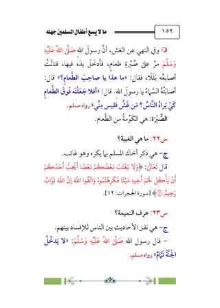 È‹Ëu@¥‡‹éΩa@ﬁb–üc@…éÌ@¸@bﬂ
@ ١٥٢


‫ر‬ ‫ﱠ‬‫أن‬ ،‫اﻟﻐﺶ‬ ‫ﻋﻦ‬ ‫اﻟﻨﻬﻲ‬ ‫وﰲ‬
‫ﹺ‬‫ﷲ‬‫ا‬ ‫ﹶ‬
‫ﺳﻮل‬
‫ﹺ‬‫ﻪ‬‫ﹾ‬‫ﻴ‬‫ﹶ‬‫ﻠ‬‫ﹶ‬‫ﻋ‬ ‫ﹸ‬‫ﷲ‬‫ا‬ ‫ﱠ‬
‫ﲆ‬ ‫ﹶ‬
‫ﺻ‬
‫ﹶ‬‫ﻢ‬‫ﱠ‬‫ﻠ‬ ‫ﹶ‬
‫ﺳ‬‫ﹶ‬‫و‬
‫ﹾ‬
‫ﺖ‬‫ﹶ‬‫ﻟ‬‫ﻓﻨﺎ‬ ،‫ﻓﻴﻬﺎ‬ ‫ه‬‫ﻳﺪﹶ‬ ‫ﹶ‬
‫ﻞ‬ ‫ﹶ‬
‫دﺧ‬‫ﹶ‬‫ﺄ‬‫ﻓ‬ ،‫ﹴ‬‫م‬‫ﻃﻌﺎ‬ ‫ﹺ‬‫ة‬ ‫ﹾ‬
‫ﱪ‬ ‫ﹸ‬
‫ﺻ‬ ‫ﻋﲆ‬ ‫ﱠ‬‫ﻣﺮ‬
:‫ﻓﻘﺎل‬ ، ‫ﹰ‬
‫ﻼ‬‫ﹶ‬‫ﻠ‬‫ﹶ‬‫ﺑ‬ ‫ﻪ‬‫ﹸ‬‫ﻌ‬‫أﺻﺎﺑ‬
»
‫ﹺ؟‬‫م‬‫ﻌﺎ‬‫ﱠ‬‫ﻄ‬‫اﻟ‬ ‫ﹶ‬
‫ﺐ‬‫ﹺ‬‫ﺻﺎﺣ‬ ‫ﻳﺎ‬ ‫ﻫﺬا‬ ‫ﻣﺎ‬
«
:‫ﻗﺎل‬
:‫ﻗﺎل‬ .‫ﹺ‬‫ﷲ‬‫ا‬ ‫ﹶ‬
‫رﺳﻮل‬ ‫ﻳﺎ‬ ‫ﹸ‬‫ء‬‫ﲈ‬ ‫ﱠ‬
‫اﻟﺴ‬ ‫ﹸ‬‫ﻪ‬‫ﹾ‬‫ﺘ‬‫ﹶ‬‫ﺑ‬‫أﺻﺎ‬
»
‫ﹺ‬‫م‬‫ﻌﺎ‬‫ﱠ‬‫ﻄ‬‫اﻟ‬ ‫ﹶ‬
‫ﻮق‬‫ﹶ‬‫ﻓ‬ ‫ﹶﻪ‬‫ﺘ‬‫ﹾ‬‫ﻠ‬‫ﹶ‬‫ﻌ‬ ‫ﹶ‬‫ﺟ‬ ‫أﻓﻼ‬
‫ﱠ‬
‫ﹶﺶ‬‫ﻏ‬ ‫ﻦ‬‫ﹶ‬‫ﻣ‬ ‫؟‬ ‫ﹸ‬
‫ﱠﺎس‬‫ﻨ‬‫اﻟ‬ ‫ﹸ‬‫ه‬‫ﺮا‬‫ﹶ‬‫ﻳ‬ ‫ﹾ‬‫ﹶﻲ‬‫ﻛ‬
‫ﱢﻲ‬‫ﻨ‬‫ﹺ‬‫ﻣ‬ ‫ﻓﻠﻴﺲ‬
«
‫ﻣﺴﻠﻢ‬ ‫رواه‬
.
‫ة‬‫ﹶ‬ ‫ﹾ‬
‫ﱪ‬ ‫ﱡ‬
‫اﻟﺼ‬
.‫ﻌﺎم‬‫ﱠ‬‫ﻄ‬‫اﻟ‬ ‫ﻣﻦ‬ ‫ﹸ‬‫ﺔ‬‫ﻣ‬‫ﹾ‬‫ﹶﻮ‬‫ﻜ‬‫اﻟ‬ ‫ﻫﻲ‬ :
‫س‬
٢٢
:
‫اﻟﻐﻴﺒﺔ؟‬ ‫ﻫﻲ‬ ‫ﻣﺎ‬
‫ج‬
‫ج‬
-
-
‫ﻏﺎﺋﺐ‬ ‫وﻫﻮ‬ ‫ﻳﻜﺮه‬ ‫ﺑﲈ‬ ‫اﳌﺴﻠﻢ‬ ‫أﺧﺎك‬ ‫ذﻛﺮ‬ ‫ﻫﻲ‬
.
‫ﻗﺎل‬
‫ﹶ‬‫ﺗ‬
‫ﹶ‬‫ﻌ‬
‫ﹶ‬
‫ﺎﱃ‬
:
ْ�
ُ
�ُ�َ�
َ
‫أ‬ �
�ِ
ُ
�
َ
� �
ً
�
ْ
�َ� ْ�
ُ
�
ُ
�
ْ
�َ� ْ
�َ�
ْ
�َ�
َ
�َ‫و‬
ُ
�
�
�‫ا‬َ‫و‬ ُ‫�ه‬ُ�ُ�
ْ
�ِ�
َ
�
َ
� �ً�ْ�َ� ِ��ِ�
َ
‫أ‬ َ�ْ َ
�
َ
�
ُ
�
ْ
�َ�
ْ
‫ن‬
َ
‫أ‬
ٌ
‫اب‬��
َ
� َ �
�‫ا‬
�
‫ن‬ِ‫إ‬ َ �
�‫ا‬ ‫�ا‬
ٌ��ِ�َ‫ر‬
�
‫]ﺳﻮرة‬
:‫اﳊﺠﺮات‬
١٢
[
.
‫س‬
٢٣
:
‫اﻟﻨﻤﻴﻤﺔ؟‬ ‫ﻋﺮف‬
‫ج‬
‫ج‬
-
-
‫ﺑﻴﻨﻬﻢ‬ ‫ﻟﻺﻓﺴﺎد‬ ‫اﻟﻨﺎس‬ ‫ﺑﲔ‬ ‫اﻷﺣﺎدﻳﺚ‬ ‫ﻧﻘﻞ‬ ‫ﻫﻲ‬
.
-
‫اﷲ‬ ‫رﺳﻮل‬ ‫ﻗﺎل‬
‫ﹶ‬‫ﻢ‬‫ﱠ‬‫ﻠ‬ ‫ﹶ‬
‫ﺳ‬‫ﹶ‬‫و‬ ‫ﹺ‬‫ﻪ‬‫ﹾ‬‫ﻴ‬‫ﹶ‬‫ﻠ‬‫ﹶ‬‫ﻋ‬ ‫ﹸ‬‫ﷲ‬‫ا‬ ‫ﱠ‬
‫ﲆ‬ ‫ﹶ‬
‫ﺻ‬
:
»
‫ﹸ‬
‫ﻞ‬ ‫ﹸ‬
‫ﺪﺧ‬‫ﹶ‬‫ﻳ‬ ‫ﻻ‬
‫ﹲ‬‫م‬ ‫ﱠ‬
‫ﹶﲈ‬‫ﻧ‬ ‫ﹶ‬‫ﺔ‬‫ﱠ‬‫ﻨ‬ ‫ﹶ‬‫اﳉ‬
«
‫ﻣﺴﻠﻢ‬ ‫رواه‬
.
 