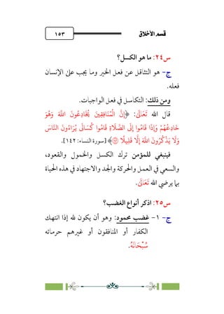 ÷˝Å˛a@·é”
@
١٥٣
‫س‬
٢٤
:
‫اﻟﻜﺴﻞ؟‬ ‫ﻫﻮ‬ ‫ﻣﺎ‬
‫ج‬
‫ج‬
-
-
‫ﻋﻦ‬ ‫اﻟﺘﺜﺎﻗﻞ‬ ‫ﻫﻮ‬
‫اﻹﻧﺴﺎن‬ ‫ﻋﲆ‬ ‫ﳚﺐ‬ ‫وﻣﺎ‬ ‫اﳋﲑ‬ ‫ﻓﻌﻞ‬
‫ﻓﻌﻠﻪ‬
.
‫و‬
‫ذﻟﻚ‬ ‫ﻣﻦ‬
:
‫اﻟﻮاﺟﺒﺎت‬ ‫ﻓﻌﻞ‬ ‫ﰲ‬ ‫اﻟﺘﻜﺎﺳﻞ‬
.
‫اﷲ‬ ‫ﻗﺎل‬
‫ﹶ‬‫ﺗ‬
‫ﹶ‬‫ﻌ‬
‫ﹶ‬
‫ﺎﱃ‬
:
َ�
ُ
�َ‫و‬ َ �
�‫ا‬
َ
‫�ن‬ُ�ِ‫د‬�
َ ُ
� َ�ِ�ِ��َ�ُ�
ْ
�‫ا‬
�
‫ن‬ِ‫إ‬
َ
‫�س‬��‫ا‬
َ
‫ون‬ُ‫اء‬َ�ُ�
َ
�� َ�
ُ
� ‫�ا‬ُ��
َ
� ِ‫ة‬
َ
� �
��‫ا‬
َ
�ِ‫إ‬ ‫�ا‬ُ��
َ
� ‫ا‬
َ
‫�ذ‬ ْ�ُ�
ُ
�ِ‫د‬�
َ
�
�
�ِ‫إ‬ َ �
�‫ا‬
َ
‫ون‬ُ�
ُ
�
ْ
�َ�
َ
�َ‫و‬
ً
��ِ�
َ
�
�
‫]ﺳﻮرة‬
:‫اﻟﻨﺴﺎء‬
١٤٢
[
.
‫ﻟﻠﻤﺆﻣﻦ‬ ‫ﻓﻴﻨﺒﻐﻲ‬
،‫واﻟﻘﻌﻮد‬ ‫واﳋﻤﻮل‬ ‫اﻟﻜﺴﻞ‬ ‫ﺗﺮك‬
‫اﳊﻴﺎة‬ ‫ﻫﺬه‬ ‫ﰲ‬ ‫واﻻﺟﺘﻬﺎد‬ ‫واﳉﺪ‬ ‫واﳊﺮﻛﺔ‬ ‫اﻟﻌﻤﻞ‬ ‫ﰲ‬ ‫واﻟﺴﻌﻲ‬
‫اﷲ‬ ‫ﻳﺮﴈ‬ ‫ﺑﲈ‬
‫ﹶ‬‫ﺗ‬
‫ﹶ‬‫ﻌ‬
‫ﹶ‬
‫ﺎﱃ‬
.
‫س‬
٢٥
:
‫اﻟﻐﻀﺐ؟‬ ‫أﻧﻮاع‬ ‫اذﻛﺮ‬
‫ج‬
‫ج‬
-
-
١
-
‫ﳏﻤﻮد‬ ‫ﻏﻀﺐ‬
:
‫اﻧﺘﻬﻚ‬ ‫إذا‬ ‫ﷲ‬ ‫ﻳﻜﻮن‬ ‫أن‬ ‫وﻫﻮ‬
‫ﺣﺮﻣﺎﺗﻪ‬ ‫ﻏﲑﻫﻢ‬ ‫أو‬ ‫اﳌﻨﺎﻓﻘﻮن‬ ‫أو‬ ‫اﻟﻜﻔﺎر‬
‫ﹸ‬
‫ﺳ‬
‫ﹾ‬‫ﺒ‬
‫ﹶ‬‫ﺤ‬
‫ﹶ‬‫ﻧ‬‫ﺎ‬
‫ﹸ‬‫ﻪ‬
.
 