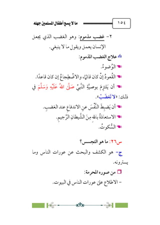 È‹Ëu@¥‡‹éΩa@ﬁb–üc@…éÌ@¸@bﬂ
@ ١٥٤
٢
-
‫ﻣﺬﻣﻮم‬ ‫ﻏﻀﺐ‬
:
‫ﳚﻌﻞ‬ ‫اﻟﺬي‬ ‫اﻟﻐﻀﺐ‬ ‫وﻫﻮ‬
‫ﻳﻨﺒﻐﻲ‬ ‫ﻻ‬ ‫ﻣﺎ‬ ‫وﻳﻘﻮل‬ ‫ﻳﻌﻤﻞ‬ ‫اﻹﻧﺴﺎن‬
.
✍
✍
‫اﳌﺬﻣﻮم‬ ‫اﻟﻐﻀﺐ‬ ‫ﻋﻼج‬
:
☚
☚
.‫ﹸ‬‫ء‬‫ﺿﻮ‬‫ﹸ‬‫اﻟﻮ‬
☚
☚
‫ا‬‫ﻗﺎﻋﺪﹰ‬ ‫ﻛﺎن‬ ‫إن‬ ‫ﹸ‬‫ﺠﺎع‬‫ﹺ‬‫ﻄ‬ ‫ﹾ‬
‫واﻻﺿ‬ ، ‫ﹰ‬
‫ﻗﺎﺋﲈ‬ ‫ﻛﺎن‬ ‫ﹾ‬‫إن‬ ‫ﹸ‬‫د‬‫ﻌﻮ‬‫ﹸ‬‫ﻘ‬‫اﻟ‬
.
☚
☚
‫ﱢ‬‫ﱠﺒﻲ‬‫ﻨ‬‫اﻟ‬ ‫ﹺ‬‫ﺔ‬‫ﱠ‬‫ﻴ‬‫ﺑﻮﺻ‬ ‫ﹶ‬‫م‬‫ﹺ‬‫ﻠﺘﺰ‬‫ﹶ‬‫ﻳ‬ ‫أن‬
‫ﹶ‬‫ﻢ‬‫ﱠ‬‫ﻠ‬ ‫ﹶ‬
‫ﺳ‬‫ﹶ‬‫و‬ ‫ﹺ‬‫ﻪ‬‫ﹾ‬‫ﻴ‬‫ﹶ‬‫ﻠ‬‫ﹶ‬‫ﻋ‬ ‫ﹸ‬‫ﷲ‬‫ا‬ ‫ﱠ‬
‫ﲆ‬ ‫ﹶ‬
‫ﺻ‬
‫ﰲ‬
:‫ذﻟﻚ‬
»
‫ﹾ‬
‫ﺐ‬ ‫ﹶ‬
‫ﹶﻐﻀ‬‫ﺗ‬ ‫ﻻ‬
«
.
☚
☚
. ‫ﹺ‬
‫اﻟﻐﻀﺐ‬ ‫ﻋﻨﺪ‬ ‫ﹺ‬‫ع‬‫اﻻﻧﺪﻓﺎ‬ ‫ﹺ‬‫ﻋﻦ‬ ‫ﹶ‬
‫ﺲ‬‫ﹾ‬‫ﻔ‬‫ﱠ‬‫ﻨ‬‫اﻟ‬ ‫ﹶ‬‫ﻂ‬‫ﹺ‬‫ﻀﺒ‬‫ﹶ‬‫ﻳ‬ ‫أن‬
☚
☚
.‫ﹺ‬‫ﻢ‬‫ﺟﻴ‬ ‫ﱠ‬‫اﻟﺮ‬ ‫ﹺ‬‫ﻴﻄﺎن‬ ‫ﱠ‬
‫اﻟﺸ‬ ‫ﹶ‬‫ﻦ‬‫ﹺ‬‫ﻣ‬ ‫ﹺ‬‫ﷲ‬‫ﺑﺎ‬ ‫ﹸ‬‫ة‬‫اﻻﺳﺘﻌﺎذ‬
☚
☚
. ‫ﹸ‬
‫ﻜﻮت‬ ‫ﱡ‬
‫اﻟﺴ‬
‫س‬
٢٦
:
‫اﻟﺘﺠﺴﺲ؟‬ ‫ﻫﻮ‬ ‫ﻣﺎ‬
‫ج‬
‫ج‬
-
-
‫وﻣﺎ‬ ‫اﻟﻨﺎس‬ ‫ﻋﻮرات‬ ‫ﻋﻦ‬ ‫واﻟﺒﺤﺚ‬ ‫اﻟﻜﺸﻒ‬ ‫ﻫﻮ‬
‫ﻳﺴﱰوﻧﻪ‬
.


‫اﳌﺤﺮﻣﺔ‬ ‫ﺻﻮره‬ ‫ﻣﻦ‬
:
-
‫اﻟﺒﻴﻮت‬ ‫ﰲ‬ ‫اﻟﻨﺎس‬ ‫ﻋﻮرات‬ ‫ﻋﲆ‬ ‫اﻻﻃﻼع‬
.
 