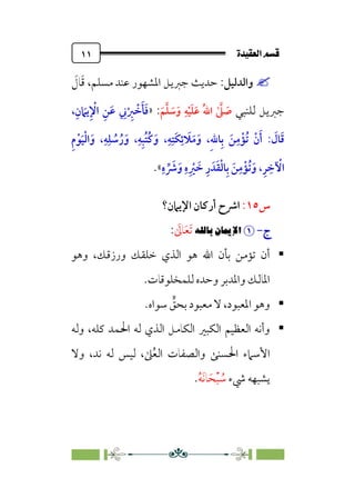ÒÜÓ‘»€a@·é”
@
١١


‫واﻟﺪﻟﻴﻞ‬
:
‫ﻣﺴﻠﻢ‬ ‫ﻋﻨﺪ‬ ‫اﳌﺸﻬﻮر‬ ‫ﺟﱪﻳﻞ‬ ‫ﺣﺪﻳﺚ‬
،
‫ﹶ‬
‫ﺎل‬‫ﹶ‬‫ﻗ‬
‫ﻟﻠﻨﺒﻲ‬ ‫ﺟﱪﻳﻞ‬
ٰ ‫ﱠ‬
‫ﲆ‬ ‫ﹶ‬
‫ﺻ‬
‫ﹶ‬‫ﻢ‬‫ﱠ‬‫ﻠ‬ ‫ﹶ‬
‫ﺳ‬‫ﹶ‬‫و‬ ‫ﹺ‬‫ﻪ‬‫ﹾ‬‫ﻴ‬‫ﹶ‬‫ﻠ‬‫ﹶ‬‫ﻋ‬ ‫ﹸ‬‫ﷲ‬‫ا‬
:
»
،‫ﹺ‬‫ن‬ ‫ﹶ‬
‫ﻳﲈ‬‫ﹺ‬ ‫ﹾ‬
‫اﻹ‬ ‫ﹺ‬‫ﻦ‬‫ﹶ‬‫ﻋ‬ ‫ﹺ‬
‫ﲏ‬‫ﹾ‬ ‫ﹺ‬
‫ﱪ‬ ‫ﹾ‬
‫ﺧ‬‫ﹶ‬‫ﺄ‬‫ﹶ‬‫ﻓ‬
: ‫ﹶ‬
‫ﺎل‬‫ﹶ‬‫ﻗ‬
‫ﹺ‬‫م‬‫ﹾ‬‫ﻮ‬‫ﹶ‬‫ﻴ‬‫ﹾ‬‫ﻟ‬‫ا‬‫ﹶ‬‫و‬ ،‫ﹺ‬‫ﻪ‬‫ﹺ‬‫ﻠ‬ ‫ﹸ‬
‫ﺳ‬‫ﹸ‬‫ر‬‫ﹶ‬‫و‬ ،‫ﹺ‬‫ﻪ‬‫ﹺ‬‫ﺒ‬‫ﹸ‬‫ﺘ‬‫ﹸ‬‫ﻛ‬‫ﹶ‬‫و‬ ،‫ﹺ‬‫ﻪ‬‫ﹺ‬‫ﹶﺘ‬‫ﻜ‬‫ﹺ‬‫ﺋ‬ ‫ﹶ‬
‫ﻼ‬‫ﹶ‬‫ﻣ‬‫ﹶ‬‫و‬ ،‫ﹺ‬‫ﷲ‬‫ﺎ‬‫ﹺ‬‫ﺑ‬ ‫ﹶ‬‫ﻦ‬‫ﹺ‬‫ﻣ‬‫ﹾ‬‫ﹸﺆ‬‫ﺗ‬ ‫ﹾ‬‫ن‬‫ﹶ‬‫أ‬
‫ﹺ‬‫ه‬ ‫ﱢ‬ ‫ﹶ‬
‫ﴍ‬‫ﹶ‬‫و‬ ‫ﹺ‬‫ه‬‫ﹺ‬ ‫ﹾ‬
‫ﲑ‬ ‫ﹶ‬
‫ﺧ‬ ‫ﹺ‬‫ر‬ ‫ﺪﹶ‬‫ﹶ‬‫ﻘ‬‫ﹾ‬‫ﻟ‬‫ﺎ‬‫ﹺ‬‫ﺑ‬ ‫ﹶ‬‫ﻦ‬‫ﹺ‬‫ﻣ‬‫ﹾ‬‫ﹸﺆ‬‫ﺗ‬‫ﹶ‬‫و‬ ،‫ﹺ‬‫ﺮ‬ ‫ﹺ‬‫ﺧ‬ ‫ﹾ‬
‫اﻵ‬
«
.
‫س‬
١٥
:
‫اﻹﻳﲈن؟‬ ‫أرﻛﺎن‬ ‫اﴍح‬
‫ج‬
‫ج‬
-
-


!X_6€XØ˜W
‫ﹶ‬
‫ﺎﱃ‬‫ﹶ‬‫ﻌ‬‫ﹶ‬‫ﺗ‬
:

‫وﻫﻮ‬ ،‫ورزﻗﻚ‬ ‫ﺧﻠﻘﻚ‬ ‫اﻟﺬي‬ ‫ﻫﻮ‬ ‫اﷲ‬ ‫ﺑﺄن‬ ‫ﺗﺆﻣﻦ‬ ‫أن‬
‫ﻟﻠﻤﺨﻠﻮﻗﺎت‬ ‫وﺣﺪه‬ ‫واﳌﺪﺑﺮ‬ ‫اﳌﺎﻟﻚ‬
.

‫ﺳﻮاه‬ ‫ﱟ‬
‫ﺑﺤﻖ‬ ‫ﻣﻌﺒﻮد‬ ‫ﻻ‬ ،‫اﳌﻌﺒﻮد‬ ‫وﻫﻮ‬
.

‫وﻟﻪ‬ ،‫ﻛﻠﻪ‬ ‫اﳊﻤﺪ‬ ‫ﻟﻪ‬ ‫اﻟﺬي‬ ‫اﻟﻜﺎﻣﻞ‬ ‫اﻟﻜﺒﲑ‬ ‫اﻟﻌﻈﻴﻢ‬ ‫وأﻧﻪ‬
‫وﻻ‬ ،‫ﻧﺪ‬ ‫ﻟﻪ‬ ‫ﻟﻴﺲ‬ ،‫ﲆ‬‫ﹸ‬‫ﻌ‬‫اﻟ‬ ‫واﻟﺼﻔﺎت‬ ‫اﳊﺴﻨﻰ‬ ‫اﻷﺳﲈء‬
‫ﳾء‬ ‫ﻳﺸﺒﻬﻪ‬
‫ﹸ‬‫ﻪ‬‫ﹶ‬‫ﻧ‬‫ﺎ‬‫ﹶ‬‫ﺤ‬‫ﹾ‬‫ﺒ‬ ‫ﹸ‬
‫ﺳ‬
.
 