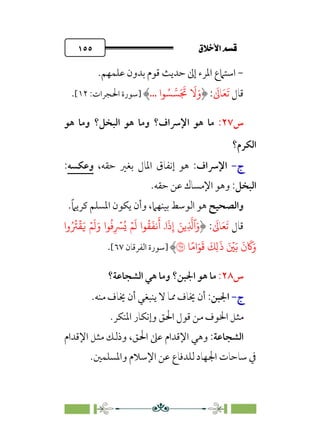 ÷˝Å˛a@·é”
@
١٥٥
-
‫ﻗ‬ ‫ﺣﺪﻳﺚ‬ ‫إﱃ‬ ‫اﳌﺮء‬ ‫اﺳﺘﲈع‬
‫ﻋﻠﻤﻬﻢ‬ ‫ﺑﺪون‬ ‫ﻮم‬
.
‫ﻗﺎل‬
‫ﹶ‬‫ﺗ‬
‫ﹶ‬‫ﻌ‬
‫ﹶ‬
‫ﺎﱃ‬
:
‫�ا‬ ُ� ��َ َ
�
َ
�َ‫و‬
...
‫]ﺳﻮرة‬
:‫اﳊﺠﺮات‬
١٢
[
.
‫س‬
٢٧
:
‫اﻹ‬ ‫ﻫﻮ‬ ‫ﻣﺎ‬
‫ﴎاف‬
‫؟‬
‫اﻟﺒﺨﻞ‬ ‫ﻫﻮ‬ ‫وﻣﺎ‬
‫؟‬
‫ﻫﻮ‬ ‫وﻣﺎ‬
‫اﻟﻜﺮم؟‬
‫ج‬
‫ج‬
-
-
‫اﻹ‬
‫ﴎاف‬
:
،‫ﺣﻘﻪ‬ ‫ﺑﻐﲑ‬ ‫اﳌﺎل‬ ‫إﻧﻔﺎق‬ ‫ﻫﻮ‬
‫وﻋﻜ‬
‫ﺴ‬
‫ﻪ‬
:
‫اﻟﺒﺨﻞ‬
:
.‫ﺣﻘﻪ‬ ‫ﻋﻦ‬ ‫اﻹﻣﺴﺎك‬ ‫وﻫﻮ‬
‫واﻟﺼﺤﻴﺢ‬
‫ﺑﻴﻨﻬﲈ‬ ‫اﻟﻮﺳﻂ‬ ‫ﻫﻮ‬
،
.‫ﹰ‬‫ﲈ‬‫ﻛﺮﻳ‬ ‫اﳌﺴﻠﻢ‬ ‫ﻳﻜﻮن‬ ‫وأن‬
‫ﻗﺎل‬
‫ﹶ‬‫ﺗ‬
‫ﹶ‬‫ﻌ‬
‫ﹶ‬
‫ﺎﱃ‬
:
ِ
�
�‫ٱ‬َ‫و‬
�
ِ‫إ‬ َ�
ۡ�
َ
� ‫�ا‬
ُ
�
َ
��
َ
‫أ‬ ۤ‫ا‬
َ
‫ذ‬
ُ�
‫�ا‬
ُ
�ِ
ۡ
�
ۡ�
َ
�َ‫و‬
َ�
‫وا‬ُ ُ
�
ۡ
�
َ�
َ
‫ن‬
َ
�َ‫و‬
َ ۡ
�
َ
‫ذ‬
 
ً�‫ا‬َ�
َ
�
َ
�ِ�
�
�
‫]ﺳﻮرة‬
‫اﻟﻔﺮﻗﺎن‬
٦٧
[
.
‫س‬
٢٨
:
‫اﳉﺒﻦ‬ ‫ﻫﻮ‬ ‫ﻣﺎ‬
‫؟‬
‫اﻟﺸﺠﺎﻋﺔ؟‬ ‫ﻫﻲ‬ ‫وﻣﺎ‬
‫ج‬
‫ج‬
-
-
‫اﳉﺒﻦ‬
:
‫ﻣﻨﻪ‬ ‫ﳜﺎف‬ ‫أن‬ ‫ﻳﻨﺒﻐﻲ‬ ‫ﻻ‬ ‫ﳑﺎ‬ ‫ﳜﺎف‬ ‫أن‬
.
‫اﳌﻨﻜﺮ‬ ‫وإﻧﻜﺎر‬ ‫اﳊﻖ‬ ‫ﻗﻮل‬ ‫ﻣﻦ‬ ‫اﳋﻮف‬ ‫ﻣﺜﻞ‬
.
‫اﻟﺸﺠﺎﻋﺔ‬
:
‫اﻹﻗﺪام‬ ‫وﻫﻲ‬
،‫اﳊﻖ‬ ‫ﻋﲆ‬
‫اﻹﻗﺪام‬ ‫ﻣﺜﻞ‬ ‫وذﻟﻚ‬
‫واﳌﺴﻠﻤﲔ‬ ‫اﻹﺳﻼم‬ ‫ﻋﻦ‬ ‫ﻟﻠﺪﻓﺎع‬ ‫اﳉﻬﺎد‬ ‫ﺳﺎﺣﺎت‬ ‫ﰲ‬
.
 