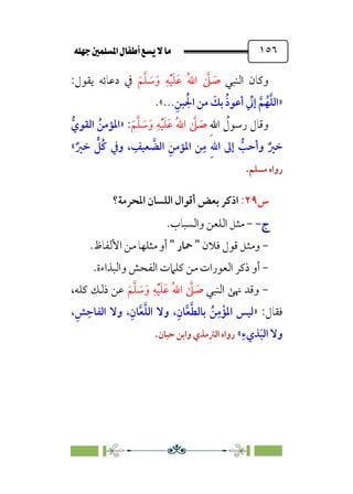 È‹Ëu@¥‡‹éΩa@ﬁb–üc@…éÌ@¸@bﬂ
@ ١٥٦
‫اﻟﻨﺒﻲ‬ ‫وﻛﺎن‬
‫ﹶ‬‫ﻢ‬‫ﱠ‬‫ﻠ‬ ‫ﹶ‬
‫ﺳ‬‫ﹶ‬‫و‬ ‫ﹺ‬‫ﻪ‬‫ﹾ‬‫ﻴ‬‫ﹶ‬‫ﻠ‬‫ﹶ‬‫ﻋ‬ ‫ﹸ‬‫ﷲ‬‫ا‬ ‫ﱠ‬
‫ﲆ‬ ‫ﹶ‬
‫ﺻ‬
:‫ﻳﻘﻮل‬ ‫دﻋﺎﺋﻪ‬ ‫ﰲ‬
»
..‫ﹺ‬‫ﺒﻦ‬ ‫ﹸ‬‫اﳉ‬ ‫ﻣﻦ‬ ‫ﹶ‬
‫ﺑﻚ‬ ‫ﹸ‬‫ذ‬‫أﻋﻮ‬ ‫ﱢ‬
‫إﲏ‬ ‫ﱠ‬‫ﻢ‬‫ﹸ‬‫ﻬ‬‫ﱠ‬‫ﻠ‬‫اﻟ‬
.
.«
‫ﹺ‬‫ﷲ‬‫ا‬ ‫ﹸ‬
‫رﺳﻮل‬ ‫وﻗﺎل‬
‫ﹶ‬‫ﻢ‬‫ﱠ‬‫ﻠ‬ ‫ﹶ‬
‫ﺳ‬‫ﹶ‬‫و‬ ‫ﹺ‬‫ﻪ‬‫ﹾ‬‫ﻴ‬‫ﹶ‬‫ﻠ‬‫ﹶ‬‫ﻋ‬ ‫ﹸ‬‫ﷲ‬‫ا‬ ‫ﱠ‬
‫ﲆ‬ ‫ﹶ‬
‫ﺻ‬
:
»
‫ﱡ‬‫اﻟﻘﻮي‬ ‫ﹸ‬‫اﳌﺆﻣﻦ‬
‫إﱃ‬ ‫ﱡ‬
‫وأﺣﺐ‬ ‫ﹲ‬‫ﺧﲑ‬
‫ﹲ‬‫ﺧﲑ‬ ‫ﱟ‬
‫ﹸﻞ‬‫ﻛ‬ ‫وﰲ‬ ، ‫ﹺ‬
‫ﻌﻴﻒ‬ ‫ﱠ‬
‫اﻟﻀ‬ ‫ﹺ‬‫اﳌﺆﻣﻦ‬ ‫ﻦ‬‫ﹺ‬‫ﻣ‬ ‫ﹺ‬‫ﷲ‬‫ا‬
«
‫ﻣﺴﻠﻢ‬ ‫رواه‬
.
‫س‬
٢٩
:
‫اﳌﺤﺮﻣﺔ؟‬ ‫اﻟﻠﺴﺎن‬ ‫أﻗﻮال‬ ‫ﺑﻌﺾ‬ ‫اذﻛﺮ‬
‫ج‬
‫ج‬
-
-
-
‫واﻟﺴﺒﺎب‬ ‫اﻟﻠﻌﻦ‬ ‫ﻣﺜﻞ‬
.
-
‫ﻓﻼن‬ ‫ﻗﻮل‬ ‫وﻣﺜﻞ‬
"
‫ﲪﺎر‬
"
‫اﻷﻟﻔﺎظ‬ ‫ﻣﻦ‬ ‫ﻣﺜﻠﻬﺎ‬ ‫أو‬
.
-
‫أو‬
‫واﻟﺒﺬاءة‬ ‫اﻟﻔﺤﺶ‬ ‫ﻛﻠﲈت‬ ‫ﻣﻦ‬ ‫اﻟﻌﻮرات‬ ‫ذﻛﺮ‬
.
-
‫اﻟﻨﺒﻲ‬ ‫ﳖﻰ‬ ‫وﻗﺪ‬
‫ﹶ‬‫ﻢ‬‫ﱠ‬‫ﻠ‬ ‫ﹶ‬
‫ﺳ‬‫ﹶ‬‫و‬ ‫ﹺ‬‫ﻪ‬‫ﹾ‬‫ﻴ‬‫ﹶ‬‫ﻠ‬‫ﹶ‬‫ﻋ‬ ‫ﹸ‬‫ﷲ‬‫ا‬ ‫ﱠ‬
‫ﲆ‬ ‫ﹶ‬
‫ﺻ‬
‫ﻋﻦ‬
‫ﻛ‬ ‫ذﻟﻚ‬
‫ﻠﻪ‬
،
:‫ﻓﻘﺎل‬
»
،‫ﹺ‬‫ﺶ‬‫ﹺ‬‫اﻟﻔﺎﺣ‬ ‫وﻻ‬ ،‫ﹺ‬‫ﺎن‬‫ﱠ‬‫ﻌ‬‫ﱠ‬‫ﻠ‬‫اﻟ‬ ‫وﻻ‬ ،‫ﹺ‬‫ﺎن‬‫ﱠ‬‫ﻌ‬‫ﱠ‬‫ﻄ‬‫ﺑﺎﻟ‬ ‫ﹸ‬‫ﻦ‬‫ﹺ‬‫ﻣ‬‫ﹾ‬‫اﳌﺆ‬ ‫ﻟﻴﺲ‬
‫ﹺ‬‫ﺬيء‬‫ﹶ‬‫ﺒ‬‫اﻟ‬ ‫وﻻ‬
«
‫ﺣﺒﺎن‬ ‫واﺑﻦ‬ ‫اﻟﱰﻣﺬي‬ ‫رواه‬
.
 