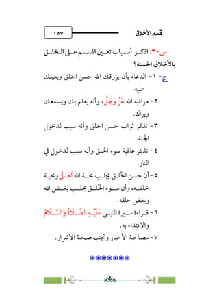 ÷˝Å˛a@·é”
@
١٥٧
‫س‬
٣٠
:
‫ا‬
‫ذﻛــﺮ‬
‫اﻟﺘﺨﻠــﻖ‬ ‫ﻋــﲆ‬ ‫اﳌﺴــﻠﻢ‬ ‫ﺗﻌــﲔ‬ ‫أﺳــﺒﺎب‬
‫اﳊﺴﻨﺔ؟‬ ‫ﺑﺎﻷﺧﻼق‬
‫ج‬
‫ج‬
-
-
١
-
‫وﻳﻌﻴﻨﻚ‬ ‫اﳋﻠﻖ‬ ‫ﺣﺴﻦ‬ ‫اﷲ‬ ‫ﻳﺮزﻗﻚ‬ ‫ﺑﺄن‬ ‫اﻟﺪﻋﺎء‬
‫ﻋﻠﻴﻪ‬
.
٢
-
‫اﷲ‬ ‫ﻣﺮاﻗﺒﺔ‬
‫ﹶ‬‫ﻋ‬
‫ﺰﱠ‬
‫ﹶ‬‫و‬
‫ﹶ‬‫ﺟ‬
‫ﱠ‬
‫ﻞ‬
،
‫وأﻧ‬
‫وﻳﺴﻤﻌﻚ‬ ‫ﺑﻚ‬ ‫ﻳﻌﻠﻢ‬ ‫ﻪ‬
‫وﻳﺮاك‬
.
٣
-
‫ﻟﺪﺧﻮل‬ ‫ﺳﺒﺐ‬ ‫وأﻧﻪ‬ ‫اﳋﻠﻖ‬ ‫ﺣﺴﻦ‬ ‫ﺛﻮاب‬ ‫ﺗﺬﻛﺮ‬
‫اﳉﻨﺔ‬
.
٤
-
‫ﰲ‬ ‫ﻟﺪﺧﻮل‬ ‫ﺳﺒﺐ‬ ‫وأﻧﻪ‬ ‫اﳋﻠﻖ‬ ‫ﺳﻮء‬ ‫ﻋﺎﻗﺒﺔ‬ ‫ﺗﺬﻛﺮ‬
‫اﻟﻨﺎر‬
.
٥
-
‫اﷲ‬ ‫ﳏﺒـﺔ‬ ‫ﳚﻠـﺐ‬ ‫ﻠـﻖ‬‫ﹸ‬‫ﳋ‬‫ا‬ ‫ﺣﺴﻦ‬ ‫أن‬
‫ﹶ‬‫ﺗ‬
‫ﹶ‬
‫ﻌـ‬
‫ﹶ‬
‫ﺎﱃ‬
‫وﳏﺒـﺔ‬
‫اﷲ‬ ‫ﺑﻐــﺾ‬ ‫ﳚﻠــﺐ‬ ‫ﻠــﻖ‬‫ﹸ‬‫ﳋ‬‫ا‬ ‫ﺳــﻮء‬ ‫وأن‬ ،‫ﺧﻠﻘــﻪ‬
‫ﺧﻠﻘﻪ‬ ‫وﺑﻐﺾ‬
.
٦
-
‫ـﻲ‬‫ـ‬‫اﻟﻨﺒ‬ ‫ـﲑة‬‫ـ‬‫ﺳ‬ ‫ـﺮاءة‬‫ـ‬‫ﻗ‬
‫ﱠ‬
‫ـ‬‫ـ‬‫اﻟﺴ‬‫ﹶ‬‫و‬ ‫ﹸ‬‫ة‬ ‫ﹶ‬
‫ﻼ‬ ‫ﱠ‬
‫ـ‬‫ـ‬‫اﻟﺼ‬ ‫ﹺ‬‫ﻪ‬ ‫ﹾ‬
‫ـ‬‫ـ‬‫ﻴ‬‫ﹶ‬‫ﻠ‬‫ﹶ‬‫ﻋ‬
‫ﹸ‬‫م‬ ‫ﹶ‬
‫ﻼ‬
‫ﺑﻪ‬ ‫واﻻﻗﺘﺪاء‬
.
٧
-
‫ﻣﺼ‬
‫اﻷﴍار‬ ‫ﺻﺤﺒﺔ‬ ‫وﲡﻨﺐ‬ ‫اﻷﺧﻴﺎر‬ ‫ﺎﺣﺒﺔ‬
.

:
 