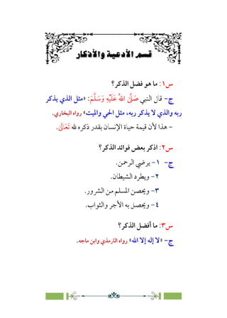 6÷Ñ»
XÃ}ÛW‡6Á„º{ÛW
6
6
‫س‬
١
:
‫اﻟﺬﻛﺮ؟‬ ‫ﻓﻀﻞ‬ ‫ﻫﻮ‬ ‫ﻣﺎ‬
‫ج‬
‫ج‬
-
-
‫اﻟﻨﺒﻲ‬ ‫ﻗﺎل‬
‫ﹶ‬‫ﻢ‬‫ﱠ‬‫ﻠ‬ ‫ﹶ‬
‫ﺳ‬‫ﹶ‬‫و‬ ‫ﹺ‬‫ﻪ‬‫ﹾ‬‫ﻴ‬‫ﹶ‬‫ﻠ‬‫ﹶ‬‫ﻋ‬ ‫ﹸ‬‫ﷲ‬‫ا‬ ‫ﱠ‬
‫ﲆ‬ ‫ﹶ‬
‫ﺻ‬
:
»
‫ﻳﺬﻛﺮ‬ ‫اﻟﺬي‬ ‫ﻣﺜﻞ‬
،‫رﺑﻪ‬ ‫ﻳﺬﻛﺮ‬ ‫ﻻ‬ ‫واﻟﺬي‬ ‫رﺑﻪ‬
‫واﳌﻴﺖ‬ ‫اﳊﻲ‬ ‫ﻣﺜﻞ‬
«
‫اﻟﺒﺨﺎري‬ ‫رواه‬
.
-
‫اﻹﻧﺴ‬ ‫ﺣﻴﺎة‬ ‫ﻗﻴﻤﺔ‬ ‫ﻷن‬ ‫ﻫﺬا‬
‫ﷲ‬ ‫ذﻛﺮه‬ ‫ﺑﻘﺪر‬ ‫ﺎن‬
‫ﹶ‬‫ﺗ‬
‫ﹶ‬‫ﻌ‬
‫ﹶ‬
‫ﺎﱃ‬
.
‫س‬
٢
:
‫ا‬
‫اﻟﺬﻛﺮ؟‬ ‫ﻓﻮاﺋﺪ‬ ‫ﺑﻌﺾ‬ ‫ذﻛﺮ‬
‫ج‬
‫ج‬
-
-
١
-
‫اﻟﺮﲪﻦ‬ ‫ﻳﺮﴈ‬
.
٢
-
‫اﻟﺸﻴﻄﺎن‬ ‫وﻳﻄﺮد‬
.
٣
-
‫اﻟﴩور‬ ‫ﻣﻦ‬ ‫اﳌﺴﻠﻢ‬ ‫وﳛﺼﻦ‬
.
٤
-
‫واﻟﺜﻮاب‬ ‫اﻷﺟﺮ‬ ‫ﺑﻪ‬ ‫وﳛﺼﻞ‬
.
‫س‬
٣
:
‫اﻟﺬﻛﺮ؟‬ ‫أﻓﻀﻞ‬ ‫ﻣﺎ‬
‫ج‬
‫ج‬
-
-
»
‫اﷲ‬ ‫إﻻ‬ ‫إﻟﻪ‬ ‫ﻻ‬
«
‫ﻣﺎﺟﻪ‬ ‫واﺑﻦ‬ ‫اﻟﱰﻣﺬي‬ ‫رواه‬
.
 