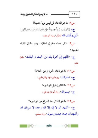 È‹Ëu@¥‡‹éΩa@ﬁb–üc@…éÌ@¸@bﬂ
@ ١٦٠
‫س‬
٨
:
‫؟‬‫ﹰ‬‫ا‬‫ﺟﺪﻳﺪ‬ ‫ﹰ‬‫ﺎ‬‫ﺛﻮﺑ‬ ‫ﻟﺒﺲ‬ ‫ﳌﻦ‬ ‫اﻟﺪﻋﺎء‬ ‫ﻫﻮ‬ ‫ﻣﺎ‬
‫ج‬
‫ج‬
-
-
‫وﺗﻘﻮل‬ ،‫ﻟﻪ‬ ‫ﺗﺪﻋﻮ‬ ‫ﻏﲑك‬ ‫ﻋﲆ‬ ‫ﹰ‬‫ا‬‫ﺟﺪﻳﺪ‬ ‫ﹰ‬‫ﺎ‬‫ﺛﻮﺑ‬ ‫رأﻳﺖ‬ ‫إذا‬
:
»
‫اﷲ‬ ‫ﻠﻒ‬ ‫ﹸ‬
‫وﳜ‬ ‫ﹺ‬
‫ﲇ‬‫ﹾ‬‫ﺒ‬‫ﹸ‬‫ﺗ‬
‫ﺗﻌﺎﱃ‬
«
‫روا‬
‫داود‬ ‫أﺑﻮ‬ ‫ه‬
.
‫س‬
٩
:
‫ا‬
،‫اﳋﻼء‬ ‫دﺧﻮل‬ ‫دﻋﺎء‬ ‫ذﻛﺮ‬
‫ﻗﻀﺎء‬ ‫ﻣﻜﺎن‬ ‫وﻫﻮ‬
‫اﳊﺎﺟﺔ‬
‫؟‬
‫ج‬
‫ج‬
-
-
»
‫واﳋﺒﺎﺋﺚ‬ ‫اﳋﺒﺚ‬ ‫ﻣﻦ‬ ‫ﺑﻚ‬ ‫أﻋﻮذ‬ ‫إﲏ‬ ‫اﻟﻠﻬﻢ‬
«
‫ﻣﺘﻔﻖ‬
‫ﻋﻠﻴﻪ‬
.
‫س‬
١٠
:
‫اﳋﻼء‬ ‫ﻣﻦ‬ ‫اﳋﺮوج‬ ‫دﻋﺎء‬ ‫ﻫﻮ‬ ‫ﻣﺎ‬
‫؟‬
‫ج‬
‫ج‬
-
-
»
‫ﻏﻔﺮاﻧﻚ‬
«
‫واﻟﱰﻣﺬي‬ ‫داود‬ ‫أﺑﻮ‬ ‫رواه‬
.
‫س‬
١١
:
‫اﻟﻮﺿﻮء؟‬ ‫ﻗﺒﻞ‬ ‫ﺗﻘﻮل‬ ‫ﻣﺎذا‬
‫ج‬
‫ج‬
-
-
»
‫اﷲ‬ ‫ﺑﺴﻢ‬
«
‫وﻏﲑه‬ ‫داود‬ ‫أﺑﻮ‬ ‫رواه‬
.
‫س‬
١٢
:
‫اﻟﻮﺿﻮء؟‬ ‫ﻣﻦ‬ ‫اﻟﻔﺮاغ‬ ‫ﺑﻌﺪ‬ ‫اﻟﺬﻛﺮ‬ ‫ﻫﻮ‬ ‫ﻣﺎ‬
‫ج‬
‫ج‬
-
-
»
‫ﻟﻪ‬ ‫ﴍﻳﻚ‬ ‫ﻻ‬ ‫وﺣﺪه‬ ‫اﷲ‬ ‫إﻻ‬ ‫إﻟﻪ‬ ‫ﻻ‬ ‫أن‬ ‫أﺷﻬﺪ‬
،
‫ورﺳﻮﻟﻪ‬ ‫ﻋﺒﺪه‬ ‫ﳏﻤﺪا‬ ‫أن‬ ‫وأﺷﻬﺪ‬
«
‫ﻣﺴﻠﻢ‬ ‫رواه‬
.
 