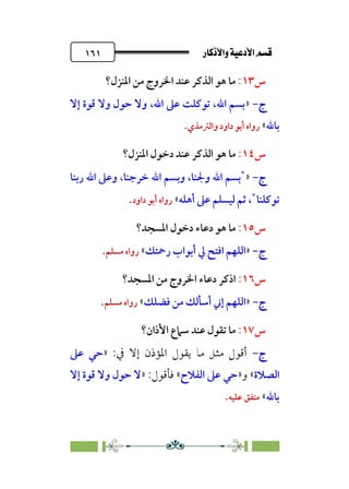 âb◊á˛aÎ@ÚÓ«Ö˛a@·é”
@
١٦١
‫س‬
١٣
:
‫اﳌﻨﺰل؟‬ ‫ﻣﻦ‬ ‫اﳋﺮوج‬ ‫ﻋﻨﺪ‬ ‫اﻟﺬﻛﺮ‬ ‫ﻫﻮ‬ ‫ﻣﺎ‬
‫ج‬
‫ج‬
-
-
»
‫إﻻ‬ ‫ﻗﻮة‬ ‫وﻻ‬ ‫ﺣﻮل‬ ‫وﻻ‬ ،‫اﷲ‬ ‫ﻋﲆ‬ ‫ﺗﻮﻛﻠﺖ‬ ،‫اﷲ‬ ‫ﺑﺴﻢ‬
‫ﺑﺎﷲ‬
«
‫واﻟﱰﻣﺬي‬ ‫داود‬ ‫أﺑﻮ‬ ‫رواه‬
.
‫س‬
١٤
:
‫اﻟﺬﻛﺮ‬ ‫ﻫﻮ‬ ‫ﻣﺎ‬
‫اﳌﻨﺰل؟‬ ‫دﺧﻮل‬ ‫ﻋﻨﺪ‬
‫ج‬
‫ج‬
-
-
»
"
‫اﷲ‬ ‫وﺑﺴﻢ‬ ،‫وﳉﻨﺎ‬ ‫اﷲ‬ ‫ﺑﺴﻢ‬
‫رﺑﻨﺎ‬ ‫اﷲ‬ ‫وﻋﲆ‬ ،‫ﺧﺮﺟﻨﺎ‬
‫ﺗﻮﻛﻠﻨﺎ‬
"
‫أﻫﻠﻪ‬ ‫ﻋﲆ‬ ‫ﻟﻴﺴﻠﻢ‬ ‫ﺛﻢ‬ ،
«
‫داود‬ ‫أﺑﻮ‬ ‫رواه‬
.
‫س‬
١٥
:
‫اﳌﺴﺠﺪ؟‬ ‫دﺧﻮل‬ ‫دﻋﺎء‬ ‫ﻫﻮ‬ ‫ﻣﺎ‬
‫ج‬
‫ج‬
-
-
»
‫رﲪﺘﻚ‬ ‫أﺑﻮاب‬ ‫ﱄ‬ ‫اﻓﺘﺢ‬ ‫اﻟﻠﻬﻢ‬
«
‫ﻣﺴﻠﻢ‬ ‫رواه‬
.
‫س‬
١٦
:
‫ا‬
‫اﳌﺴﺠﺪ؟‬ ‫ﻣﻦ‬ ‫اﳋﺮوج‬ ‫دﻋﺎء‬ ‫ذﻛﺮ‬
‫ج‬
‫ج‬
-
-
»
‫ﻓﻀﻠﻚ‬ ‫ﻣﻦ‬ ‫أﺳﺄﻟﻚ‬ ‫إﲏ‬ ‫اﻟﻠﻬﻢ‬
«
‫ﻣﺴﻠ‬ ‫رواه‬
‫ﻢ‬
.
‫س‬
١٧
:
‫اﻷذان؟‬ ‫ﺳﲈع‬ ‫ﻋﻨﺪ‬ ‫ﺗﻘﻮل‬ ‫ﻣﺎ‬
‫ج‬
‫ج‬
-
-
‫ﰲ‬ ‫إﻻ‬ ‫اﳌﺆذن‬ ‫ﻳﻘﻮل‬ ‫ﻣﺎ‬ ‫ﻣﺜﻞ‬ ‫أﻗﻮل‬
:
»
‫ﻋﲆ‬ ‫ﺣﻲ‬
‫اﻟﺼﻼة‬
«
‫و‬
»
‫اﻟﻔﻼح‬ ‫ﻋﲆ‬ ‫ﺣﻲ‬
«
:‫ﻓﺄﻗﻮل‬
»
‫إﻻ‬ ‫ﻗﻮة‬ ‫وﻻ‬ ‫ﺣﻮل‬ ‫ﻻ‬
‫ﺑﺎﷲ‬
«
‫ﻋﻠﻴﻪ‬ ‫ﻣﺘﻔﻖ‬
.
 