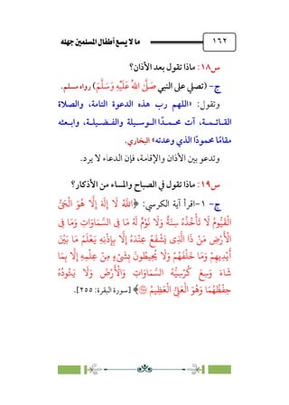 È‹Ëu@¥‡‹éΩa@ﬁb–üc@…éÌ@¸@bﬂ
@ ١٦٢
‫س‬
١٨
:
‫اﻷذان‬ ‫ﺑﻌﺪ‬ ‫ﺗﻘﻮل‬ ‫ﻣﺎذا‬
‫؟‬
‫ج‬
‫ج‬
-
-
)
‫اﻟﻨﺒﻲ‬ ‫ﻋﲆ‬ ‫ﺗﺼﲇ‬
‫ﹶ‬‫ﻢ‬‫ﱠ‬‫ﻠ‬ ‫ﹶ‬
‫ﺳ‬‫ﹶ‬‫و‬ ‫ﹺ‬‫ﻪ‬‫ﹾ‬‫ﻴ‬‫ﹶ‬‫ﻠ‬‫ﹶ‬‫ﻋ‬ ‫ﹸ‬‫ﷲ‬‫ا‬ ‫ﱠ‬
‫ﲆ‬ ‫ﹶ‬
‫ﺻ‬
(
‫ﻣﺴﻠﻢ‬ ‫رواه‬
.
:‫وﺗﻘﻮل‬
»
‫رب‬ ‫اﻟﻠﻬﻢ‬
‫واﻟﺼﻼة‬ ،‫اﻟﺘﺎﻣﺔ‬ ‫اﻟﺪﻋﻮة‬ ‫ﻫﺬه‬
‫اﻟﻘ‬
‫ـ‬
‫ﺎﺋ‬
‫ـ‬
‫ﻤ‬
‫ـ‬
‫ﳏ‬ ‫آت‬ ،‫ﺔ‬
‫ـ‬
‫ﻤ‬
‫ـ‬
‫ا‬ ‫ﺪﹰ‬
‫اﻟ‬
‫ـ‬
‫ﻮﺳ‬
‫ـ‬
‫واﻟﻔ‬ ‫ﻴﻠﺔ‬
‫ـ‬
‫ﻀ‬
‫ـ‬
‫ﻴﻠ‬
‫ـ‬
‫واﺑ‬ ،‫ﺔ‬
‫ـ‬
‫ﻌﺜﻪ‬
‫ﺎ‬‫ﹰ‬‫ﻣﻘﺎﻣ‬
‫ا‬‫ﹰ‬‫د‬‫ﳏﻤﻮ‬
‫وﻋﺪﺗﻪ‬ ‫اﻟﺬي‬
«
‫اﻟﺒﺨﺎري‬
.
‫ﻳﺮد‬ ‫ﻻ‬ ‫اﻟﺪﻋﺎء‬ ‫ﻓﺈن‬ ،‫واﻹﻗﺎﻣﺔ‬ ‫اﻷذان‬ ‫ﺑﲔ‬ ‫وﺗﺪﻋﻮ‬
.
‫س‬
١٩
:
‫اﻷذﻛﺎر؟‬ ‫ﻣﻦ‬ ‫واﳌﺴﺎء‬ ‫اﻟﺼﺒﺎح‬ ‫ﰲ‬ ‫ﺗﻘﻮل‬ ‫ﻣﺎذا‬
‫ج‬
‫ج‬
-
-
١
-
﴿ :‫اﻟﻜﺮﳼ‬ ‫آﻳﺔ‬ ‫اﻗﺮأ‬
ِ‫إ‬ َ َ
�ِ‫إ‬
َ
� ُ �
�‫ا‬
� َ
�
ْ
�‫ا‬ َ�ُ�
�
�
ِ
� �َ�َ‫و‬ ِ
‫ات‬َ‫�و‬َ� ���‫ا‬ ِ
� �َ� ُ َ
� ٌ‫م‬ْ�
َ
�
َ
�َ‫و‬
ٌ
�َ�ِ� ُ‫ه‬
ُ
�ُ�
ْ
�
َ
�
َ
� ُ‫�م‬��
َ
�
ْ
�‫ا‬
َ ْ
�َ� �َ� ُ�
َ
�
ْ
�َ� ِ�ِ�
ْ
‫ذ‬ِ�ِ�
�
�ِ‫إ‬ ُ‫ه‬َ�
ْ
�ِ� ُ�
َ
�
ْ
�َ� ‫ِي‬
�
�‫ا‬ ‫ا‬
َ
‫ذ‬ ْ�َ� ِ
‫ض‬ْ‫ر‬
َ ْ
�‫ا‬
ِ‫إ‬ ِ�ِ�
ْ
�ِ� ْ�ِ� ٍ‫ء‬ْ َ
�ِ�
َ
‫�ن‬ ُ
��ِ
ُ
�
َ
�َ‫و‬ ْ�ُ�
َ
�
ْ
�
َ
� �َ�َ‫و‬ ْ�ِ��ِ�ْ�
َ
�
�َ�ِ�
�
�
ُ‫ه‬
ُ
‫�د‬ُ�َ�
َ
�َ‫و‬
َ
‫ض‬ْ‫ر‬
َ ْ
�‫ا‬َ‫و‬ ِ
‫ات‬َ‫�و‬َ� ���‫ا‬ ُ���ِ�ْ�
ُ
� َ�ِ�َ‫و‬ َ‫�ء‬
َ
�
ُ��ِ�َ�
ْ
�‫ا‬ � ِ
�َ�
ْ
�‫ا‬ َ�
ُ
�َ‫و‬ �َ�ُ�
ُ
�
ْ
�ِ�
�
﴾
‫]ﺳﻮرة‬
:‫اﻟﺒﻘﺮة‬
٢٥٥
[
.
 