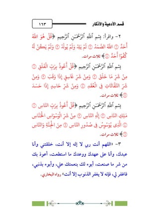 âb◊á˛aÎ@ÚÓ«Ö˛a@·é”
@
١٦٣
٢
-
:‫واﻗﺮأ‬
ِ����‫ٱ‬ ِ�ٰ‫ـ‬َ ۡ
����‫ٱ‬ ِ
�
�‫ٱ‬ �
�
ِ�
﴿
ُ �
�‫ا‬ َ�
ُ
�
ْ
�
ُ
�
ٌ�َ�
َ
‫أ‬
�
ُ�َ� �
��‫ا‬ ُ �
�‫ا‬
�
َ‫و‬ ْ ِ
�َ� ْ�
َ
�
ْ َ
��ُ� ْ�
َ
�
�
ُ َ
� ْ�
ُ
�َ� ْ�
َ
�َ‫و‬
ٌ�َ�
َ
‫أ‬ ‫ا‬ً�
ُ
�
ُ
�
�
﴾
‫ﻣﺮات‬ ‫ﺛﻼث‬
.
ِ����‫ٱ‬ ِ�ٰ‫ـ‬َ ۡ
����‫ٱ‬ ِ
�
�‫ٱ‬ �
�
ِ�
﴿
ِ�
َ
�
َ
�
ْ
�‫ا‬ ِ
ّ
‫ب‬َ�ِ�
ُ
‫�ذ‬ُ�
َ
‫أ‬
ْ
�
ُ
�
�
َ
�
َ
�
َ
� �َ� ِ
ّ َ
� ْ�ِ�
�
َ
�
َ
�َ‫و‬ ‫ا‬
َ
‫ذ‬ِ‫إ‬ ٍ
�ِ�
َ
� ِ
ّ َ
� ْ�ِ�َ‫و‬
�
ْ�ِ�َ‫و‬
ِ�
َ
�ُ�
ْ
�‫ا‬ ِ
� ِ
‫�ت‬
َ
��
�
���‫ا‬ ِ
ّ َ
�
�
َ� ِ
ّ َ
� ْ�ِ�َ‫و‬
َ� َ�َ� ‫ا‬
َ
‫ذ‬ِ‫إ‬ ٍ�ِ��
�
﴾
‫ﻣﺮات‬ ‫ﺛﻼث‬
.
ِ����‫ٱ‬ ِ�ٰ‫ـ‬َ ۡ
����‫ٱ‬ ِ
�
�‫ٱ‬ �
�
ِ�
﴿
ِ
‫�س‬��‫ا‬ ِ
ّ
‫ب‬َ�ِ�
ُ
‫�ذ‬ُ�
َ
‫أ‬
ْ
�
ُ
�
�
ِ
‫�س‬��‫ا‬ ِ
�ِ�َ�
�
ِ
‫�س‬��‫ا‬ ِ
َ
�ِ‫إ‬
�
ِ
‫�س‬��َْ
�‫ا‬ ِ
‫اس‬َ�ْ�َ�
ْ
�‫ا‬ ِ
ّ َ
� ْ�ِ�
�
ِ
‫�س‬��‫ا‬ ِ‫ور‬ُ� ُ
� ِ
� ُ
‫س‬ِ�ْ�َ�ُ� ‫ِي‬
�
�‫ا‬
�
ِ
‫�س‬��‫ا‬َ‫و‬ ِ���ِ
ْ
�‫ا‬ َ�ِ�
�
﴾
‫ﺛﻼ‬
‫ﻣﺮات‬ ‫ث‬
.
٣
-
»
‫وأﻧﺎ‬ ‫ﺧﻠﻘﺘﻨﻲ‬ ،‫أﻧﺖ‬ ‫إﻻ‬ ‫إﻟﻪ‬ ‫ﻻ‬ ‫رﰊ‬ ‫أﻧﺖ‬ ‫اﻟﻠﻬﻢ‬
‫ﺑﻚ‬ ‫أﻋﻮذ‬ ،‫اﺳﺘﻄﻌﺖ‬ ‫ﻣﺎ‬ ‫ووﻋﺪك‬ ‫ﻋﻬﺪك‬ ‫ﻋﲆ‬ ‫وأﻧﺎ‬ ،‫ﻋﺒﺪك‬
‫ﺑﺬﻧﺒﻲ‬ ‫وأﺑﻮء‬ ،‫ﻋﲇ‬ ‫ﺑﻨﻌﻤﺘﻚ‬ ‫ﻟﻚ‬ ‫أﺑﻮء‬ ،‫ﺻﻨﻌﺖ‬ ‫ﻣﺎ‬ ‫ﴍ‬ ‫ﻣﻦ‬
،
‫ﱄ‬ ‫ﻓﺎﻏﻔﺮ‬
،
‫أﻧﺖ‬ ‫إﻻ‬ ‫اﻟﺬﻧﻮب‬ ‫ﻳﻐﻔﺮ‬ ‫ﻻ‬ ‫ﻓﺈﻧﻪ‬
«
‫اﻟﺒﺨﺎري‬ ‫رواه‬
.
 