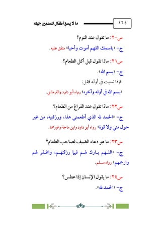 È‹Ëu@¥‡‹éΩa@ﬁb–üc@…éÌ@¸@bﬂ
@ ١٦٤
‫س‬
٢٠
:
‫اﻟﻨﻮم؟‬ ‫ﻋﻨﺪ‬ ‫ﺗﻘﻮل‬ ‫ﻣﺎ‬
‫ج‬
‫ج‬
-
-
»
‫وأﺣﻴﺎ‬ ‫أﻣﻮت‬ ‫اﻟﻠﻬﻢ‬ ‫ﺑﺎﺳﻤﻚ‬
«
‫ﻣﺘﻔ‬
‫ﻋﻠﻴﻪ‬ ‫ﻖ‬
.
‫س‬
٢١
:
‫اﻟﻄﻌﺎم؟‬ ‫أﻛﻞ‬ ‫ﻗﺒﻞ‬ ‫ﺗﻘﻮل‬ ‫ﻣﺎذا‬
‫ج‬
‫ج‬
-
-
»
‫اﷲ‬ ‫ﺑﺴﻢ‬
«
.
:‫ﻓﻘﻞ‬ ‫أوﻟﻪ‬ ‫ﰲ‬ ‫ﻧﺴﻴﺖ‬ ‫ﻓﺈذا‬
»
‫وآﺧﺮه‬ ‫أوﻟﻪ‬ ‫ﰲ‬ ‫اﷲ‬ ‫ﺑﺴﻢ‬
«
‫واﻟﱰﻣﺬي‬ ‫داود‬ ‫أﺑﻮ‬ ‫رواه‬
.
‫س‬
٢٢
:
‫اﻟﻄﻌﺎم؟‬ ‫ﻣﻦ‬ ‫اﻟﻔﺮاغ‬ ‫ﻋﻨﺪ‬ ‫ﺗﻘﻮل‬ ‫ﻣﺎذا‬
‫ج‬
‫ج‬
-
-
»
‫ﻏﲑ‬ ‫ﻣﻦ‬ ،‫ورزﻗﻨﻴﻪ‬ ،‫ﻫﺬا‬ ‫أﻃﻌﻤﻨﻲ‬ ‫اﻟﺬي‬ ‫ﷲ‬ ‫اﳊﻤﺪ‬
‫ﻗﻮة‬ ‫وﻻ‬ ‫ﻣﻨﻲ‬ ‫ﺣﻮل‬
«
‫وﻏ‬ ‫ﻣﺎﺟﺔ‬ ‫واﺑﻦ‬ ‫داود‬ ‫أﺑﻮ‬ ‫رواه‬
‫ﲑﳘﺎ‬
.
‫س‬
٢٣
:
‫اﻟﻄﻌﺎم‬ ‫ﻟﺼﺎﺣﺐ‬ ‫اﻟﻀﻴﻒ‬ ‫دﻋﺎء‬ ‫ﻫﻮ‬ ‫ﻣﺎ‬
‫؟‬
‫ج‬
‫ج‬
-
-
»
‫اﻟﻠ‬
‫ـ‬
‫ﺑ‬ ‫ﻬﻢ‬
‫ـ‬
‫ﳍ‬ ‫ﺎرك‬
‫ـ‬
‫ﻢ‬
‫رزﻗﺘﻬ‬ ‫ﻓﻴﲈ‬
‫ـ‬
‫واﻏ‬ ،‫ﻢ‬
‫ـ‬
‫ﳍﻢ‬ ‫ﻔﺮ‬
‫وارﲪﻬﻢ‬
«
‫ﻣﺴﻠﻢ‬ ‫رواه‬
.
‫س‬
٢٤
:
‫ﻋﻄﺲ؟‬ ‫إذا‬ ‫اﻹﻧﺴﺎن‬ ‫ﻳﻘﻮل‬ ‫ﻣﺎ‬
‫ج‬
‫ج‬
-
-
»
‫ﷲ‬ ‫اﳊﻤﺪ‬
«
.
 