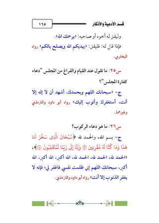 âb◊á˛aÎ@ÚÓ«Ö˛a@·é”
@
١٦٥
:‫ﺻﺎﺣﺒﻪ‬ ‫أو‬ ‫أﺧﻮه‬ ‫ﻟﻪ‬ ‫وﻟﻴﻘﻞ‬
»
‫اﷲ‬ ‫ﻳﺮﲪﻚ‬
«
.
:‫ﻟﻪ‬ ‫ﻗﺎل‬ ‫ﻓﺈذا‬
:‫ﻓﻠﻴﻘﻞ‬
»
‫ﺑﺎﻟﻜﻢ‬ ‫وﻳﺼﻠﺢ‬ ‫اﷲ‬ ‫ﳞﺪﻳﻜﻢ‬
«
‫رواه‬
‫اﻟﺒﺨﺎري‬
.
‫س‬
٢٥
:
‫واﻟﻔ‬ ‫اﻟﻘﻴﺎم‬ ‫ﻋﻨﺪ‬ ‫ﺗﻘﻮل‬ ‫ﻣﺎ‬
‫اﳌﺠﻠﺲ‬ ‫ﻣﻦ‬ ‫ﺮاغ‬
"
‫دﻋﺎء‬
‫اﳌﺠﻠﺲ‬ ‫ﻛﻔﺎرة‬
"
‫؟‬
‫ج‬
‫ج‬
-
-
»
‫إﻻ‬ ‫إﻟﻪ‬ ‫ﻻ‬ ‫أن‬ ‫أﺷﻬﺪ‬ ،‫وﺑﺤﻤﺪك‬ ‫اﻟﻠﻬﻢ‬ ‫ﺳﺒﺤﺎﻧﻚ‬
‫إﻟﻴﻚ‬ ‫وأﺗﻮب‬ ‫أﺳﺘﻐﻔﺮك‬ ،‫أﻧﺖ‬
«
‫واﻟﱰﻣﺬي‬ ‫داود‬ ‫أﺑﻮ‬ ‫رواه‬
‫وﻏﲑﳘﺎ‬
.
‫س‬
٢٦
:
‫اﻟﺮﻛﻮب؟‬ ‫دﻋﺎء‬ ‫ﻫﻮ‬ ‫ﻣﺎ‬
‫ج‬
‫ج‬
-
-
﴿ ‫ﷲ‬ ‫واﳊﻤﺪ‬ ،‫اﷲ‬ ‫ﺑﺴﻢ‬
�َ َ
� َ�
�
�َ� ‫ِي‬
�
�‫ا‬
َ
‫�ن‬َ�ْ�ُ�
َ‫و‬ ‫ا‬
َ
�
َ
�
َ�ِ�ِ�
ْ
�ُ� ُ َ
� ���
ُ
� �َ�
�
َ
‫�ن‬ُ�ِ�
َ
�
ْ
�ُ�
َ
� �َ�ِ
ّ�َ‫ر‬
َ
�ِ‫إ‬ �
�
��
�
،﴾
»
‫اﷲ‬ ،‫أﻛﱪ‬ ‫اﷲ‬ ،‫أﻛﱪ‬ ‫اﷲ‬ ،‫ﷲ‬ ‫اﳊﻤﺪ‬ ،‫ﷲ‬ ‫اﳊﻤﺪ‬ ،‫ﷲ‬ ‫اﳊﻤﺪ‬
‫اﻟﻠﻬﻢ‬ ‫ﺳﺒﺤﺎﻧﻚ‬ ،‫أﻛﱪ‬
‫ﻻ‬ ‫ﻓﺈﻧﻪ‬ ‫ﱄ؛‬ ‫ﻓﺎﻏﻔﺮ‬ ‫ﻧﻔﴘ‬ ‫ﻇﻠﻤﺖ‬ ‫إﲏ‬
‫أﻧﺖ‬ ‫إﻻ‬ ‫اﻟﺬﻧﻮب‬ ‫ﻳﻐﻔﺮ‬
«
‫واﻟﱰﻣﺬي‬ ‫داود‬ ‫أﺑﻮ‬ ‫رواه‬
.
 