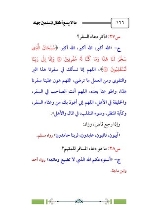 È‹Ëu@¥‡‹éΩa@ﬁb–üc@…éÌ@¸@bﬂ
@ ١٦٦
‫س‬
٢٧
:
‫ا‬
‫اﻟﺴﻔﺮ؟‬ ‫دﻋﺎء‬ ‫ذﻛﺮ‬
‫ج‬
‫ج‬
-
-
»
‫أﻛﱪ‬ ‫اﷲ‬ ،‫أﻛﱪ‬ ‫اﷲ‬ ،‫أﻛﱪ‬ ‫اﷲ‬
﴿
‫ِي‬
�
�‫ا‬
َ
‫�ن‬َ�ْ�ُ�
َ�ِ�ِ�
ْ
�ُ� ُ َ
� ���
ُ
� �َ�َ‫و‬ ‫ا‬
َ
�
َ
� �َ َ
� َ�
�
�َ�
�
�َ�ِ
ّ�َ‫ر‬
َ
�ِ‫إ‬ �
�
��
َ
‫�ن‬ُ�ِ�
َ
�
ْ
�ُ�
َ
�
�
﴾
‫اﻟﱪ‬ ‫ﻫﺬا‬ ‫ﺳﻔﺮﻧﺎ‬ ‫ﰲ‬ ‫ﻧﺴﺄﻟﻚ‬ ‫إﻧﺎ‬ ‫اﻟﻠﻬﻢ‬ ،
‫ﺳﻔﺮﻧﺎ‬ ‫ﻋﻠﻴﻨﺎ‬ ‫ﻫﻮن‬ ‫اﻟﻠﻬﻢ‬ ،‫ﺗﺮﴇ‬ ‫ﻣﺎ‬ ‫اﻟﻌﻤﻞ‬ ‫وﻣﻦ‬ ￯‫واﻟﺘﻘﻮ‬
،‫ﺑﻌﺪه‬ ‫ﻋﻨﺎ‬ ‫واﻃﻮ‬ ،‫ﻫﺬا‬
،‫اﻟﺴﻔﺮ‬ ‫ﰲ‬ ‫اﻟﺼﺎﺣﺐ‬ ‫أﻧﺖ‬ ‫اﻟﻠﻬﻢ‬
،‫اﻟﺴﻔﺮ‬ ‫وﻋﺜﺎء‬ ‫ﻣﻦ‬ ‫ﺑﻚ‬ ‫أﻋﻮذ‬ ‫إﲏ‬ ‫اﻟﻠﻬﻢ‬ ،‫اﻷﻫﻞ‬ ‫ﰲ‬ ‫واﳋﻠﻴﻔﺔ‬
‫واﻷﻫﻞ‬ ‫اﳌﺎل‬ ‫ﰲ‬ ،‫اﳌﻨﻘﻠﺐ‬ ‫وﺳﻮء‬ ،‫اﳌﻨﻈﺮ‬ ‫وﻛﺂﺑﺔ‬
«
.
:‫وزاد‬ ،‫ﻗﺎﳍﻦ‬ ‫رﺟﻊ‬ ‫وإذا‬
»
،‫آﻳﺒﻮن‬
‫ﺣﺎﻣﺪون‬ ‫ﻟﺮﺑﻨﺎ‬ ،‫ﻋﺎﺑﺪون‬ ،‫ﺗﺎﺋﺒﻮن‬
«
‫ﻣﺴﻠﻢ‬ ‫رواه‬
.
‫س‬
٢٨
:
‫ﻟﻠﻤﻘﻴﻢ؟‬ ‫اﳌﺴﺎﻓﺮ‬ ‫دﻋﺎء‬ ‫ﻫﻮ‬ ‫ﻣﺎ‬
‫ج‬
‫ج‬
-
-
»
‫ﻻ‬ ‫اﻟﺬي‬ ‫اﷲ‬ ‫أﺳﺘﻮدﻋﻜﻢ‬
‫وداﺋﻌﻪ‬ ‫ﺗﻀﻴﻊ‬
«
‫أﲪﺪ‬ ‫رواه‬
‫ﻣﺎﺟﺔ‬ ‫واﺑﻦ‬
.
 