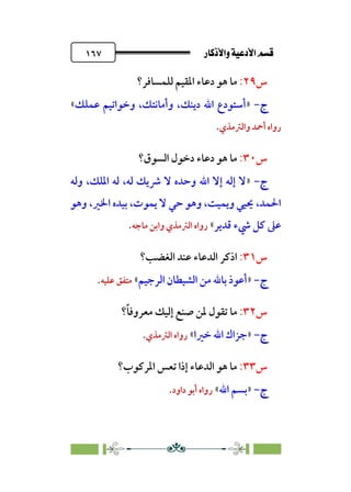 âb◊á˛aÎ@ÚÓ«Ö˛a@·é”
@
١٦٧
‫س‬
٢٩
:
‫ﻟﻠﻤﺴﺎﻓﺮ؟‬ ‫اﳌﻘﻴﻢ‬ ‫دﻋﺎء‬ ‫ﻫﻮ‬ ‫ﻣﺎ‬
‫ج‬
‫ج‬
-
-
»
،‫دﻳﻨﻚ‬ ‫اﷲ‬ ‫أﺳﺘﻮدع‬
‫ﻋﻤﻠﻚ‬ ‫وﺧﻮاﺗﻴﻢ‬ ،‫وأﻣﺎﻧﺘﻚ‬
«
‫واﻟﱰﻣﺬي‬ ‫أﲪﺪ‬ ‫رواه‬
.
‫س‬
٣٠
:
‫اﻟﺴﻮق‬ ‫دﺧﻮل‬ ‫دﻋﺎء‬ ‫ﻫﻮ‬ ‫ﻣﺎ‬
‫؟‬
‫ج‬
‫ج‬
-
-
»
‫وﻟﻪ‬ ،‫اﳌﻠﻚ‬ ‫ﻟﻪ‬ ،‫ﻟﻪ‬ ‫ﴍﻳﻚ‬ ‫ﻻ‬ ‫وﺣﺪه‬ ‫اﷲ‬ ‫إﻻ‬ ‫إﻟﻪ‬ ‫ﻻ‬
‫اﳋ‬ ‫ﺑﻴﺪه‬ ،‫ﻳﻤﻮت‬ ‫ﻻ‬ ‫ﺣﻲ‬ ‫وﻫﻮ‬ ،‫وﻳﻤﻴﺖ‬ ‫ﳛﻴﻲ‬ ،‫اﳊﻤﺪ‬
‫وﻫﻮ‬ ،‫ﲑ‬
‫ﻗﺪﻳﺮ‬ ‫ﳾء‬ ‫ﻛﻞ‬ ‫ﻋﲆ‬
«
‫ﻣﺎﺟﻪ‬ ‫واﺑﻦ‬ ‫اﻟﱰﻣﺬي‬ ‫رواه‬
.
‫س‬
٣١
:
‫ا‬
‫اﻟﻐﻀﺐ؟‬ ‫ﻋﻨﺪ‬ ‫اﻟﺪﻋﺎء‬ ‫ذﻛﺮ‬
‫ج‬
‫ج‬
-
-
»
‫اﻟﺮﺟﻴﻢ‬ ‫اﻟﺸﻴﻄﺎن‬ ‫ﻣﻦ‬ ‫ﺑﺎﷲ‬ ‫أﻋﻮذ‬
«
‫ﻋﻠﻴﻪ‬ ‫ﻣﺘﻔﻖ‬
.
‫س‬
٣٢
:
‫؟‬‫ﹰ‬‫ﺎ‬‫ﻣﻌﺮوﻓ‬ ‫إﻟﻴﻚ‬ ‫ﺻﻨﻊ‬ ‫ﳌﻦ‬ ‫ﺗﻘﻮل‬ ‫ﻣﺎ‬
‫ج‬
‫ج‬
-
-
»
‫ﺧﲑا‬ ‫اﷲ‬ ‫ﺟﺰاك‬
«
‫اﻟﱰﻣﺬي‬ ‫رواه‬
.
‫س‬
٣٣
:
‫اﳌﺮﻛﻮب؟‬ ‫ﺗﻌﺲ‬ ‫إذا‬ ‫اﻟﺪﻋﺎء‬ ‫ﻫﻮ‬ ‫ﻣﺎ‬
‫ج‬
‫ج‬
-
-
»
‫اﷲ‬ ‫ﺑﺴﻢ‬
«
‫داو‬ ‫أﺑﻮ‬ ‫رواه‬
‫د‬
.
 