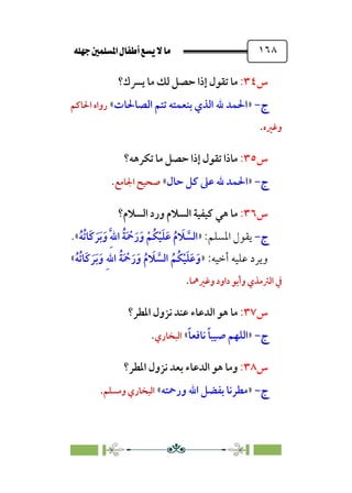 È‹Ëu@¥‡‹éΩa@ﬁb–üc@…éÌ@¸@bﬂ
@ ١٦٨
‫س‬
٣٤
:
‫ﻳﴪك؟‬ ‫ﻣﺎ‬ ‫ﻟﻚ‬ ‫ﺣﺼﻞ‬ ‫إذا‬ ‫ﺗﻘﻮل‬ ‫ﻣﺎ‬
‫ج‬
‫ج‬
-
-
»
‫اﻟﺼﺎﳊﺎت‬ ‫ﺗﺘﻢ‬ ‫ﺑﻨﻌﻤﺘﻪ‬ ‫اﻟﺬي‬ ‫ﷲ‬ ‫اﳊﻤﺪ‬
«
‫اﳊﺎﻛﻢ‬ ‫رواه‬
‫وﻏﲑه‬
.
‫س‬
٣٥
:
‫ﺗﻜﺮﻫﻪ؟‬ ‫ﻣﺎ‬ ‫ﺣﺼﻞ‬ ‫إذا‬ ‫ﺗﻘﻮل‬ ‫ﻣﺎذا‬
‫ج‬
‫ج‬
-
-
»
‫ﺣﺎل‬ ‫ﻛﻞ‬ ‫ﻋﲆ‬ ‫ﷲ‬ ‫اﳊﻤﺪ‬
«
‫اﳉﺎﻣﻊ‬ ‫ﺻﺤﻴﺢ‬
.
‫س‬
٣٦
:
‫اﻟﺴﻼم؟‬ ‫ورد‬ ‫اﻟﺴﻼم‬ ‫ﻛﻴﻔﻴﺔ‬ ‫ﻫﻲ‬ ‫ﻣﺎ‬
‫ج‬
‫ج‬
-
-
‫اﳌﺴﻠﻢ‬ ‫ﻳﻘﻮل‬
:
»
‫ﹸ‬‫ﺔ‬‫ﹶ‬ ‫ﹾ‬
‫ﲪ‬‫ﹶ‬‫ر‬‫ﹶ‬‫و‬ ‫ﹾ‬‫ﹸﻢ‬‫ﻜ‬‫ﹾ‬‫ﻴ‬‫ﹶ‬‫ﻠ‬‫ﹶ‬‫ﻋ‬ ‫ﹸ‬‫م‬ ‫ﹶ‬
‫ﻼ‬ ‫ﱠ‬
‫اﻟﺴ‬
‫ﹸ‬‫ﻪ‬‫ﹸ‬‫ﺗ‬‫ﹶﺎ‬‫ﻛ‬ ‫ﹶ‬‫ﺮ‬‫ﹶ‬‫ﺑ‬‫ﹶ‬‫و‬ ‫ﹺ‬‫ﱠ‬‫ﷲ‬‫ا‬
«
.
:‫أﺧﻴﻪ‬ ‫ﻋﻠﻴﻪ‬ ‫وﻳﺮد‬
»
‫ﹸ‬‫ﻪ‬‫ﹸ‬‫ﺗ‬‫ﹶﺎ‬‫ﻛ‬ ‫ﹶ‬‫ﺮ‬‫ﹶ‬‫ﺑ‬‫ﹶ‬‫و‬ ‫ﹺ‬‫ﷲ‬‫ا‬ ‫ﹸ‬‫ﺔ‬‫ﹶ‬ ‫ﹾ‬
‫ﲪ‬‫ﹶ‬‫ر‬‫ﹶ‬‫و‬ ‫ﹸ‬‫م‬ ‫ﹶ‬
‫ﻼ‬ ‫ﱠ‬
‫اﻟﺴ‬ ‫ﹸ‬‫ﹸﻢ‬‫ﻜ‬‫ﹾ‬‫ﻴ‬‫ﹶ‬‫ﻠ‬‫ﹶ‬‫ﻋ‬‫ﹶ‬‫و‬
«
‫وﻏﲑﳘﺎ‬ ‫داود‬ ‫وأﺑﻮ‬ ‫اﻟﱰﻣﺬي‬ ‫ﰲ‬
.
‫س‬
٣٧
:
‫اﳌﻄﺮ؟‬ ‫ﻧﺰول‬ ‫ﻋﻨﺪ‬ ‫اﻟﺪﻋﺎء‬ ‫ﻫﻮ‬ ‫ﻣﺎ‬
‫ج‬
‫ج‬
-
-
»
‫ﹰ‬‫ﺎ‬‫ﻧﺎﻓﻌ‬ ‫ﹰ‬‫ﺎ‬‫ﺻﻴﺒ‬ ‫اﻟﻠﻬﻢ‬
«
‫اﻟﺒﺨﺎري‬
.
‫س‬
٣٨
:
‫اﳌﻄﺮ؟‬ ‫ﻧﺰول‬ ‫ﺑﻌﺪ‬ ‫اﻟﺪﻋﺎء‬ ‫ﻫﻮ‬ ‫وﻣﺎ‬
‫ج‬
‫ج‬
-
-
»
‫ورﲪﺘ‬ ‫اﷲ‬ ‫ﺑﻔﻀﻞ‬ ‫ﻣﻄﺮﻧﺎ‬
‫ﻪ‬
«
‫وﻣﺴﻠﻢ‬ ‫اﻟﺒﺨﺎري‬
.
 