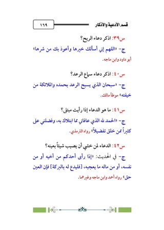 âb◊á˛aÎ@ÚÓ«Ö˛a@·é”
@
١٦٩
‫س‬
٣٩
:
‫ا‬
‫اﻟﺮﻳﺢ؟‬ ‫دﻋﺎء‬ ‫ذﻛﺮ‬
‫ج‬
‫ج‬
-
-
»
‫ﴍﻫﺎ‬ ‫ﻣﻦ‬ ‫ﺑﻚ‬ ‫وأﻋﻮذ‬ ‫ﺧﲑﻫﺎ‬ ‫أﺳﺄﻟﻚ‬ ‫إﲏ‬ ‫اﻟﻠﻬﻢ‬
«
‫ﻣﺎﺟﻪ‬ ‫واﺑﻦ‬ ‫داود‬ ‫أﺑﻮ‬
.
‫س‬
٤٠
:
‫ا‬
‫اﻟﺮﻋﺪ؟‬ ‫ﺳﲈع‬ ‫دﻋﺎء‬ ‫ذﻛﺮ‬
‫ج‬
‫ج‬
-
-
»
‫ﻣﻦ‬ ‫واﳌﻼﺋﻜﺔ‬ ‫ﺑﺤﻤﺪه‬ ‫اﻟﺮﻋﺪ‬ ‫ﻳﺴﺒﺢ‬ ‫اﻟﺬي‬ ‫ﺳﺒﺤﺎن‬
‫ﺧﻴﻔﺘﻪ‬
«
‫ﻣﺎﻟﻚ‬ ‫ﻣﻮﻃﺄ‬
.
‫س‬
٤١
:
‫ﻣﺒﺘﲆ‬ ‫رأﻳﺖ‬ ‫إذا‬ ‫اﻟﺪﻋﺎء‬ ‫ﻫﻮ‬ ‫ﻣﺎ‬
‫؟‬
‫ج‬
‫ج‬
-
-
»
‫ﻋﺎﻓ‬ ‫اﻟﺬي‬ ‫ﷲ‬ ‫اﳊﻤﺪ‬
‫ﻋﲆ‬ ‫وﻓﻀﻠﻨﻲ‬ ،‫ﺑﻪ‬ ‫اﺑﺘﻼك‬ ‫ﳑﺎ‬ ‫ﺎﲏ‬
‫ﹰ‬‫ﻼ‬‫ﺗﻔﻀﻴ‬ ‫ﺧﻠﻖ‬ ‫ﳑﻦ‬ ‫ﹰ‬‫ا‬‫ﻛﺜﲑ‬
«
‫اﻟﱰﻣﺬي‬ ‫رواه‬
.
‫س‬
٤٢
:
‫ﺑﻌﻴﻨﻪ؟‬ ‫ﹰ‬‫ﺎ‬‫ﺷﻴﺌ‬ ‫ﻳﺼﻴﺐ‬ ‫أن‬ ‫ﺧﴚ‬ ‫ﳌﻦ‬ ‫اﻟﺪﻋﺎء‬
‫ج‬
‫ج‬
-
-
:‫اﳊﺪﻳﺚ‬ ‫ﰲ‬
»
‫إ‬
‫ﻣﻦ‬ ‫أو‬ ‫أﺧﻴﻪ‬ ‫ﻣﻦ‬ ‫أﺣﺪﻛﻢ‬ ￯‫رأ‬ ‫ذا‬
‫ﻧﻔﺴﻪ‬
،‫ﻳﻌﺠﺒﻪ‬ ‫ﻣﺎ‬ ‫ﻣﺎﻟﻪ‬ ‫ﻣﻦ‬ ‫أو‬ ،
]
‫اﻟﻌﲔ‬ ‫ﻓﺈن‬ [‫ﺑﺎﻟﱪﻛﺔ‬ ‫ﻟﻪ‬ ‫ﻓﻠﻴﺪع‬
‫ﺣﻖ‬
«
‫وﻏﲑﳘﺎ‬ ‫ﻣﺎﺟﻪ‬ ‫واﺑﻦ‬ ‫أﲪﺪ‬ ‫رواه‬
.
 