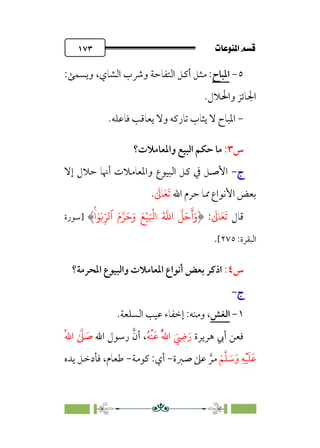 pb«Ï‰Ωa@·é”
@
١٧٣
٥
-
‫اﳌﺒﺎح‬
‫اﻟﺸﺎي‬ ‫وﴍب‬ ‫اﻟﺘﻔﺎﺣﺔ‬ ‫أﻛﻞ‬ ‫ﻣﺜﻞ‬ :
،
‫وﻳﺴﻤﻰ‬
:
.‫واﳊﻼل‬ ‫اﳉﺎﺋﺰ‬
-
.‫ﻓﺎﻋﻠﻪ‬ ‫ﻳﻌﺎﻗﺐ‬ ‫وﻻ‬ ‫ﺗﺎرﻛﻪ‬ ‫ﻳﺜﺎب‬ ‫ﻻ‬ ‫اﳌﺒﺎح‬
‫س‬
٣
:
‫واﳌﻌﺎﻣﻼت؟‬ ‫اﻟﺒﻴﻊ‬ ‫ﺣﻜﻢ‬ ‫ﻣﺎ‬
‫ج‬
‫ج‬
-
-
‫إﻻ‬ ‫ﺣﻼل‬ ‫أﳖﺎ‬ ‫واﳌﻌﺎﻣﻼت‬ ‫اﻟﺒﻴﻮع‬ ‫ﻛﻞ‬ ‫ﰲ‬ ‫اﻷﺻﻞ‬
‫اﷲ‬ ‫ﺣﺮم‬ ‫ﳑﺎ‬ ‫اﻷﻧﻮاع‬ ‫ﺑﻌﺾ‬
‫ﹶ‬‫ﺗ‬
‫ﹶ‬‫ﻌ‬
‫ﹶ‬
‫ﺎﱃ‬
.
‫ﻗﺎل‬
‫ﹶ‬‫ﺗ‬
‫ﹶ‬‫ﻌ‬
‫ﹶ‬
‫ﺎﱃ‬
:
َ�ْ�َ ْ
�‫ا‬ ُ �
�‫ا‬
�
�َ�
َ
‫أ‬َ‫و‬
َ‫م‬��َ�َ‫و‬
‫ٱ‬
ۚ�ٰ�َ�ِ
ّ��
‫]ﺳﻮرة‬
‫اﻟﺒﻘﺮة‬
:
٢٧٥
[
.
‫س‬
٤
:
‫اﳌﺤﺮﻣﺔ؟‬ ‫واﻟﺒﻴﻮع‬ ‫اﳌﻌﺎﻣﻼت‬ ‫أﻧﻮاع‬ ‫ﺑﻌﺾ‬ ‫اذﻛﺮ‬
‫ج‬
‫ج‬
-
-
١
-
‫اﻟﻐﺶ‬
‫وﻣﻨﻪ‬ ،
:
‫اﻟﺴﻠﻌﺔ‬ ‫ﻋﻴﺐ‬ ‫إﺧﻔﺎء‬
.
‫ﻫﺮﻳﺮة‬ ‫أﰊ‬ ‫ﻓﻌﻦ‬
‫ﹸ‬‫ﻪ‬‫ﹾ‬‫ﻨ‬‫ﹶ‬‫ﻋ‬ ‫ﹸ‬‫ﱠ‬‫ﷲ‬‫ا‬ ‫ﹶ‬
‫ﹺ‬
‫ﴈ‬‫ﹶ‬‫ر‬
‫اﷲ‬ ‫رﺳﻮل‬ ‫ﱠ‬‫أن‬ ،
‫ﹸ‬‫ﷲ‬‫ا‬ ‫ﱠ‬
‫ﲆ‬ ‫ﹶ‬
‫ﺻ‬
‫ﹶ‬‫ﻢ‬‫ﱠ‬‫ﻠ‬ ‫ﹶ‬
‫ﺳ‬‫ﹶ‬‫و‬ ‫ﹺ‬‫ﻪ‬‫ﹾ‬‫ﻴ‬‫ﹶ‬‫ﻠ‬‫ﹶ‬‫ﻋ‬
‫ﺻﱪ‬ ‫ﻋﲆ‬ ‫ﱠ‬‫ﻣﺮ‬
‫ة‬
-
‫أي‬
:
‫ﻛﻮﻣﺔ‬
-
‫ﻳﺪه‬ ‫ﻓﺄدﺧﻞ‬ ،‫ﻃﻌﺎم‬
 