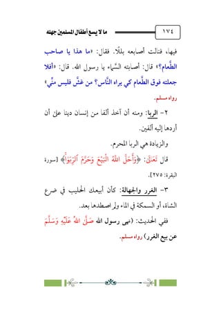 È‹Ëu@¥‡‹éΩa@ﬁb–üc@…éÌ@¸@bﬂ
@ ١٧٤
:‫ﻓﻘﺎل‬ . ‫ﹰ‬
‫ﺑﻠﻼ‬ ‫أﺻﺎﺑﻌﻪ‬ ‫ﻓﻨﺎﻟﺖ‬ ،‫ﻓﻴﻬﺎ‬
»
‫ﺻﺎﺣﺐ‬ ‫ﻳﺎ‬ ‫ﻫﺬا‬ ‫ﻣﺎ‬
‫ﻌﺎم؟‬‫ﱠ‬‫ﻄ‬‫اﻟ‬
«
:‫ﻗﺎل‬ .‫اﷲ‬ ‫رﺳﻮل‬ ‫ﻳﺎ‬ ‫ﲈء‬ ‫ﱠ‬
‫اﻟﺴ‬ ‫أﺻﺎﺑﺘﻪ‬ :‫ﻗﺎل‬
»
‫أﻓﻼ‬
‫ﱢﻲ‬‫ﻨ‬‫ﻣ‬ ‫ﻓﻠﻴﺲ‬ ‫ﱠ‬
‫ﻏﺶ‬ ‫ﻣﻦ‬ ‫ﱠﺎس؟‬‫ﻨ‬‫اﻟ‬ ‫ﻳﺮاه‬ ‫ﻛﻲ‬ ‫ﻌﺎم‬‫ﱠ‬‫ﻄ‬‫اﻟ‬ ‫ﻓﻮق‬ ‫ﺟﻌﻠﺘﻪ‬
«
‫ﻣﺴﻠﻢ‬ ‫رواه‬
.
٢
-
‫اﻟﺮﺑﺎ‬
‫أن‬ ‫ﻋﲆ‬ ‫دﻳﻨﺎ‬ ‫إﻧﺴﺎن‬ ‫ﻣﻦ‬ ‫أﻟﻔﺎ‬ ‫آﺧﺬ‬ ‫أن‬ ‫وﻣﻨﻪ‬ :
‫أردﻫﺎ‬
.‫أﻟﻔﲔ‬ ‫إﻟﻴﻪ‬
.‫اﳌﺤﺮم‬ ‫اﻟﺮﺑﺎ‬ ‫ﻫﻲ‬ ‫واﻟﺰﻳﺎدة‬
‫ﻗﺎل‬
‫ﹶ‬
‫ﺎﱃ‬‫ﹶ‬‫ﻌ‬‫ﹶ‬‫ﺗ‬
:
َ�ْ�َ ْ
�‫ا‬ ُ �
�‫ا‬
�
�َ�
َ
‫أ‬َ‫و‬
َ‫م‬��َ�َ‫و‬
‫ٱ‬
ۚ�ٰ�َ�ِ
ّ��
‫]ﺳﻮرة‬
:‫اﻟﺒﻘﺮة‬
٢٧٥
[
.
٣
-
‫واﳉﻬﺎﻟﺔ‬ ‫اﻟﻐﺮر‬
‫ﴐع‬ ‫ﰲ‬ ‫اﳊﻠﻴﺐ‬ ‫أﺑﻴﻌﻚ‬ ‫ﻛﺄن‬ :
.‫ﺑﻌﺪ‬ ‫اﺻﻄﺪﻫﺎ‬ ‫وﱂ‬ ‫اﳌﺎء‬ ‫ﰲ‬ ‫اﻟﺴﻤﻜﺔ‬ ‫أو‬ ،‫اﻟﺸﺎة‬
) :‫اﳊﺪﻳﺚ‬ ‫ﻓﻔﻲ‬
‫اﷲ‬ ‫رﺳﻮل‬ ‫ﳖﻰ‬
‫ﹾ‬‫ﻴ‬‫ﹶ‬‫ﻠ‬‫ﹶ‬‫ﻋ‬ ‫ﹸ‬‫ﷲ‬‫ا‬ ‫ﱠ‬
‫ﲆ‬ ‫ﹶ‬
‫ﺻ‬
‫ﹶ‬‫ﻢ‬‫ﱠ‬‫ﻠ‬ ‫ﹶ‬
‫ﺳ‬‫ﹶ‬‫و‬ ‫ﹺ‬‫ﻪ‬
‫اﻟﻐﺮر‬ ‫ﺑﻴﻊ‬ ‫ﻋﻦ‬
(
‫ﻣﺴﻠﻢ‬ ‫رواه‬
.
 