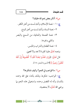 pb«Ï‰Ωa@·é”
@
١٧٥
‫س‬
٥
:
‫ﻋﻠﻴﻚ؟‬ ‫اﷲ‬ ‫ﻧﻌﻢ‬ ‫ﺑﻌﺾ‬ ‫أذﻛﺮ‬
‫ج‬
‫ج‬
-
-
١
-
.‫اﻟﻜﻔﺮ‬ ‫أﻫﻞ‬ ‫ﻣﻦ‬ ‫ﻟﺴﺖ‬ ‫وأﻧﻚ‬ ،‫اﻹﺳﻼم‬ ‫ﻧﻌﻤﺔ‬
٢
-
.‫اﻟﺒﺪع‬ ‫أﻫﻞ‬ ‫ﻣﻦ‬ ‫ﻟﺴﺖ‬ ‫وأﻧﻚ‬ ،‫اﻟﺴﻨﺔ‬ ‫ﻧﻌﻤﺔ‬
٣
-
‫واﻟﺒﴫ‬ ‫اﻟﺴﻤﻊ‬ ‫ﻣﻦ‬ ،‫واﻟﻌﺎﻓﻴﺔ‬ ‫اﻟﺼﺤﺔ‬ ‫ﻧﻌﻤﺔ‬
.‫وﻏﲑﻫﺎ‬ ‫واﳌﴚ‬
٤
-
.‫واﳌﻠﺒﺲ‬ ‫واﻟﴩاب‬ ‫اﻟﻄﻌﺎم‬ ‫ﻧﻌﻤﺔ‬
‫وﻧﻌﻤﻪ‬
‫ﹶ‬
‫ﺎﱃ‬‫ﹶ‬‫ﻌ‬‫ﹶ‬‫ﺗ‬
‫ﻋﻠﻴﻨﺎ‬
.‫ﲢﴡ‬ ‫وﻻ‬ ‫ﺗﻌﺪ‬ ‫ﻻ‬ ‫ﻛﺜﲑة‬
‫ﻗﺎل‬
‫ﹶ‬
‫ﺎﱃ‬‫ﹶ‬‫ﻌ‬‫ﹶ‬‫ﺗ‬
:
‫و‬
‫�ن‬
َ �
�‫ٱ‬
�
‫ن‬ِ‫إ‬ۗ�
َ
�� ُ
�
ۡ ُ
�
َ
� ِ
�
�‫ٱ‬
َ
�َ�ۡ�ِ� ‫وا‬��ُ�
َ
�
ٌ��ِ�َ‫ر‬ ٌ‫�ر‬
ُ
�
َ
�
َ
�
�
﴾
‫]ﺳﻮرة‬
‫اﻟﻨﺤﻞ‬
:
١٨
[
.
‫س‬
٦
:
‫ﺗﺸﻜﺮﻫﺎ؟‬ ‫وﻛﻴﻒ‬ ‫اﻟﻨﻌﻢ؟‬ ‫ﰲ‬ ‫اﻟﻮاﺟﺐ‬ ‫ﻣﺎ‬
‫ج‬
‫ج‬
-
-
‫اﻟﻮاﺟﺐ‬
:
‫وﲪﺪه‬ ‫اﷲ‬ ‫ﻋﲆ‬ ‫ﺑﺎﻟﺜﻨﺎء‬ ‫وذﻟﻚ‬ ‫ﺷﻜﺮﻫﺎ‬
‫واﺳﺘ‬ ،‫وﺣﺪه‬ ‫اﻟﻔﻀﻞ‬ ‫ﻟﻪ‬ ‫وأﻧﻪ‬ ‫ﺑﺎﻟﻠﺴﺎن‬
‫ﺑﲈ‬ ‫اﻟﻨﻌﻢ‬ ‫ﻫﺬه‬ ‫ﻌﲈل‬
‫اﷲ‬ ‫ﻳﺮﴈ‬
‫ﹶ‬
‫ﺎﱃ‬‫ﹶ‬‫ﻌ‬‫ﹶ‬‫ﺗ‬
،
.‫ﺑﻤﻌﺼﻴﺘﻪ‬ ‫ﻻ‬
 