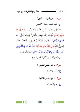 È‹Ëu@¥‡‹éΩa@ﬁb–üc@…éÌ@¸@bﬂ
@ ١٧٦
‫س‬
٧
:
‫اﳌﺴﻠﻤﲔ؟‬ ‫أﻋﻴﺎد‬ ‫ﻫﻲ‬ ‫ﻣﺎ‬
‫ج‬
‫ج‬
-
-
.‫اﻷﺿﺤﻰ‬ ‫وﻋﻴﺪ‬ ‫اﻟﻔﻄﺮ‬ ‫ﻋﻴﺪ‬
-
: ‫ﹶ‬
‫ﺎل‬‫ﹶ‬‫ﻗ‬ ،‫ﹴ‬‫ﹶﺲ‬‫ﻧ‬‫ﹶ‬‫أ‬ ‫ﺣﺪﻳﺚ‬ ‫ﰲ‬ ‫ﻛﲈ‬
‫ﹺ‬‫ﱠ‬‫ﷲ‬‫ا‬ ‫ﹸ‬
‫ﻮل‬ ‫ﹸ‬
‫ﺳ‬‫ﹶ‬‫ر‬ ‫ﹶ‬‫م‬‫ﹺ‬‫ﺪ‬‫ﹶ‬‫ﻗ‬
‫ﹸ‬‫ﷲ‬‫ا‬ ‫ﱠ‬
‫ﲆ‬ ‫ﹶ‬
‫ﺻ‬
‫ﹶ‬‫ﻢ‬‫ﱠ‬‫ﻠ‬ ‫ﹶ‬
‫ﺳ‬‫ﹶ‬‫و‬ ‫ﹺ‬‫ﻪ‬‫ﹾ‬‫ﻴ‬‫ﹶ‬‫ﻠ‬‫ﹶ‬‫ﻋ‬
: ‫ﹶ‬
‫ﺎل‬‫ﹶ‬‫ﻘ‬‫ﹶ‬‫ﻓ‬ ، ‫ﹶ‬
‫ﲈ‬‫ﹺ‬‫ﻴﻬ‬‫ﹺ‬‫ﻓ‬ ‫ﹶ‬‫ﻮن‬‫ﹸ‬‫ﺒ‬‫ﹶ‬‫ﻌ‬‫ﹾ‬‫ﻠ‬‫ﹶ‬‫ﻳ‬ ‫ﹺ‬‫ﺎن‬‫ﹶ‬‫ﻣ‬‫ﹾ‬‫ﻮ‬‫ﹶ‬‫ﻳ‬ ‫ﹾ‬‫ﻢ‬‫ﹸ‬ ‫ﹶ‬‫ﳍ‬‫ﹶ‬‫و‬ ‫ﹶ‬‫ﺔ‬‫ﹶ‬‫ﻨ‬‫ﻳ‬‫ﹺ‬‫ﺪ‬‫ﹶ‬‫ﹾ‬‫ﳌ‬‫ا‬
»
‫ﹶ‬‫ﻣ‬
‫ﺎ‬
‫؟‬‫ﹺ‬‫ﺎن‬‫ﹶ‬‫ﻣ‬‫ﹾ‬‫ﻮ‬‫ﹶ‬‫ﻴ‬‫ﹾ‬‫ﻟ‬‫ا‬ ‫ﹺ‬‫ان‬ ‫ﹶ‬‫ﺬ‬‫ﹶ‬‫ﻫ‬
«
‫ﹶ‬
‫ﺎل‬‫ﹶ‬‫ﻘ‬‫ﹶ‬‫ﻓ‬ ،‫ﹺ‬‫ﺔ‬‫ﱠ‬‫ﻴ‬‫ﹺ‬‫ﻠ‬‫ﹺ‬‫ﺎﻫ‬‫ﹶ‬ ‫ﹾ‬‫اﳉ‬ ‫ﹺ‬
‫ﰲ‬ ‫ﹶ‬
‫ﲈ‬‫ﹺ‬‫ﻴﻬ‬‫ﹺ‬‫ﻓ‬ ‫ﹸ‬
‫ﺐ‬‫ﹶ‬‫ﻌ‬‫ﹾ‬‫ﻠ‬‫ﹶ‬‫ﻧ‬ ‫ﱠﺎ‬‫ﻨ‬‫ﹸ‬‫ﻛ‬ :‫ﻮا‬‫ﹸ‬‫ﻟ‬‫ﺎ‬‫ﹶ‬‫ﻗ‬ ،
‫ﹺ‬‫ﱠ‬‫ﷲ‬‫ا‬ ‫ﹸ‬
‫ﻮل‬ ‫ﹸ‬
‫ﺳ‬‫ﹶ‬‫ر‬
‫ﹶ‬‫ﻢ‬‫ﱠ‬‫ﻠ‬ ‫ﹶ‬
‫ﺳ‬‫ﹶ‬‫و‬ ‫ﹺ‬‫ﻪ‬‫ﹾ‬‫ﻴ‬‫ﹶ‬‫ﻠ‬‫ﹶ‬‫ﻋ‬ ‫ﹸ‬‫ﷲ‬‫ا‬ ‫ﱠ‬
‫ﲆ‬ ‫ﹶ‬
‫ﺻ‬
:
»
‫ﹶ‬
‫ﲈ‬‫ﹺ‬ ‫ﹺ‬
‫ﲠ‬ ‫ﹾ‬‫ﹸﻢ‬‫ﻜ‬‫ﹶ‬‫ﻟ‬ ‫ﺪﹶ‬‫ﹾ‬‫ﺑ‬‫ﹶ‬‫أ‬ ‫ﺪﹾ‬‫ﹶ‬‫ﻗ‬ ‫ﹶ‬‫ﱠ‬‫ﷲ‬‫ا‬ ‫ﱠ‬‫ن‬‫ﹺ‬‫إ‬
‫ﹺ‬‫ﺮ‬‫ﹾ‬‫ﻄ‬‫ﹺ‬‫ﻔ‬‫ﹾ‬‫ﻟ‬‫ا‬ ‫ﹶ‬‫م‬‫ﹾ‬‫ﻮ‬‫ﹶ‬‫ﻳ‬‫ﹶ‬‫و‬ ،‫ﻰ‬ ‫ﹶ‬‫ﺤ‬ ‫ﹾ‬
‫ﺿ‬‫ﹶ‬ ‫ﹾ‬
‫اﻷ‬ ‫ﹶ‬‫م‬‫ﹾ‬‫ﻮ‬‫ﹶ‬‫ﻳ‬ : ‫ﹶ‬
‫ﲈ‬‫ﹸ‬‫ﹾﻬ‬‫ﻨ‬‫ﹺ‬‫ﻣ‬ ‫ا‬‫ﹰ‬ ‫ﹾ‬
‫ﲑ‬ ‫ﹶ‬
‫ﺧ‬
«
.‫أﺑﻮداود‬ ‫رواه‬
‫وﻣﺎ‬
.‫اﻟﺒﺪع‬ ‫ﻓﻤﻦ‬ ‫اﻷﻋﻴﺎد‬ ‫ﻣﻦ‬ ‫ﺳﻮاﳘﺎ‬
‫س‬
٨
:
‫اﻟﺸﻬﻮر؟‬ ‫أﻓﻀﻞ‬ ‫ﻫﻮ‬ ‫ﻣﺎ‬
‫ج‬
‫ج‬
-
-
.‫رﻣﻀﺎن‬ ‫ﺷﻬﺮ‬
‫س‬
٩
:
‫اﻷﻳﺎم؟‬ ‫أﻓﻀﻞ‬ ‫ﻫﻮ‬ ‫ﻣﺎ‬
‫ج‬
‫ج‬
-
-
.‫اﳉﻤﻌﺔ‬ ‫ﻳﻮم‬
 