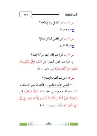 pb«Ï‰Ωa@·é”
@
١٧٧
‫س‬
١٠
:
‫اﻟﻌﺎم؟‬ ‫ﰲ‬ ‫ﻳﻮم‬ ‫أﻓﻀﻞ‬ ‫ﻫﻮ‬ ‫ﻣﺎ‬
‫ج‬
‫ج‬
-
-
.‫ﻋﺮﻓﺔ‬ ‫ﻳﻮم‬
‫س‬
١١
:
‫اﻟﻌﺎم؟‬ ‫ﰲ‬ ‫ﻟﻴﻠﺔ‬ ‫أﻓﻀﻞ‬ ‫ﻫﻲ‬ ‫ﻣﺎ‬
‫ج‬
‫ج‬
-
-
.‫اﻟﻘﺪر‬ ‫ﻟﻴﻠﺔ‬
‫س‬
١٢
:
‫أﺟﻨﺒﻴﺔ؟‬ ‫اﻣﺮأة‬ ‫رأﻳﺖ‬ ‫إذا‬ ‫اﻟﻮاﺟﺐ‬ ‫ﻣﺎ‬
‫اﻟﺒﴫ‬ ‫ﻏﺾ‬ ‫اﻟﻮاﺟﺐ‬ :‫ج‬
‫ﻗﺎل‬ ،
‫ﹶ‬‫ﺗ‬
‫ﹶ‬‫ﻌ‬
‫ﹶ‬
‫ﺎﱃ‬
:
َ�ِ�ِ�
ْ
�ُ�
ْ
�ِ�
ْ
�
ُ
�
ْ�ِ�ِ‫�ر‬ َ
�ْ�
َ
� ْ�ِ� ‫�ا‬
�
�
ُ
�َ�
‫]ﺳﻮرة‬
‫اﻟﻨ‬
‫ﻮر‬
:
٣٠
[
.
‫س‬
١٣
:
‫ﻣﻦ‬
‫ﻫﻢ‬
‫أﻋﺪاء‬
‫اﻹﻧﺴﺎن؟‬
١
-
‫اﻟﻨﻔﺲ‬
‫اﻷﻣﺎرة‬
‫ﺑﺎﻟﺴﻮء‬
:
‫وذﻟﻚ‬
‫أن‬
‫ﻳﺘﺒﻊ‬
‫اﻹﻧﺴﺎن‬
‫ﻣﺎ‬
‫ﲤﻠﻴﻪ‬
‫ﻋﻠﻴﻪ‬
‫ﻧﻔﺴﻪ‬
‫وﻫﻮاه‬
‫ﰲ‬
‫ﻣﻌﺼﻴﺔ‬
‫اﷲ‬
‫ﹶ‬‫ﺗ‬
‫ﹶ‬‫ﺒ‬
‫ﹶ‬‫ﺎر‬
‫ﹶ‬‫ك‬
‫ﹶ‬
‫ﺎﱃ‬‫ﹶ‬‫ﻌ‬‫ﹶ‬‫ﺗ‬ ‫ﹶ‬‫و‬
،
‫ﻗﺎل‬
‫ﹸ‬
‫ﺳ‬
‫ﹾ‬‫ﺒ‬
‫ﹶ‬‫ﺤ‬
‫ﹶ‬‫ﻧ‬‫ﺎ‬
‫ﹸ‬‫ﻪ‬
:
�
‫ن‬ِ‫إ‬
‫ٱ‬
ۡ
���
َ
�
َ َ
�
ُۢ‫ة‬َ‫�ر‬��
ِ�
�
ۤ� ���
ِ‫ء‬
�
�ِ‫إ‬
�َ�
َ�ِ�َ‫ر‬
� ِ
ّ
�َ‫ر‬
�
‫ن‬ِ‫إ‬
ِ
ّ
�َ‫ر‬
ٌ‫�ر‬
ُ
�
َ
�
ِ��‫ر‬
�
ٌ�
‫]ﺳﻮرة‬
‫ﻳﻮﺳﻒ‬
:
٥٣
[
.
 
