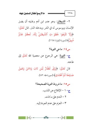 È‹Ëu@¥‡‹éΩa@ﬁb–üc@…éÌ@¸@bﬂ
@ ١٧٨
٢
-
‫اﻟﺸﻴﻄﺎن‬
:
‫وﻫﻮ‬
‫ﻋﺪو‬
‫اﺑﻦ‬
‫آدم‬
‫وﻏﺎﻳﺘﻪ‬
‫أن‬
‫ﻳﻀﻞ‬
‫اﻹﻧﺴﺎن‬
‫وﻳﻮﺳﻮس‬
‫ﻟﻪ‬
‫ﰲ‬
‫اﻟﴩ‬
‫وﻳﺪﺧﻠﻪ‬
‫اﻟﻨﺎر‬
.
‫ﻗﺎل‬
‫ﹶ‬‫ﺗ‬
‫ﹶ‬‫ﻌ‬
‫ﹶ‬
‫ﺎﱃ‬
:
َ
�َ‫و‬
‫�ا‬ُ�ِ�
�
�
َ
�
َ� ُ
�
ُ
�
 
ٰ�
ِ
‫ت‬
‫ٱ‬
�
��
�
�ِ�ٰ‫ـ‬ َ
�
ُ�
�
�ِ‫إ‬
‫ۥ‬
ۡ�
ُ
�
َ
�
َ
�
�‫و‬ُ�
ِ���
ٌ�
‫]ﺳﻮرة‬
‫اﻟﺒﻘﺮة‬
:
١٦٨
[
.
‫س‬
١٤
:
‫اﻟﺘﻮﺑﺔ؟‬ ‫ﻫﻲ‬ ‫ﻣﺎ‬
‫ج‬
‫ج‬
-
-
‫اﻟﺘﻮﺑﺔ‬
‫اﷲ‬ ‫ﻣﻌﺼﻴﺔ‬ ‫ﻋﻦ‬ ‫اﻟﺮﺟﻮع‬ ‫ﻫﻲ‬ :
‫ﹶ‬
‫ﺎﱃ‬‫ﹶ‬‫ﻌ‬‫ﹶ‬‫ﺗ‬
‫إﱃ‬
.‫ﻃﺎﻋﺘﻪ‬
‫ﻗﺎل‬
‫ﹶ‬‫ﺗ‬
‫ﹶ‬‫ﻌ‬
‫ﹶ‬
‫ﺎﱃ‬
:
ِ
ّ
��
ٌ‫�ر‬
�
�
َ
�
َ
�
َ
�ِ�َ�َ‫و‬ َ�َ�‫ا‬َ‫ء‬َ‫و‬ َ
‫�ب‬
َ
� �َ�ِ
ّ
�
ً�ِ�ٰ‫ـ‬ َ
�
ٰ‫ى‬َ�َ�
ۡ
�‫ٱ‬ ��
ُ
� �
‫]ﺳﻮرة‬
‫ﻃﻪ‬
:
٨٢
[
.
‫س‬
١٥
:
‫اﻟﺼﺤﻴﺤﺔ؟‬ ‫اﻟﺘﻮﺑﺔ‬ ‫ﴍوط‬ ‫ﻣﺎ‬
‫ج‬
‫ج‬
-
-
١
-
.‫اﻟﺬﻧﺐ‬ ‫ﻋﻦ‬ ‫اﻹﻗﻼع‬
٢
-
.‫ﻓﺎت‬ ‫ﻣﺎ‬ ‫ﻋﲆ‬ ‫اﻟﻨﺪم‬
٣
-
.‫إﻟﻴﻪ‬ ‫اﻟﻌﻮدة‬ ‫ﻋﺪم‬ ‫ﻋﲆ‬ ‫اﻟﻌﺰم‬
 