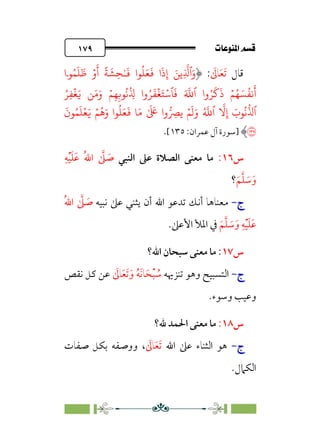 pb«Ï‰Ωa@·é”
@
١٧٩
‫ﻗﺎل‬
‫ﹶ‬‫ﺗ‬
‫ﹶ‬‫ﻌ‬
‫ﹶ‬
‫ﺎﱃ‬
:
ِ
�
�‫ٱ‬َ‫و‬
�
‫�ۤا‬ُ�
َ
�
َ
� ۡ‫و‬
َ
‫أ‬
ً
�
َ
�ِ�ٰ‫ـ‬
َ
� ‫�ا‬
ُ
�َ�
َ
� ‫ا‬
َ
‫ذ‬ِ‫إ‬ َ�
�َ�َ‫و‬ ۡ�ِ�ِ��
ُ
�
ُ
ِ
� ‫وا‬ُ�
َ
�
ۡ
�َ�ۡ��
َ
� َ �
�‫ٱ‬ ‫وا‬ُ�
َ
�
َ
‫ذ‬ ۡ�ُ� َ�
ُ
��
َ
‫أ‬
َ�
ُ�ِ�
ۡ
�
ۡ�
َ
�َ‫و‬ ُ �
�‫ٱ‬
�
�ِ‫إ‬ َ
‫�ب‬
ُ
�
�
�‫ٱ‬
�
� ِ
�
ۡ�
ُ
�َ‫و‬ ‫�ا‬
ُ
�َ�
َ
� �َ� ٰ َ َ
� ‫وا‬
َ�
َ
‫�ن‬ُ�
َ
�ۡ�
�
‫]ﺳﻮرة‬
‫ﻋﻤﺮان‬ ‫آل‬
:
١٣٥
[
.
‫س‬
١٦
:
‫اﻟﻨﺒﻲ‬ ‫ﻋﲆ‬ ‫اﻟﺼﻼة‬ ‫ﻣﻌﻨﻰ‬ ‫ﻣﺎ‬
‫ﹺ‬‫ﻪ‬‫ﹾ‬‫ﻴ‬‫ﹶ‬‫ﻠ‬‫ﹶ‬‫ﻋ‬ ‫ﹸ‬‫ﷲ‬‫ا‬ ‫ﱠ‬
‫ﲆ‬ ‫ﹶ‬
‫ﺻ‬
‫ﹶ‬‫ﻢ‬‫ﱠ‬‫ﻠ‬ ‫ﹶ‬
‫ﺳ‬‫ﹶ‬‫و‬
‫؟‬
‫ج‬
‫ج‬
-
-
‫ﻧﺒﻴﻪ‬ ‫ﻋﲆ‬ ‫ﻳﺜﻨﻲ‬ ‫أن‬ ‫اﷲ‬ ‫ﺗﺪﻋﻮ‬ ‫أﻧﻚ‬ ‫ﻣﻌﻨﺎﻫﺎ‬
‫ﹸ‬‫ﷲ‬‫ا‬ ‫ﱠ‬
‫ﲆ‬ ‫ﹶ‬
‫ﺻ‬
‫ﹶ‬‫ﻢ‬‫ﱠ‬‫ﻠ‬ ‫ﹶ‬
‫ﺳ‬‫ﹶ‬‫و‬ ‫ﹺ‬‫ﻪ‬‫ﹾ‬‫ﻴ‬‫ﹶ‬‫ﻠ‬‫ﹶ‬‫ﻋ‬
.‫اﻷﻋﲆ‬ ‫اﳌﻸ‬ ‫ﰲ‬
‫س‬
١٧
:
‫اﷲ؟‬ ‫ﺳﺒﺤﺎن‬ ‫ﻣﻌﻨﻰ‬ ‫ﻣﺎ‬
‫ج‬
‫ج‬
-
-
‫اﻟ‬
‫ﺗﻨﺰﳞﻪ‬ ‫وﻫﻮ‬ ‫ﺘﺴﺒﻴﺢ‬
‫ﹸ‬
‫ﺳ‬
‫ﹾ‬‫ﺒ‬
‫ﹶ‬‫ﺤ‬
‫ﹶ‬‫ﻧ‬‫ﺎ‬
‫ﹸ‬‫ﻪ‬
‫ﹶ‬‫و‬
‫ﹶ‬‫ﺗ‬
‫ﹶ‬‫ﻌ‬
‫ﹶ‬
‫ﺎﱃ‬
‫ﻧﻘﺺ‬ ‫ﻛﻞ‬ ‫ﻋﻦ‬
.‫وﺳﻮء‬ ‫وﻋﻴﺐ‬
‫س‬
١٨
:
‫ﷲ؟‬ ‫اﳊﻤﺪ‬ ‫ﻣﻌﻨﻰ‬ ‫ﻣﺎ‬
‫ج‬
‫ج‬
-
-
‫اﷲ‬ ‫ﻋﲆ‬ ‫اﻟﺜﻨﺎء‬ ‫ﻫﻮ‬
‫ﹶ‬
‫ﺎﱃ‬‫ﹶ‬‫ﻌ‬‫ﹶ‬‫ﺗ‬
،
‫ﺻﻔﺎت‬ ‫ﺑﻜﻞ‬ ‫ووﺻﻔﻪ‬
.‫اﻟﻜﲈل‬
 