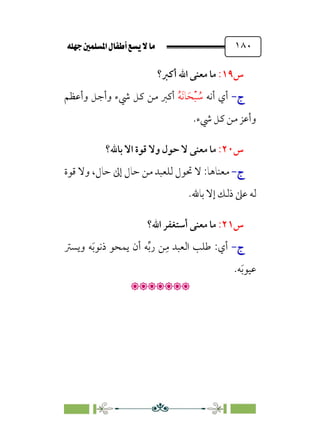 È‹Ëu@¥‡‹éΩa@ﬁb–üc@…éÌ@¸@bﬂ
@ ١٨٠
‫س‬
١٩
:
‫أﻛﱪ؟‬ ‫اﷲ‬ ‫ﻣﻌﻨﻰ‬ ‫ﻣﺎ‬
‫ج‬
‫ج‬
-
-
‫أﻧﻪ‬ ‫أي‬
‫ﹸ‬
‫ﺳ‬
‫ﹾ‬‫ﺒ‬
‫ﹶ‬‫ﺤ‬
‫ﹶ‬‫ﻧ‬‫ﺎ‬
‫ﹸ‬‫ﻪ‬
‫وأﻋﻈﻢ‬ ‫وأﺟﻞ‬ ‫ﳾء‬ ‫ﻛﻞ‬ ‫ﻣﻦ‬ ‫أﻛﱪ‬
.‫ﳾء‬ ‫ﻛﻞ‬ ‫ﻣﻦ‬ ‫وأﻋﺰ‬
‫س‬
٢٠
:
‫وﻻ‬ ‫ﺣﻮل‬ ‫ﻻ‬ ‫ﻣﻌﻨﻰ‬ ‫ﻣﺎ‬
‫ﺑﺎﷲ؟‬ ‫اﻻ‬ ‫ﻗﻮة‬
‫ج‬
‫ج‬
-
-
‫ﻣﻌﻨﺎﻫﺎ‬
:
‫ﻗﻮة‬ ‫وﻻ‬ ،‫ﺣﺎل‬ ‫إﱃ‬ ‫ﺣﺎل‬ ‫ﻣﻦ‬ ‫ﻟﻠﻌﺒﺪ‬ ‫ﲢﻮل‬ ‫ﻻ‬
.‫ﺑﺎﷲ‬ ‫إﻻ‬ ‫ذﻟﻚ‬ ‫ﻋﲆ‬ ‫ﻟﻪ‬
‫س‬
٢١
:
‫اﷲ؟‬ ‫أﺳﺘﻐﻔﺮ‬ ‫ﻣﻌﻨﻰ‬ ‫ﻣﺎ‬
‫ج‬
‫ج‬
-
-
‫وﻳﺴﱰ‬ ‫ﻪ‬‫ﹶ‬‫ﺑ‬‫ذﻧﻮ‬ ‫ﻳﻤﺤﻮ‬ ‫أن‬ ‫ﻪ‬‫ﱢ‬‫ﺑ‬‫ر‬ ‫ﻦ‬‫ﹺ‬‫ﻣ‬ ‫اﻟﻌﺒﺪ‬ ‫ﻃﻠﺐ‬ :‫أي‬
.‫ﻪ‬‫ﹶ‬‫ﺑ‬‫ﻋﻴﻮ‬

:
 