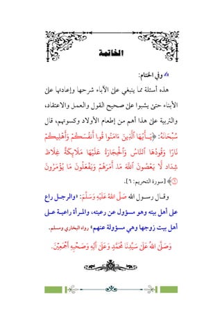 Á≠XûW
6
✍
✍
:‫اﳋﺘﺎم‬ ‫وﰲ‬
‫ﻋﲆ‬ ‫وإﻋﺎدﲥﺎ‬ ‫ﴍﺣﻬﺎ‬ ‫اﻵﺑﺎء‬ ‫ﻋﲆ‬ ‫ﻳﻨﺒﻐﻲ‬ ‫ﳑﺎ‬ ‫أﺳﺌﻠﺔ‬ ‫ﻫﺬه‬
‫اﻷﺑ‬
،‫واﻻﻋﺘﻘﺎد‬ ‫واﻟﻌﻤﻞ‬ ‫اﻟﻘﻮل‬ ‫ﺻﺤﻴﺢ‬ ‫ﻋﲆ‬ ‫ﻳﺸﺒﻮا‬ ‫ﺣﺘﻰ‬ ‫ﻨﺎء‬
‫ﻗﺎل‬ ،‫وﻛﺴﻮﲥﻢ‬ ‫اﻷوﻻد‬ ‫إﻃﻌﺎم‬ ‫ﻣﻦ‬ ‫أﻫﻢ‬ ‫ﻫﺬا‬ ‫ﻋﲆ‬ ‫واﻟﱰﺑﻴﺔ‬
‫ﹸ‬
‫ﺳ‬
‫ﹾ‬‫ﺒ‬
‫ﹶ‬‫ﺤ‬
‫ﹶ‬‫ﻧ‬‫ﺎ‬
‫ﹸ‬‫ﻪ‬
:
َ�
َ
�ۤ‫ـ‬
ُ�
ِ
�
�‫ٱ‬ �َ�
�
ِ�
ۡ
�
َ
‫أ‬َ‫و‬ ۡ�
ُ
� َ�
ُ
��
َ
‫أ‬ ‫�ۤا‬
ُ
� ‫�ا‬ُ�َ�‫ا‬َ‫ء‬ َ�
�
ۡ�
ُ
�
ً‫�ر‬
َ
�
‫ظ‬
َ
�ِ�
ٌ
�
َ
�ِ�
َ
�َ� �َ�ۡ�
َ
�
َ
� ُ‫ة‬َ‫�ر‬َ�ِ
ۡ
�‫ٱ‬َ‫و‬ ُ
‫�س‬��‫ٱ‬ �
َ
�
ُ
‫�د‬
ُ
�َ‫و‬ ‫ا‬
�
� ‫اد‬َ�ِ�
َ
‫ون‬ُ�َ�
ۡ
�ُ� �َ�
َ
‫�ن‬
ُ
�َ�
ۡ
�َ�َ‫و‬ ۡ�
ُ
�َ�َ�
َ
‫أ‬ ۤ�َ� َ �
�‫ٱ‬
َ
‫�ن‬ ُ
�ۡ�َ�
�
‫]ﺳﻮرة‬
‫اﻟﺘﺤﺮﻳﻢ‬
:
٦
[
.
‫اﷲ‬ ‫ـﻮل‬
‫ـ‬‫رﺳ‬ ‫ـﺎل‬
‫ـ‬‫وﻗ‬
َ‫ﻢ‬‫ﱠ‬‫ﻠ‬ َ
‫ـ‬‫ـ‬‫ﺳ‬َ‫و‬ ِ‫ﻪ‬ْ‫ـ‬‫ـ‬‫ﻴ‬َ‫ﻠ‬َ‫ﻋ‬ ُ‫اﷲ‬ ‫ﱠ‬
‫ﲆ‬ َ
‫ـ‬‫ـ‬‫ﺻ‬
:
»
‫راع‬ ‫ـﻞ‬
‫ـ‬‫واﻟﺮﺟ‬
‫ﻋـﲆ‬ ‫راﻋﻴـﺔ‬ ‫واﳌـﺮأة‬ ،‫رﻋﻴﺘﻪ‬ ‫ﻋﻦ‬ ‫ﻣﺴﺆول‬ ‫وﻫﻮ‬ ‫ﺑﻴﺘﻪ‬ ‫أﻫﻞ‬ ‫ﻋﲆ‬
‫ﻋﻨﻬﻢ‬ ‫ﻣﺴﺆوﻟﺔ‬ ‫وﻫﻲ‬ ‫زوﺟﻬﺎ‬ ‫ﺑﻴﺖ‬ ‫أﻫﻞ‬
«
‫وﻣﺴﻠﻢ‬ ‫اﻟﺒﺨﺎري‬ ‫رواه‬
.
‫ﹶ‬
‫ﺻ‬‫ﹶ‬‫و‬
.‫ﹶ‬ ‫ﹾ‬
‫ﲔ‬‫ﹺ‬‫ﹶﻌ‬ ‫ﹾ‬
‫ﲨ‬‫ﹶ‬‫أ‬ ‫ﹺ‬‫ﻪ‬‫ﹺ‬‫ﺒ‬‫ﹾ‬‫ﺤ‬ ‫ﹶ‬
‫ﺻ‬‫ﹶ‬‫و‬ ‫ﹺ‬‫ﻪ‬‫ﹺ‬‫ﻟ‬‫ﹶ‬‫آ‬ ‫ﹶ‬
‫ﲆ‬‫ﹶ‬‫ﻋ‬‫ﹶ‬‫و‬ ‫ﹴ‬‫ﺪ‬‫ﱠ‬‫ﹶﻤ‬ ‫ﹸ‬
‫ﳏ‬ ‫ﹶﺎ‬‫ﻧ‬‫ﹺ‬‫ﺪ‬‫ﱢ‬‫ﻴ‬ ‫ﹶ‬
‫ﺳ‬ ‫ﹶ‬
‫ﲆ‬‫ﹶ‬‫ﻋ‬ ‫ﹸ‬‫ﷲ‬‫ا‬ ‫ﱠ‬
‫ﲆ‬
 