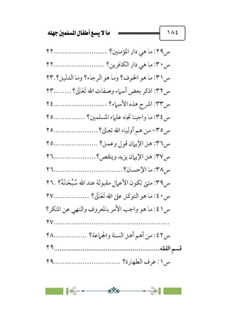 È‹Ëu@¥‡‹éΩa@ﬁb–üc@…éÌ@¸@bﬂ
@ ١٨٤
‫س‬
٢٩
‫اﳌﺆﻣﻨﲔ؟‬ ‫دار‬ ‫ﻫﻲ‬ ‫ﻣﺎ‬ :
........................
٢٢
‫س‬
٣٠
‫اﻟﻜﺎﻓﺮﻳﻦ؟‬ ‫دار‬ ‫ﻫﻲ‬ ‫ﻣﺎ‬ :
.......................
٢٢
‫س‬
٣١
‫اﻟﺪﻟﻴﻞ؟‬ ‫وﻣﺎ‬ ‫اﻟﺮﺟﺎء؟‬ ‫ﻫﻮ‬ ‫وﻣﺎ‬ ‫اﳋﻮف؟‬ ‫ﻫﻮ‬ ‫ﻣﺎ‬ :
.
٢٣
‫س‬
٣٢
‫؟‬ ‫ﹶ‬
‫ﺎﱃ‬‫ﹶ‬‫ﻌ‬‫ﹶ‬‫ﺗ‬ ‫اﷲ‬ ‫وﺻﻔﺎت‬ ‫أﺳﲈء‬ ‫ﺑﻌﺾ‬ ‫اذﻛﺮ‬ :
........
٢٣
‫س‬
٣٣
‫اﴍ‬ :
‫اﻷﺳﲈء؟‬ ‫ﻫﺬه‬ ‫ح‬
........................
٢٤
‫س‬
٣٤
‫اﳌﺴﻠﻤﲔ؟‬ ‫ﻋﻠﲈء‬ ‫ﲡﺎه‬ ‫واﺟﺒﻨﺎ‬ ‫ﻣﺎ‬ :
..............
٢٥
‫س‬
٣٥
-
‫ﺗﻌﺎﱃ؟‬ ‫اﷲ‬ ‫أوﻟﻴﺎء‬ ‫ﻫﻢ‬ ‫ﻣﻦ‬
....................
٢٥
‫س‬
٣٦
‫وﻋﻤﻞ؟‬ ‫ﻗﻮل‬ ‫اﻹﻳﲈن‬ ‫ﻫﻞ‬ :
....................
٢٥
‫س‬
٣٧
‫وﻳﻨﻘﺺ؟‬ ‫ﻳﺰﻳﺪ‬ ‫اﻹﻳﲈن‬ ‫ﻫﻞ‬ :
...................
٢٦
‫س‬
٣٨
‫اﻹﺣﺴﺎن؟‬ ‫ﻣﺎ‬ :
...............................
٢٦
‫س‬
٣٩
‫؟‬‫ﹸ‬‫ﻪ‬‫ﹶ‬‫ﻧ‬‫ﺎ‬‫ﹶ‬‫ﺤ‬‫ﹾ‬‫ﺒ‬ ‫ﹸ‬
‫ﺳ‬ ‫اﷲ‬ ‫ﻋﻨﺪ‬ ‫ﻣﻘﺒﻮﻟﺔ‬ ‫اﻷﻋﲈل‬ ‫ﺗﻜﻮن‬ ‫ﻣﺘﻰ‬ :
.
٢٦
‫س‬
٤٠
‫؟‬ ‫ﹶ‬
‫ﺎﱃ‬‫ﹶ‬‫ﻌ‬‫ﹶ‬‫ﺗ‬ ‫اﷲ‬ ‫ﻋﲆ‬ ‫اﻟﺘﻮﻛﻞ‬ ‫ﻫﻮ‬ ‫ﻣﺎ‬ :
................
٢٧
‫س‬
٤١
‫ﻣﺎ‬ :
‫اﳌﻨﻜﺮ؟‬ ‫ﻋﻦ‬ ‫واﻟﻨﻬﻲ‬ ‫ﺑﺎﳌﻌﺮوف‬ ‫اﻷﻣﺮ‬ ‫واﺟﺐ‬ ‫ﻫﻮ‬
................................
....................
٢٧
‫س‬
٤٢
‫واﳉﲈﻋﺔ؟‬ ‫اﻟﺴﻨﺔ‬ ‫أﻫﻞ‬ ‫أﻫﻢ‬ ‫ﻣﻦ‬ :
...............
٢٨
‫ﻗﺴﻢ‬
‫اﻟﻔﻘﻪ‬
................................
.......................
٢٩
‫س‬
١
‫اﻟﻄﻬﺎرة؟‬ ‫ﻋﺮف‬ :
..............................
٢٩
 