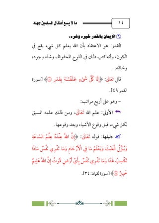 È‹Ëu@¥‡‹éΩa@ﬁb–üc@…éÌ@¸@bﬂ
@ ١٤


6
PﬂÄá‡6ﬂ.w6|…–X_6€XØ˜W
6
:‫اﻟﻘﺪر‬
‫ﰲ‬ ‫ﻳﻘﻊ‬ ‫ﳾء‬ ‫ﻛﻞ‬ ‫ﻳﻌﻠﻢ‬ ‫اﷲ‬ ‫ﺑﺄن‬ ‫اﻻﻋﺘﻘﺎد‬ ‫ﻫﻮ‬
‫وﺟﻮده‬ ‫وﺷﺎء‬ ،‫اﳌﺤﻔﻮظ‬ ‫اﻟﻠﻮح‬ ‫ﰲ‬ ‫ذﻟﻚ‬ ‫ﻛﺘﺐ‬ ‫وأﻧﻪ‬ ،‫اﻟﻜﻮن‬
‫وﺧﻠﻘﻪ‬
.
‫ﻗﺎل‬
‫ﹶ‬‫ﺗ‬
‫ﹶ‬‫ﻌ‬
‫ﹶ‬
‫ﺎﱃ‬
:
‫ر‬َ�
َ
�ِ� ُ�ٰ‫ـ‬َ�
ۡ
�
َ
�
َ
� ٍ‫ء‬ْ َ
�
� ُ
� �
�
�ِ‫إ‬
�
‫]ﺳﻮرة‬
‫اﻟﻘﻤﺮ‬
٤٩
[
.
-
‫ﻣﺮاﺗﺐ‬ ‫أرﺑﻊ‬ ‫ﻋﲆ‬ ‫وﻫﻮ‬
:


‫اﻷوﱃ‬
:
‫اﷲ‬ ‫ﻋﻠﻢ‬
‫ﹶ‬
‫ﺎﱃ‬‫ﹶ‬‫ﻌ‬‫ﹶ‬‫ﺗ‬
،
‫اﳌﺴﺒﻖ‬ ‫ﻋﻠﻤﻪ‬ ‫ذﻟﻚ‬ ‫وﻣﻦ‬
‫وﻗﻮﻋﻬﺎ‬ ‫وﺑﻌﺪ‬ ‫اﻷﺷﻴﺎء‬ ‫وﻗﻮع‬ ‫ﻗﺒﻞ‬ ،‫ﳾء‬ ‫ﻟﻜﻞ‬
.


‫دﻟﻴﻠﻬﺎ‬
‫ﻗﻮﻟﻪ‬ :
‫ﹶ‬
‫ﺎﱃ‬‫ﹶ‬‫ﻌ‬‫ﹶ‬‫ﺗ‬
:
‫ﹺ‬‫ﹶﺔ‬‫ﻋ‬‫ﺎ‬ ‫ﱠ‬
‫اﻟﺴ‬ ‫ﹸ‬‫ﻢ‬‫ﹾ‬‫ﻠ‬‫ﹺ‬‫ﻋ‬ ‫ﹸ‬‫ه‬‫ﹾﺪﹶ‬‫ﻨ‬‫ﹺ‬‫ﻋ‬ ‫ﹶ‬‫ﱠ‬‫ﷲ‬‫ا‬ ‫ﱠ‬‫ن‬‫ﹺ‬‫إ‬
‫ﹶ‬‫ﻣ‬‫ﹶ‬‫و‬ ‫ﹺ‬‫م‬‫ﺎ‬ ‫ﹶ‬‫ﺣ‬ ‫ﹾ‬‫ر‬‫ﹶ‬ ‫ﹾ‬
‫اﻷ‬ ‫ﹺ‬
‫ﰲ‬ ‫ﺎ‬‫ﹶ‬‫ﻣ‬ ‫ﹸ‬‫ﻢ‬‫ﹶ‬‫ﻠ‬‫ﹾ‬‫ﻌ‬‫ﹶ‬‫ﻳ‬‫ﹶ‬‫و‬ ‫ﹶ‬
‫ﺚ‬‫ﹾ‬‫ﻴ‬‫ﹶ‬‫ﻐ‬‫ﹾ‬‫ﻟ‬‫ا‬ ‫ﹸ‬
‫ل‬ ‫ﹶﺰﱢ‬‫ﻨ‬‫ﹸ‬‫ﻳ‬‫ﹶ‬‫و‬
‫ا‬‫ﹶ‬‫ذ‬‫ﺎ‬‫ﹶ‬‫ﻣ‬ ‫ﹲ‬
‫ﺲ‬‫ﹾ‬‫ﻔ‬‫ﹶ‬‫ﻧ‬ ‫ي‬‫ﹺ‬‫ر‬‫ﹶﺪﹾ‬‫ﺗ‬ ‫ﺎ‬
‫ﹲ‬‫ﻴﻢ‬‫ﹺ‬‫ﹶﻠ‬‫ﻋ‬ ‫ﹶ‬‫ﱠ‬‫ﷲ‬‫ا‬ ‫ﱠ‬‫ن‬‫ﹺ‬‫إ‬ ‫ﹸ‬
‫ﻮت‬‫ﹸ‬ ‫ﹶ‬‫ﲤ‬ ‫ﹴ‬‫ض‬‫ﹾ‬‫ر‬‫ﹶ‬‫أ‬ ‫ﱢ‬‫ي‬‫ﹶ‬‫ﺄ‬‫ﹺ‬‫ﺑ‬ ‫ﹲ‬
‫ﺲ‬‫ﹾ‬‫ﻔ‬‫ﹶ‬‫ﻧ‬ ‫ي‬‫ﹺ‬‫ر‬‫ﹶﺪﹾ‬‫ﺗ‬ ‫ﺎ‬‫ﹶ‬‫ﻣ‬‫ﹶ‬‫و‬ ‫ا‬‫ﺪﹰ‬‫ﹶ‬‫ﻏ‬ ‫ﹸ‬
‫ﺐ‬ ‫ﹺ‬‫ﹾﺴ‬‫ﻜ‬‫ﹶ‬‫ﺗ‬
‫ﹲ‬‫ﲑ‬‫ﹺ‬‫ﺒ‬ ‫ﹶ‬
‫ﺧ‬
�
‫]ﺳﻮرة‬
:‫ﻟﻘﲈن‬
٣٤
[
.
 