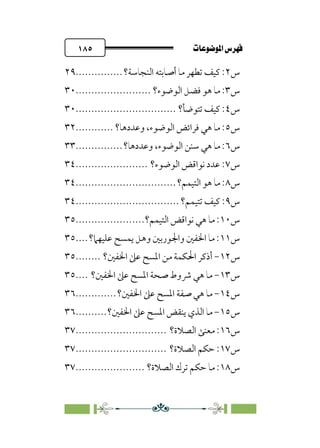 pb«ÏôÏΩa@êäËœ
@
١٨٥
‫س‬
٢
‫اﻟﻨﺠﺎﺳﺔ؟‬ ‫أﺻﺎﺑﺘﻪ‬ ‫ﻣﺎ‬ ‫ﺗﻄﻬﺮ‬ ‫ﻛﻴﻒ‬ :
...............
٢٩
‫س‬
٣
‫اﻟﻮﺿﻮء؟‬ ‫ﻓﻀﻞ‬ ‫ﻫﻮ‬ ‫ﻣﺎ‬ :
........................
٣٠
‫س‬
٤
‫ﺗﺘﻮﺿﺄ؟‬ ‫ﻛﻴﻒ‬ :
................................
٣٠
‫س‬
٥
‫وﻋﺪدﻫﺎ؟‬ ،‫اﻟﻮﺿﻮء‬ ‫ﻓﺮاﺋﺾ‬ ‫ﻫﻲ‬ ‫ﻣﺎ‬ :
............
٣٢
‫س‬
٦
‫وﻋﺪدﻫﺎ؟‬ ،‫اﻟﻮﺿﻮء‬ ‫ﺳﻨﻦ‬ ‫ﻫﻲ‬ ‫ﻣﺎ‬ :
...............
٣٣
‫س‬
٧
‫اﻟﻮﺿﻮء؟‬ ‫ﻧﻮاﻗﺾ‬ ‫ﻋﺪد‬ :
.......................
٣٤
‫س‬
٨
‫اﻟﺘﻴﻤﻢ؟‬ ‫ﻫﻮ‬ ‫ﻣﺎ‬ :
................................
٣٤
‫س‬
٩
‫ﺗﺘﻴﻤﻢ؟‬ ‫ﻛﻴﻒ‬ :
................................
.
٣٤
‫س‬
١٠
‫اﻟﺘﻴﻤﻢ؟‬ ‫ﻧﻮاﻗﺾ‬ ‫ﻫﻲ‬ ‫ﻣﺎ‬ :
......................
٣٥
‫س‬
١١
‫ﻋﻠﻴﻬﲈ؟‬ ‫ﻳﻤﺴﺢ‬ ‫وﻫﻞ‬ ‫واﳉﻮرﺑﲔ‬ ‫اﳋﻔﲔ‬ ‫ﻣﺎ‬ :
....
٣٥
‫س‬
١٢
-
‫اﳊﻜﻤﺔ‬ ‫أذﻛﺮ‬
‫اﳋﻔﲔ؟‬ ‫ﻋﲆ‬ ‫اﳌﺴﺢ‬ ‫ﻣﻦ‬
........
٣٥
‫س‬
١٣
-
‫اﳋﻔﲔ؟‬ ‫ﻋﲆ‬ ‫اﳌﺴﺢ‬ ‫ﺻﺤﺔ‬ ‫ﴍوط‬ ‫ﻫﻲ‬ ‫ﻣﺎ‬
....
٣٥
‫س‬
١٤
-
‫اﳋﻔﲔ؟‬ ‫ﻋﲆ‬ ‫اﳌﺴﺢ‬ ‫ﺻﻔﺔ‬ ‫ﻫﻲ‬ ‫ﻣﺎ‬
.............
٣٦
‫س‬
١٥
-
‫اﳋﻔﲔ؟‬ ‫ﻋﲆ‬ ‫اﳌﺴﺢ‬ ‫ﻳﻨﻘﺾ‬ ‫اﻟﺬي‬ ‫ﻣﺎ‬
..........
٣٦
‫س‬
١٦
‫اﻟﺼﻼة؟‬ ‫ﻣﻌﻨﻰ‬ :
.............................
٣٧
‫س‬
١٧
‫اﻟﺼﻼة؟‬ ‫ﺣﻜﻢ‬ :
.............................
٣٧
‫س‬
١٨
‫اﻟﺼﻼة؟‬ ‫ﺗﺮك‬ ‫ﺣﻜﻢ‬ ‫ﻣﺎ‬ :
......................
٣٧
 