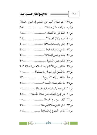 È‹Ëu@¥‡‹éΩa@ﬁb–üc@…éÌ@¸@bﬂ
@ ١٨٦
‫س‬
١٩
-
‫واﻟﻠﻴﻠﺔ؟‬ ‫اﻟﻴﻮم‬ ‫ﰲ‬ ‫اﳌﺴﻠﻢ‬ ‫ﻋﲆ‬ ‫ﲡﺐ‬ ‫ﺻﻼة‬ ‫ﻛﻢ‬
‫ﺻﻼة؟‬ ‫ﻛﻞ‬ ‫رﻛﻌﺎت‬ ‫ﻋﺪد‬ ‫وﻛﻢ‬
.......................
٣٨
‫س‬
٢٠
‫اﻟﺼﻼة؟‬ ‫ﴍوط‬ ‫ﻋﺪد‬ :
.......................
٣٨
‫س‬
٢١
‫اﻟﺼﻼة؟‬ ‫أرﻛﺎن‬ ‫ﻋﺪد‬ :
........................
٣٩
‫س‬
٢٢
‫اﻟﺼﻼة؟‬ ‫واﺟﺒﺎت‬ ‫اذﻛﺮ‬ :
.....................
٤٠
‫س‬
٢٣
‫اﻟﺼﻼة؟‬ ‫ﺳﻨﻦ‬ ‫ﻫﻲ‬ ‫ﻣﺎ‬ :
.......................
٤١
‫س‬
٢٤
‫ﻟﻠﺼﻼة؟‬ ‫ﻧﻮاﻗﺾ‬ ‫ﻋﺪد‬ :
......................
٤٤
‫س‬
٢٥
‫اﳌﺴﻠﻢ؟‬ ‫ﻳﺼﲇ‬ ‫ﻛﻴﻒ‬ :
.........................
٤٥
‫س‬
٢٦
‫؟‬ ‫اﻟﺼﻼة‬ ‫ﻣﻦ‬ ‫اﻟﺴﻼم‬ ‫ﺑﻌﺪ‬ ‫اﻷذﻛﺎر‬ ‫ﻣﻦ‬ ‫ﺗﻘﻮل‬ ‫ﻣﺎ‬ :
٥١
‫س‬
٢٧
‫ﻓﻀﻠﻬﺎ؟‬ ‫وﻣﺎ‬ ‫اﻟﺮواﺗﺐ؟‬ ‫اﻟﺴﻨﻦ‬ ‫ﻣﺎ‬ :
............
٥٢
‫س‬
٢٨
‫اﻷ‬ ‫أﻳﺎم‬ ‫أﻓﻀﻞ‬ ‫ﻣﺎ‬ :
‫ﺳﺒﻮع؟‬
.....................
٥٣
‫س‬
٢٩
‫اﳉﻤﻌﺔ؟‬ ‫ﺻﻼة‬ ‫ﺣﻜﻢ‬ ‫ﻣﺎ‬ :
.....................
٥٤
‫س‬
٣٠
‫اﳉﻤﻌﺔ؟‬ ‫ﺻﻼة‬ ‫رﻛﻌﺎت‬ ‫ﻋﺪد‬ ‫ﻛﻢ‬ :
.............
٥٤
‫س‬
٣١
‫اﳉﻤﻌﺔ؟‬ ‫ﺻﻼة‬ ‫ﻋﻦ‬ ‫اﻟﺘﺨﻠﻒ‬ ‫ﳚﻮز‬ ‫ﻫﻞ‬ :
.......
٥٥
‫س‬
٣٢
‫اﳉﻤﻌﺔ؟‬ ‫ﻳﻮم‬ ‫ﺳﻨﻦ‬ ‫أذﻛﺮ‬ :
.....................
٥٥
‫س‬
٣٣
‫اﳉﲈﻋﺔ؟‬ ‫ﺻﻼة‬ ‫ﻓﻀﻞ‬ ‫اذﻛﺮ‬ :
..................
٥٦
‫س‬
٣٤
‫اﻟﺼﻼة؟‬ ‫ﰲ‬ ‫اﳋﺸﻮع‬ ‫ﻫﻮ‬ ‫ﻣﺎ‬ :
..................
٥٦
 