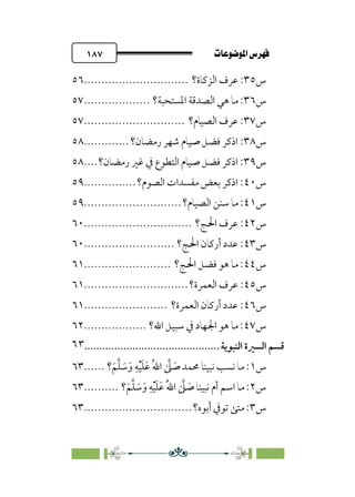 pb«ÏôÏΩa@êäËœ
@
١٨٧
‫س‬
٣٥
‫اﻟﺰﻛﺎة؟‬ ‫ﻋﺮف‬ :
..............................
٥٦
‫س‬
٣٦
‫اﳌﺴﺘﺤﺒﺔ؟‬ ‫اﻟﺼﺪﻗﺔ‬ ‫ﻫﻲ‬ ‫ﻣﺎ‬ :
...................
٥٧
‫س‬
٣٧
‫اﻟﺼﻴﺎم؟‬ ‫ﻋﺮف‬ :
.............................
٥٧
‫س‬
٣٨
‫رﻣﻀﺎن؟‬ ‫ﺷﻬﺮ‬ ‫ﺻﻴﺎم‬ ‫ﻓﻀﻞ‬ ‫اذﻛﺮ‬ :
.............
٥٨
‫س‬
٣٩
‫رﻣﻀ‬ ‫ﻏﲑ‬ ‫ﰲ‬ ‫اﻟﺘﻄﻮع‬ ‫ﺻﻴﺎم‬ ‫ﻓﻀﻞ‬ ‫اذﻛﺮ‬ :
‫ﺎن؟‬
....
٥٨
‫س‬
٤٠
‫اﻟﺼﻮم؟‬ ‫ﻣﻔﺴﺪات‬ ‫ﺑﻌﺾ‬ ‫اذﻛﺮ‬ :
...............
٥٩
‫س‬
٤١
‫اﻟﺼﻴﺎم؟‬ ‫ﺳﻨﻦ‬ ‫ﻣﺎ‬ :
............................
٥٩
‫س‬
٤٢
‫ﻋﺮف‬ :
‫اﳊﺞ؟‬
...............................
٦٠
‫س‬
٤٣
‫اﳊﺞ؟‬ ‫أرﻛﺎن‬ ‫ﻋﺪد‬ :
..........................
٦٠
‫س‬
٤٤
‫اﳊﺞ؟‬ ‫ﻓﻀﻞ‬ ‫ﻫﻮ‬ ‫ﻣﺎ‬ :
.........................
٦١
‫س‬
٤٥
‫اﻟﻌﻤ‬ ‫ﻋﺮف‬ :
‫ﺮة؟‬
..............................
٦١
‫س‬
٤٦
‫اﻟﻌﻤﺮة؟‬ ‫أرﻛﺎن‬ ‫ﻋﺪد‬ :
........................
٦١
‫س‬
٤٧
‫اﷲ؟‬ ‫ﺳﺒﻴﻞ‬ ‫ﰲ‬ ‫اﳉﻬﺎد‬ ‫ﻫﻮ‬ ‫ﻣﺎ‬ :
..................
٦٢
‫ﻗﺴ‬
‫ﻢ‬
‫اﻟﺴﲑة‬
‫اﻟﻨﺒﻮﻳﺔ‬
................................
.............
٦٣
‫س‬
١
‫؟‬‫ﹶ‬‫ﻢ‬‫ﱠ‬‫ﻠ‬ ‫ﹶ‬
‫ﺳ‬‫ﹶ‬‫و‬ ‫ﹺ‬‫ﻪ‬‫ﹾ‬‫ﻴ‬‫ﹶ‬‫ﻠ‬‫ﹶ‬‫ﻋ‬ ‫ﹸ‬‫ﷲ‬‫ا‬ ‫ﱠ‬
‫ﲆ‬ ‫ﹶ‬
‫ﺻ‬ ‫ﳏﻤﺪ‬ ‫ﻧﺒﻴﻨﺎ‬ ‫ﻧﺴﺐ‬ ‫ﻣﺎ‬ :
......
٦٣
‫س‬
٢
‫؟‬‫ﹶ‬‫ﻢ‬‫ﱠ‬‫ﻠ‬ ‫ﹶ‬
‫ﺳ‬‫ﹶ‬‫و‬ ‫ﹺ‬‫ﻪ‬‫ﹾ‬‫ﻴ‬‫ﹶ‬‫ﻠ‬‫ﹶ‬‫ﻋ‬ ‫ﹸ‬‫ﷲ‬‫ا‬ ‫ﱠ‬
‫ﲆ‬ ‫ﹶ‬
‫ﺻ‬ ‫ﻧﺒﻴﻨﺎ‬ ‫أم‬ ‫اﺳﻢ‬ ‫ﻣﺎ‬ :
..........
٦٣
‫س‬
٣
‫أﺑﻮه؟‬ ‫ﺗﻮﰲ‬ ‫ﻣﺘﻰ‬ :
...............................
٦٣
 