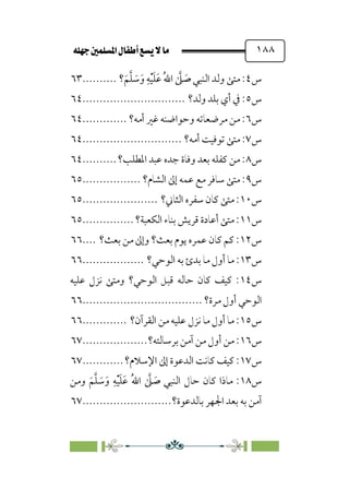 È‹Ëu@¥‡‹éΩa@ﬁb–üc@…éÌ@¸@bﬂ
@ ١٨٨
‫س‬
٤
‫؟‬‫ﹶ‬‫ﻢ‬‫ﱠ‬‫ﻠ‬ ‫ﹶ‬
‫ﺳ‬‫ﹶ‬‫و‬ ‫ﹺ‬‫ﻪ‬‫ﹾ‬‫ﻴ‬‫ﹶ‬‫ﻠ‬‫ﹶ‬‫ﻋ‬ ‫ﹸ‬‫ﷲ‬‫ا‬ ‫ﱠ‬
‫ﲆ‬ ‫ﹶ‬
‫ﺻ‬ ‫اﻟﻨﺒﻲ‬ ‫وﻟﺪ‬ ‫ﻣﺘﻰ‬ :
..........
٦٣
‫س‬
٥
‫وﻟﺪ؟‬ ‫ﺑﻠﺪ‬ ‫أي‬ ‫ﰲ‬ :
..............................
٦٤
‫س‬
٦
‫أﻣﻪ؟‬ ‫ﻏﲑ‬ ‫وﺣﻮاﺿﻨﻪ‬ ‫ﻣﺮﺿﻌﺎﺗﻪ‬ ‫ﻣﻦ‬ :
.............
٦٤
‫س‬
٧
‫أﻣﻪ؟‬ ‫ﺗﻮﻓﻴﺖ‬ ‫ﻣﺘﻰ‬ :
.............................
٦٤
‫س‬
٨
‫اﳌﻄﻠﺐ؟‬ ‫ﻋﺒﺪ‬ ‫ﺟﺪه‬ ‫وﻓﺎة‬ ‫ﺑﻌﺪ‬ ‫ﻛﻔﻠﻪ‬ ‫ﻣﻦ‬ :
..........
٦٤
‫س‬
٩
‫اﻟﺸﺎم؟‬ ‫إﱃ‬ ‫ﻋﻤﻪ‬ ‫ﻣﻊ‬ ‫ﺳﺎﻓﺮ‬ ‫ﻣﺘﻰ‬ :
.................
٦٥
‫س‬
١٠
‫اﻟﺜﺎﲏ؟‬ ‫ﺳﻔﺮه‬ ‫ﻛﺎن‬ ‫ﻣﺘﻰ‬ :
......................
٦٥
‫س‬
١١
‫اﻟﻜﻌﺒﺔ؟‬ ‫ﺑﻨﺎء‬ ‫ﻗﺮﻳﺶ‬ ‫أﻋﺎدة‬ ‫ﻣﺘﻰ‬ :
...............
٦٥
‫س‬
١٢
‫ﺑﻌﺚ؟‬ ‫ﻣﻦ‬ ‫وإﱃ‬ ‫ﺑﻌﺚ؟‬ ‫ﻳﻮم‬ ‫ﻋﻤﺮه‬ ‫ﻛﺎن‬ ‫ﻛﻢ‬ :
....
٦٦
‫س‬
١٣
:
‫اﻟﻮﺣﻲ؟‬ ‫ﺑﻪ‬ ‫ﺑﺪئ‬ ‫ﻣﺎ‬ ‫أول‬ ‫ﻣﺎ‬
..................
٦٦
‫س‬
١٤
‫ﻋﻠﻴﻪ‬ ‫ﻧﺰل‬ ‫وﻣﺘﻰ‬ ‫اﻟﻮﺣﻲ؟‬ ‫ﻗﺒﻞ‬ ‫ﺣﺎﻟﻪ‬ ‫ﻛﺎن‬ ‫ﻛﻴﻒ‬ :
‫ﻣﺮة؟‬ ‫أول‬ ‫اﻟﻮﺣﻲ‬
................................
...
٦٦
‫س‬
١٥
‫اﻟﻘﺮآن؟‬ ‫ﻣﻦ‬ ‫ﻋﻠﻴﻪ‬ ‫ﻧﺰل‬ ‫ﻣﺎ‬ ‫أول‬ ‫ﻣﺎ‬ :
.............
٦٦
‫س‬
١٦
‫ﺑﺮﺳﺎﻟﺘﻪ؟‬ ‫آﻣﻦ‬ ‫ﻣﻦ‬ ‫أول‬ ‫ﻣﻦ‬ :
...................
٦٧
‫س‬
١٧
‫اﻹﺳﻼم؟‬ ‫إﱃ‬ ‫اﻟﺪﻋﻮة‬ ‫ﻛﺎﻧﺖ‬ ‫ﻛﻴﻒ‬ :
............
٦٧
‫س‬
١٨
‫ﻣﺎ‬ :
‫وﻣﻦ‬ ‫ﹶ‬‫ﻢ‬‫ﱠ‬‫ﻠ‬ ‫ﹶ‬
‫ﺳ‬‫ﹶ‬‫و‬ ‫ﹺ‬‫ﻪ‬‫ﹾ‬‫ﻴ‬‫ﹶ‬‫ﻠ‬‫ﹶ‬‫ﻋ‬ ‫ﹸ‬‫ﷲ‬‫ا‬ ‫ﱠ‬
‫ﲆ‬ ‫ﹶ‬
‫ﺻ‬ ‫اﻟﻨﺒﻲ‬ ‫ﺣﺎل‬ ‫ﻛﺎن‬ ‫ذا‬
‫ﺑﺎﻟﺪﻋﻮة؟‬ ‫اﳉﻬﺮ‬ ‫ﺑﻌﺪ‬ ‫ﺑﻪ‬ ‫آﻣﻦ‬
..........................
٦٧
 