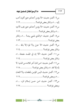 È‹Ëu@¥‡‹éΩa@ﬁb–üc@…éÌ@¸@bﬂ
@ ١٩٢
‫س‬
٦
‫أﺣﺐ‬ ‫أﻛﻮن‬ ‫ﺣﺘﻰ‬ ‫أﺣﺪﻛﻢ‬ ‫ﻳﺆﻣﻦ‬ ‫»ﻻ‬ :‫ﺣﺪﻳﺚ‬ ‫أﻛﻤﻞ‬ :
‫ﻓﻮاﺋﺪه؟‬ ‫ﺑﻌﺾ‬ ‫واذﻛﺮ‬ ،«... ‫إﻟﻴﻪ‬
....................
١١٢
‫س‬
٧
‫ﻳﺆﻣ‬ ‫»ﻻ‬ :‫ﺣﺪﻳﺚ‬ ‫أﻛﻤﻞ‬ :
‫ﻷﺧﻴﻪ‬ ‫ﳛﺐ‬ ‫ﺣﺘﻰ‬ ‫أﺣﺪﻛﻢ‬ ‫ﻦ‬
‫ﻓﻮاﺋﺪه؟‬ ‫ﺑﻌﺾ‬ ‫واذﻛﺮ‬ ،«...
........................
١١٢
‫س‬
٨
‫واذﻛﺮ‬ ،«... !‫ﺑﻴﺪه‬ ‫ﻧﻔﴘ‬ ‫»واﻟﺬي‬ :‫ﺣﺪﻳﺚ‬ ‫أﻛﻤﻞ‬ :
‫ﻓﻮاﺋﺪه؟‬ ‫ﺑﻌﺾ‬
................................
....
١١٣
‫س‬
٩
‫ﺣﻮل‬ ‫»ﻻ‬ ‫ﺣﺪﻳﺚ‬ ‫أﻛﻤﻞ‬ :
،«... ‫ﺑﺎﷲ‬ ‫إﻻ‬ ‫ﻗﻮة‬ ‫وﻻ‬
‫ﻓﻮاﺋﺪه؟‬ ‫ﺑﻌﺾ‬ ‫واذﻛﺮ‬
.............................
١١٤
‫س‬
١٠
،«...‫ﻣﻀﻐﺔ‬ ‫اﳉﺴﺪ‬ ‫ﰲ‬ ‫إن‬ ‫»أﻻ‬ ‫ﺣﺪﻳﺚ‬ ‫أﻛﻤﻞ‬ :
‫ﻓﻮاﺋﺪه؟‬ ‫ﺑﻌﺾ‬ ‫واذﻛﺮ‬
.............................
١١٤
‫س‬
١١
‫ﻛ‬ ‫»ﻣﻦ‬ :‫ﺣﺪﻳﺚ‬ ‫أﻛﻤﻞ‬ :
‫ﻻ‬ :‫اﻟﺪﻧﻴﺎ‬ ‫ﻣﻦ‬ ‫ﻛﻼﻣﻪ‬ ‫آﺧﺮ‬ ‫ﺎن‬
‫ﻓﻮاﺋﺪه؟‬ ‫ﺑﻌﺾ‬ ‫واذﻛﺮ‬ ،«..‫اﷲ‬ ‫إﻻ‬ ‫إﻟﻪ‬
...............
١١٥
‫س‬
١٢
‫اﻟﻠﻌﺎن‬ ‫وﻻ‬ ،‫ﺑﺎﻟﻄﻌﺎن‬ ‫اﳌﺆﻣﻦ‬ ‫»ﻟﻴﺲ‬ ‫ﺣﺪﻳﺚ‬ ‫أﻛﻤﻞ‬ :
‫ﻓﻮاﺋﺪه؟‬ ‫وﺑﻌﺾ‬ ،«...
.............................
١١٦
‫س‬
١٣
،«... ‫اﳌﺮء‬ ‫إﺳﻼم‬ ‫ﺣﺴﻦ‬ ‫»ﻣﻦ‬ ‫ﺣﺪﻳﺚ‬ ‫أﻛﻤﻞ‬ :
‫ﻓﻮاﺋﺪه؟‬ ‫وﺑﻌﺾ‬
................................
..
١١٧
 