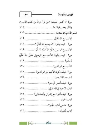 pb«ÏôÏΩa@êäËœ
@
١٩٣
‫س‬
١٤
،«...‫اﷲ‬ ‫ﻛﺘﺎب‬ ‫ﻣﻦ‬ ‫ﹰ‬‫ﺎ‬‫ﺣﺮﻓ‬ ‫ﻗﺮأ‬ ‫»ﻣﻦ‬ :‫ﺣﺪﻳﺚ‬ ‫أﻛﻤﻞ‬ :
‫ﻓﻮاﺋﺪه؟‬ ‫ﺑﻌﺾ‬ ‫واذﻛﺮ‬
.............................
١١٨
‫ﻗﺴﻢ‬
‫اﻵداب‬
‫اﻹﺳﻼﻣﻴﺔ‬
................................
.....
١١٩
: ‫ﹶ‬
‫ﺎﱃ‬‫ﹶ‬‫ﻌ‬‫ﹶ‬‫ﺗ‬ ‫اﷲ‬ ‫ﻣﻊ‬ ‫اﻷدب‬
..............................
١١٩
‫س‬
١
-
‫؟‬ ‫ﹶ‬
‫ﺎﱃ‬‫ﹶ‬‫ﻌ‬‫ﹶ‬‫ﺗ‬ ‫اﷲ‬ ‫ﻣﻊ‬ ‫اﻷدب‬ ‫ﻳﻜﻮن‬ ‫ﻛﻴﻒ‬
...........
١١٩
:‫ﹶ‬‫ﻢ‬‫ﱠ‬‫ﻠ‬ ‫ﹶ‬
‫ﺳ‬‫ﹶ‬‫و‬ ‫ﹺ‬‫ﻪ‬‫ﹾ‬‫ﻴ‬‫ﹶ‬‫ﻠ‬‫ﹶ‬‫ﻋ‬ ‫ﹸ‬‫ﷲ‬‫ا‬ ‫ﱠ‬
‫ﲆ‬ ‫ﹶ‬
‫ﺻ‬ ‫اﻟﺮﺳﻮل‬ ‫ﻣﻊ‬ ‫اﻷدب‬
..........
١١٩
‫س‬
٢
‫ﹺ‬‫ﻪ‬‫ﹾ‬‫ﻴ‬‫ﹶ‬‫ﻠ‬‫ﹶ‬‫ﻋ‬ ‫ﹸ‬‫ﷲ‬‫ا‬ ‫ﱠ‬
‫ﲆ‬ ‫ﹶ‬
‫ﺻ‬ ‫اﻟﺮﺳﻮل‬ ‫ﻣﻊ‬ ‫اﻷدب‬ ‫ﻳﻜﻮن‬ ‫ﻛﻴﻒ‬ :
‫؟‬‫ﹶ‬‫ﻢ‬‫ﱠ‬‫ﻠ‬ ‫ﹶ‬
‫ﺳ‬‫ﹶ‬‫و‬
................................
..........
١١٩
:‫اﻟﻮاﻟﺪﻳﻦ‬ ‫ﻣﻊ‬ ‫اﻷدب‬
..............................
١٢٠
‫س‬
٣
‫اﻟﻮاﻟﺪﻳﻦ؟‬ ‫ﻣﻊ‬ ‫اﻷدب‬ ‫ﻳﻜﻮن‬ ‫ﻛﻴﻒ‬ :
...........
١٢٠
:‫اﻟﺮﺣﻢ‬ ‫ﺻﻠﺔ‬ ‫آداب‬
...............................
١٢١
‫س‬
٤
‫اﻟﺮﺣﻢ؟‬ ‫أﺻﻞ‬ ‫ﻛﻴﻒ‬ :
........................
١٢١
: ‫ﹶ‬
‫ﺎﱃ‬‫ﹶ‬‫ﻌ‬‫ﹶ‬‫ﺗ‬ ‫اﷲ‬ ‫ﰲ‬ ‫اﻷﺧﻮة‬ ‫آداب‬
........................
١٢١
‫س‬
٥
‫وأﺻﺪﻗﺎﺋﻲ؟‬ ‫إﺧﻮاﲏ‬ ‫ﻣﻊ‬ ‫أﻛﻮن‬ ‫ﻛﻴﻒ‬ :
.........
١٢١
:‫اﳉﻮار‬ ‫آداب‬
................................
.....
١٢٣
‫س‬
٦
‫اﳉﺎر؟‬ ‫آداب‬ ‫ﻫﻲ‬ ‫ﻣﺎ‬ :
.........................
١٢٣
:‫اﻟﻀﻴﺎﻓﺔ‬ ‫آداب‬
................................
...
١٢٣
 