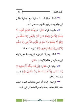 ÒÜÓ‘»€a@·é”
@
١٥


‫اﻟﺜﺎﻧﻴﺔ‬
:
‫ﻓﻜﻞ‬ ،‫اﳌﺤﻔﻮظ‬ ‫اﻟﻠﻮح‬ ‫ﰲ‬ ‫ذﻟﻚ‬ ‫ﻛﺘﺐ‬ ‫اﷲ‬ ‫أن‬
‫ﻛﺘﺎب‬ ‫ﰲ‬ ‫ﻋﻨﺪه‬ ‫ﻣﻜﺘﻮب‬ ‫ﻓﻬﻮ‬ ‫وﺳﻴﻘﻊ‬ ‫وﻗﻊ‬ ‫ﳾء‬
.


‫دﻟﻴﻠﻬﺎ‬
‫ﻗﻮﻟﻪ‬ :
‫ﹶ‬
‫ﺎﱃ‬‫ﹶ‬‫ﻌ‬‫ﹶ‬‫ﺗ‬
:
‫ﹾﺪﹶ‬‫ﻨ‬‫ﹺ‬‫ﻋ‬‫ﹶ‬‫و‬
‫ﹶ‬
‫ﻻ‬ ‫ﹺ‬
‫ﺐ‬‫ﹾ‬‫ﻴ‬‫ﹶ‬‫ﻐ‬‫ﹾ‬‫ﻟ‬‫ا‬ ‫ﹸ‬
‫ﺢ‬‫ﹺ‬‫ﺎﺗ‬‫ﹶ‬‫ﻔ‬‫ﹶ‬‫ﻣ‬ ‫ﹸ‬‫ه‬
‫ﹾ‬‫ﻦ‬‫ﹺ‬‫ﻣ‬ ‫ﹸ‬‫ﻂ‬‫ﹸ‬‫ﻘ‬ ‫ﹾ‬
‫ﹶﺴ‬‫ﺗ‬ ‫ﺎ‬‫ﹶ‬‫ﻣ‬‫ﹶ‬‫و‬ ‫ﹺ‬‫ﺮ‬‫ﹾ‬‫ﺤ‬‫ﹶ‬‫ﺒ‬‫ﹾ‬‫ﻟ‬‫ا‬‫ﹶ‬‫و‬ ‫ﱢ‬ ‫ﹶ‬
‫ﱪ‬‫ﹾ‬‫ﻟ‬‫ا‬ ‫ﹺ‬
‫ﰲ‬ ‫ﺎ‬‫ﹶ‬‫ﻣ‬ ‫ﹸ‬‫ﻢ‬‫ﹶ‬‫ﻠ‬‫ﹾ‬‫ﻌ‬‫ﹶ‬‫ﻳ‬‫ﹶ‬‫و‬ ‫ﹶ‬‫ﻮ‬‫ﹸ‬‫ﻫ‬ ‫ﱠ‬
‫ﻻ‬‫ﹺ‬‫إ‬ ‫ﺎ‬‫ﹶ‬‫ﻬ‬‫ﹸ‬‫ﻤ‬‫ﹶ‬‫ﻠ‬‫ﹾ‬‫ﻌ‬‫ﹶ‬‫ﻳ‬
‫ﹴ‬
‫ﺐ‬‫ﹾ‬‫ﻃ‬‫ﹶ‬‫ر‬ ‫ﹶ‬
‫ﻻ‬‫ﹶ‬‫و‬ ‫ﹺ‬‫ض‬‫ﹾ‬‫ر‬‫ﹶ‬ ‫ﹾ‬
‫اﻷ‬ ‫ﹺ‬
‫ت‬ ‫ﹶ‬
‫ﲈ‬‫ﹸ‬‫ﻠ‬‫ﹸ‬‫ﻇ‬ ‫ﹺ‬
‫ﰲ‬ ‫ﹴ‬‫ﺔ‬‫ﱠ‬‫ﺒ‬ ‫ﹶ‬‫ﺣ‬ ‫ﹶ‬
‫ﻻ‬‫ﹶ‬‫و‬ ‫ﺎ‬‫ﹶ‬‫ﻬ‬‫ﹸ‬‫ﻤ‬‫ﹶ‬‫ﻠ‬‫ﹾ‬‫ﻌ‬‫ﹶ‬‫ﻳ‬ ‫ﱠ‬
‫ﻻ‬‫ﹺ‬‫إ‬ ‫ﹴ‬‫ﺔ‬‫ﹶ‬‫ﻗ‬‫ﹶ‬‫ر‬‫ﹶ‬‫و‬
‫ﹴ‬‫ﲔ‬‫ﹺ‬‫ﺒ‬‫ﹸ‬‫ﻣ‬ ‫ﹴ‬
‫ﹶﺎب‬‫ﺘ‬‫ﹺ‬‫ﻛ‬ ‫ﹺ‬
‫ﰲ‬ ‫ﱠ‬
‫ﻻ‬‫ﹺ‬‫إ‬ ‫ﹴ‬‫ﺲ‬‫ﹺ‬‫ﺎﺑ‬‫ﹶ‬‫ﻳ‬ ‫ﹶ‬
‫ﻻ‬‫ﹶ‬‫و‬
�
‫]ﺳﻮرة‬
:‫اﻷﻧﻌﺎم‬
٥٩
[
.


‫اﻟﺜﺎﻟﺜﺔ‬
:
‫ﻳﻘﻊ‬ ‫وﻻ‬ ‫اﷲ‬ ‫ﺑﻤﺸﻴﺌﺔ‬ ‫ﻳﻘﻊ‬ ‫ﳾء‬ ‫ﻛﻞ‬ ‫أن‬ ‫وﻫﻮ‬
‫ﺑﻤﺸﻴﺌﺘﻪ‬ ‫إﻻ‬ ‫ﺧﻠﻘﻪ‬ ‫ﻣﻦ‬ ‫أو‬ ‫ﻣﻨﻪ‬ ‫ﳾء‬
‫ﹶ‬
‫ﺎﱃ‬‫ﹶ‬‫ﻌ‬‫ﹶ‬‫ﺗ‬
.


‫دﻟﻴﻠﻬﺎ‬
‫ﻗﻮﻟﻪ‬ :
‫ﹶ‬
‫ﺎﱃ‬‫ﹶ‬‫ﻌ‬‫ﹶ‬‫ﺗ‬
:
‫ﹶ‬‫ﻴﻢ‬‫ﹺ‬‫ﹶﻘ‬‫ﺘ‬ ‫ﹾ‬
‫ﺴ‬‫ﹶ‬‫ﻳ‬ ‫ﹾ‬‫ن‬‫ﹶ‬‫أ‬ ‫ﹾ‬‫ﹸﻢ‬‫ﻜ‬‫ﹾ‬‫ﻨ‬‫ﹺ‬‫ﻣ‬ ‫ﹶ‬‫ء‬‫ﺎ‬ ‫ﹶ‬
‫ﺷ‬ ‫ﹾ‬‫ﻦ‬‫ﹶ‬‫ﹺ‬‫ﳌ‬
�
‫ﲔﹶ‬‫ﹺ‬‫ﹶ‬‫ﳌ‬‫ﺎ‬‫ﹶ‬‫ﻌ‬‫ﹾ‬‫ﻟ‬‫ا‬ ‫ﱡ‬
‫ب‬‫ﹶ‬‫ر‬ ‫ﹸ‬‫ﱠ‬‫ﷲ‬‫ا‬ ‫ﹶ‬‫ء‬‫ﺎ‬ ‫ﹶ‬
‫ﺸ‬‫ﹶ‬‫ﻳ‬ ‫ﹾ‬‫ن‬‫ﹶ‬‫أ‬ ‫ﱠ‬
‫ﻻ‬‫ﹺ‬‫إ‬ ‫ﹶ‬‫ون‬‫ﹸ‬‫ء‬‫ﺎ‬ ‫ﹶ‬
‫ﹶﺸ‬‫ﺗ‬ ‫ﺎ‬‫ﹶ‬‫ﻣ‬‫ﹶ‬‫و‬
�
‫]ﺳﻮرة‬
:‫اﻟﺘﻜﻮﻳﺮ‬
٢٨
،
٢٩
[
.


‫اﻟﺮ‬
‫اﺑﻌﺔ‬
:
‫ﺧﻠﻘﻬﺎ‬ ‫ﳐﻠﻮﻗﺔ‬ ‫اﻟﻜﺎﺋﻨﺎت‬ ‫ﲨﻴﻊ‬ ‫أن‬ ‫اﻹﻳﲈن‬
‫ﻓﻴﻬﺎ‬ ‫ﳾء‬ ‫وﻛﻞ‬ ،‫وﺣﺮﻛﺎﲥﺎ‬ ‫وﺻﻔﺎﲥﺎ‬ ‫ذواﲥﺎ‬ ‫وﺧﻠﻖ‬ ،‫اﷲ‬
.
 