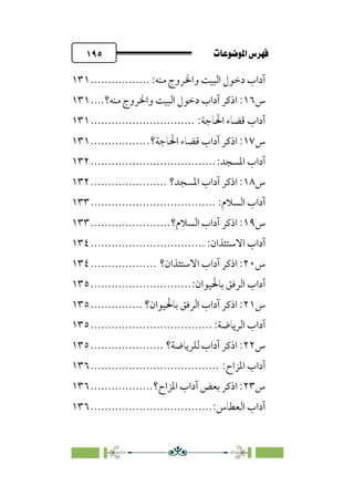 pb«ÏôÏΩa@êäËœ
@
١٩٥
:‫ﻣﻨﻪ‬ ‫واﳋﺮوج‬ ‫اﻟﺒﻴﺖ‬ ‫دﺧﻮل‬ ‫آداب‬
.................
١٣١
‫س‬
١٦
‫ﻣﻨﻪ؟‬ ‫واﳋﺮوج‬ ‫اﻟﺒﻴﺖ‬ ‫دﺧﻮل‬ ‫آداب‬ ‫اذﻛﺮ‬ :
....
١٣١
:‫اﳊﺎﺟﺔ‬ ‫ﻗﻀﺎء‬ ‫آداب‬
..............................
١٣١
‫س‬
١٧
‫ا‬ ‫ﻗﻀﺎء‬ ‫آداب‬ ‫اذﻛﺮ‬ :
‫ﳊﺎﺟﺔ؟‬
.................
١٣١
:‫اﳌﺴﺠﺪ‬ ‫آداب‬
................................
....
١٣٢
‫س‬
١٨
‫اﳌﺴﺠﺪ؟‬ ‫آداب‬ ‫اذﻛﺮ‬ :
......................
١٣٢
:‫اﻟﺴﻼم‬ ‫آداب‬
................................
....
١٣٣
‫س‬
١٩
‫اﻟﺴﻼم؟‬ ‫آداب‬ ‫اذﻛﺮ‬ :
.......................
١٣٣
:‫اﻻﺳﺘﺌﺬان‬ ‫آداب‬
................................
.
١٣٤
‫س‬
٢٠
‫اﻻﺳﺘﺌ‬ ‫آداب‬ ‫اذﻛﺮ‬ :
‫ﺬان؟‬
...................
١٣٤
:‫ﺑﺎﳊﻴﻮان‬ ‫اﻟﺮﻓﻖ‬ ‫آداب‬
.............................
١٣٥
‫س‬
٢١
‫ﺑﺎﳊﻴﻮان؟‬ ‫اﻟﺮﻓﻖ‬ ‫آداب‬ ‫اذﻛﺮ‬ :
...............
١٣٥
‫آ‬
:‫اﻟﺮﻳﺎﺿﺔ‬ ‫داب‬
................................
...
١٣٥
‫س‬
٢٢
‫ﻟﻠﺮﻳﺎﺿﺔ؟‬ ‫آداب‬ ‫اذﻛﺮ‬ :
.....................
١٣٥
:‫اﳌﺰاح‬ ‫آداب‬
................................
.....
١٣٦
‫س‬
٢٣
‫اذﻛ‬ :
‫اﳌﺰاح؟‬ ‫آداب‬ ‫ﺑﻌﺾ‬ ‫ﺮ‬
..................
١٣٦
:‫اﻟﻌﻄﺎس‬ ‫آداب‬
................................
...
١٣٦
 