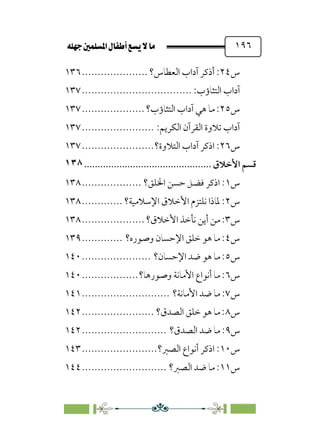 È‹Ëu@¥‡‹éΩa@ﬁb–üc@…éÌ@¸@bﬂ
@ ١٩٦
‫س‬
٢٤
‫اﻟﻌﻄﺎس؟‬ ‫آداب‬ ‫أذﻛﺮ‬ :
.....................
١٣٦
‫آدا‬
:‫اﻟﺘﺜﺎؤب‬ ‫ب‬
................................
...
١٣٧
‫س‬
٢٥
‫اﻟﺘﺜﺎؤب؟‬ ‫آداب‬ ‫ﻫﻲ‬ ‫ﻣﺎ‬ :
....................
١٣٧
:‫اﻟﻜﺮﻳﻢ‬ ‫اﻟﻘﺮآن‬ ‫ﺗﻼوة‬ ‫آداب‬
.......................
١٣٧
‫س‬
٢٦
‫اﻟﺘﻼوة؟‬ ‫آداب‬ ‫اذﻛﺮ‬ :
.......................
١٣٧
‫ﻗﺴﻢ‬
‫اﻷﺧﻼق‬
................................
...............
١٣٨
‫س‬
١
‫اﳋﻠﻖ؟‬ ‫ﺣﺴﻦ‬ ‫ﻓﻀﻞ‬ ‫اذﻛﺮ‬ :
...................
١٣٨
‫س‬
٢
‫اﻹﺳﻼﻣﻴﺔ؟‬ ‫اﻷﺧﻼق‬ ‫ﻧﻠﺘﺰم‬ ‫ﳌﺎذا‬ :
.............
١٣٨
‫س‬
٣
‫اﻷﺧﻼق؟‬ ‫ﻧﺄﺧﺬ‬ ‫أﻳﻦ‬ ‫ﻣﻦ‬ :
....................
١٣٨
‫س‬
٤
‫وﺻﻮره؟‬ ‫اﻹﺣﺴﺎن‬ ‫ﺧﻠﻖ‬ ‫ﻫﻮ‬ ‫ﻣﺎ‬ :
.............
١٣٩
‫س‬
٥
‫اﻹﺣﺴﺎن؟‬ ‫ﺿﺪ‬ ‫ﻫﻮ‬ ‫ﻣﺎ‬ :
......................
١٤٠
‫س‬
٦
‫وﺻﻮرﻫﺎ؟‬ ‫اﻷﻣﺎﻧﺔ‬ ‫أﻧﻮاع‬ ‫ﻣﺎ‬ :
..................
١٤٠
‫س‬
٧
‫اﻷﻣﺎﻧﺔ؟‬ ‫ﺿﺪ‬ ‫ﻣﺎ‬ :
............................
١٤١
‫س‬
٨
‫اﻟﺼﺪق؟‬ ‫ﺧﻠﻖ‬ ‫ﻫﻮ‬ ‫ﻣﺎ‬ :
.......................
١٤٢
‫س‬
٩
‫اﻟﺼﺪق؟‬ ‫ﺿﺪ‬ ‫ﻣﺎ‬ :
...........................
١٤٢
‫س‬
١٠
‫اﻟﺼﱪ؟‬ ‫أﻧﻮاع‬ ‫اذﻛﺮ‬ :
........................
١٤٣
‫س‬
١١
‫اﻟﺼﱪ؟‬ ‫ﺿﺪ‬ ‫ﻣﺎ‬ :
...........................
١٤٤
 