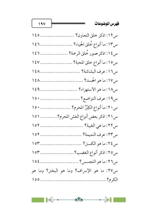pb«ÏôÏΩa@êäËœ
@
١٩٧
‫س‬
١٢
‫اﻟﺘﻌﺎون؟‬ ‫ﺧﻠﻖ‬ ‫اذﻛﺮ‬ :
......................
١٤٥
‫س‬
١٣
‫اﳊﻴﺎء؟‬ ‫ﻠﻖ‬ ‫ﹸ‬
‫ﺧ‬ ‫أﻧﻮاع‬ ‫ﻣﺎ‬ :
.....................
١٤٦
‫س‬
١٤
‫اﻟﺮﲪﺔ؟‬ ‫ﻠﻖ‬ ‫ﹸ‬
‫ﺧ‬ ‫ﺻﻮر‬ ‫اذﻛﺮ‬ :
..................
١٤٦
‫س‬
١٥
‫اﳌﺤﺒﺔ؟‬ ‫ﺧﻠﻖ‬ ‫أﻧﻮاع‬ ‫ﻣﺎ‬ :
.....................
١٤٧
‫س‬
١٦
‫ﻋﺮف‬ :
‫اﻟﺒﺸﺎﺷﺔ؟‬
..........................
١٤٨
‫س‬
١٧
‫اﳊﺴﺪ؟‬ ‫ﻫﻮ‬ ‫ﻣﺎ‬ :
............................
١٤٨
‫س‬
١٨
‫اﻻﺳﺘﻬﺰاء؟‬ ‫ﻫﻮ‬ ‫ﻣﺎ‬ :
........................
١٤٩
‫س‬
١٩
‫ﻋﺮف‬ :
‫اﻟﺘﻮاﺿﻊ؟‬
..........................
١٥٠
‫س‬
٢٠
‫اﳌﺤﺮم؟‬ ‫ﹸ‬ ‫ﹾ‬
‫ﱪ‬‫ﹺ‬‫اﻟﻜ‬ ‫أﻧﻮاع‬ ‫ﻣﺎ‬ :
....................
١٥٠
‫س‬
٢١
‫اﳌﺤﺮم؟‬ ‫اﻟﻐﺶ‬ ‫أﻧﻮاع‬ ‫ﺑﻌﺾ‬ ‫اذﻛﺮ‬ :
...........
١٥١
‫س‬
٢٢
‫اﻟﻐﻴﺒﺔ؟‬ ‫ﻫﻲ‬ ‫ﻣﺎ‬ :
............................
١٥٢
‫س‬
٢٣
‫اﻟﻨﻤﻴﻤﺔ؟‬ ‫ﻋﺮف‬ :
...........................
١٥٢
‫س‬
٢٤
‫اﻟﻜﺴﻞ؟‬ ‫ﻫﻮ‬ ‫ﻣﺎ‬ :
...........................
١٥٣
‫س‬
٢٥
‫اﻟﻐﻀﺐ؟‬ ‫أﻧﻮاع‬ ‫اذﻛﺮ‬ :
......................
١٥٣
‫س‬
٢٦
‫اﻟﺘﺠﺴﺲ؟‬ ‫ﻫﻮ‬ ‫ﻣﺎ‬ :
.........................
١٥٤
‫س‬
٢٧
‫ﻫﻮ‬ ‫وﻣﺎ‬ ‫اﻟﺒﺨﻞ؟‬ ‫ﻫﻮ‬ ‫وﻣﺎ‬ ‫اﻹﴎاف؟‬ ‫ﻫﻮ‬ ‫ﻣﺎ‬ :
‫اﻟﻜﺮم؟‬
................................
...........
١٥٥
 