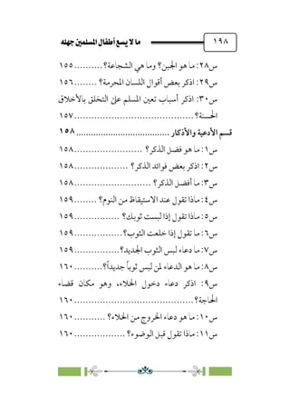 È‹Ëu@¥‡‹éΩa@ﬁb–üc@…éÌ@¸@bﬂ
@ ١٩٨
‫س‬
٢٨
‫اﻟﺸﺠﺎﻋﺔ؟‬ ‫ﻫﻲ‬ ‫وﻣﺎ‬ ‫اﳉﺒﻦ؟‬ ‫ﻫﻮ‬ ‫ﻣﺎ‬ :
..........
١٥٥
‫س‬
٢٩
‫اﳌﺤﺮﻣﺔ؟‬ ‫اﻟﻠﺴﺎن‬ ‫أﻗﻮال‬ ‫ﺑﻌﺾ‬ ‫اذﻛﺮ‬ :
........
١٥٦
‫س‬
٣٠
‫اذﻛﺮ‬ :
‫ﺑﺎﻷﺧﻼق‬ ‫اﻟﺘﺨﻠﻖ‬ ‫ﻋﲆ‬ ‫اﳌﺴﻠﻢ‬ ‫ﺗﻌﲔ‬ ‫أﺳﺒﺎب‬
‫اﳊﺴﻨﺔ؟‬
................................
..........
١٥٧
‫ﻗﺴﻢ‬
‫اﻷدﻋﻴﺔ‬
‫واﻷذﻛﺎر‬
................................
......
١٥٨
‫س‬
١
‫اﻟﺬﻛﺮ؟‬ ‫ﻓﻀﻞ‬ ‫ﻫﻮ‬ ‫ﻣﺎ‬ :
........................
١٥٨
‫س‬
٢
‫اﻟﺬﻛﺮ؟‬ ‫ﻓﻮاﺋﺪ‬ ‫ﺑﻌﺾ‬ ‫اذﻛﺮ‬ :
...................
١٥٨
‫س‬
٣
‫اﻟﺬﻛﺮ؟‬ ‫أﻓﻀﻞ‬ ‫ﻣﺎ‬ :
...........................
١٥٨
‫س‬
٤
‫اﻟﻨﻮم؟‬ ‫ﻣﻦ‬ ‫اﻻﺳﺘﻴﻘﺎظ‬ ‫ﻋﻨﺪ‬ ‫ﺗﻘﻮل‬ ‫ﻣﺎذا‬ :
........
١٥٩
‫س‬
٥
‫ﺛﻮﺑﻚ؟‬ ‫ﻟﺒﺴﺖ‬ ‫إذا‬ ‫ﺗﻘﻮل‬ ‫ﻣﺎذا‬ :
................
١٥٩
‫س‬
٦
‫اﻟﺜﻮب؟‬ ‫ﺧﻠﻌﺖ‬ ‫إذا‬ ‫ﺗﻘﻮل‬ ‫ﻣﺎ‬ :
.................
١٥٩
‫س‬
٧
‫دﻋﺎء‬ ‫ﻣﺎ‬ :
‫اﳉﺪﻳﺪ؟‬ ‫اﻟﺜﻮب‬ ‫ﻟﺒﺲ‬
................
١٥٩
‫س‬
٨
‫؟‬‫ﹰ‬‫ا‬‫ﺟﺪﻳﺪ‬ ‫ﹰ‬‫ﺎ‬‫ﺛﻮﺑ‬ ‫ﻟﺒﺲ‬ ‫ﳌﻦ‬ ‫اﻟﺪﻋﺎء‬ ‫ﻫﻮ‬ ‫ﻣﺎ‬ :
..........
١٦٠
‫س‬
٩
‫ﻗﻀﺎء‬ ‫ﻣﻜﺎن‬ ‫وﻫﻮ‬ ،‫اﳋﻼء‬ ‫دﺧﻮل‬ ‫دﻋﺎء‬ ‫اذﻛﺮ‬ :
‫اﳊﺎﺟﺔ؟‬
................................
..........
١٦٠
‫س‬
١٠
‫اﳋﻼء؟‬ ‫ﻣﻦ‬ ‫اﳋﺮوج‬ ‫دﻋﺎء‬ ‫ﻫﻮ‬ ‫ﻣﺎ‬ :
...........
١٦٠
‫س‬
١١
‫اﻟﻮﺿﻮء؟‬ ‫ﻗﺒﻞ‬ ‫ﺗﻘﻮل‬ ‫ﻣﺎذا‬ :
..................
١٦٠
 