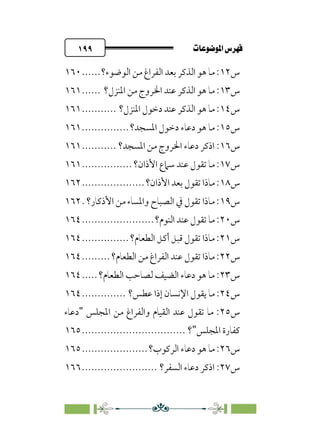 pb«ÏôÏΩa@êäËœ
@
١٩٩
‫س‬
١٢
‫اﻟﺬﻛ‬ ‫ﻫﻮ‬ ‫ﻣﺎ‬ :
‫اﻟﻮﺿﻮء؟‬ ‫ﻣﻦ‬ ‫اﻟﻔﺮاغ‬ ‫ﺑﻌﺪ‬ ‫ﺮ‬
......
١٦٠
‫س‬
١٣
‫اﳌﻨﺰل؟‬ ‫ﻣﻦ‬ ‫اﳋﺮوج‬ ‫ﻋﻨﺪ‬ ‫اﻟﺬﻛﺮ‬ ‫ﻫﻮ‬ ‫ﻣﺎ‬ :
......
١٦١
‫س‬
١٤
‫اﳌﻨﺰل؟‬ ‫دﺧﻮل‬ ‫ﻋﻨﺪ‬ ‫اﻟﺬﻛﺮ‬ ‫ﻫﻮ‬ ‫ﻣﺎ‬ :
...........
١٦١
‫س‬
١٥
‫اﳌﺴﺠﺪ؟‬ ‫دﺧﻮل‬ ‫دﻋﺎء‬ ‫ﻫﻮ‬ ‫ﻣﺎ‬ :
...............
١٦١
‫س‬
١٦
‫اﳌﺴﺠﺪ؟‬ ‫ﻣﻦ‬ ‫اﳋﺮوج‬ ‫دﻋﺎء‬ ‫اذﻛﺮ‬ :
...........
١٦١
‫س‬
١٧
‫ا‬ ‫ﺳﲈع‬ ‫ﻋﻨﺪ‬ ‫ﺗﻘﻮل‬ ‫ﻣﺎ‬ :
‫ﻷذان؟‬
................
١٦١
‫س‬
١٨
‫اﻷذان؟‬ ‫ﺑﻌﺪ‬ ‫ﺗﻘﻮل‬ ‫ﻣﺎذا‬ :
....................
١٦٢
‫س‬
١٩
‫اﻷذﻛﺎر؟‬ ‫ﻣﻦ‬ ‫واﳌﺴﺎء‬ ‫اﻟﺼﺒﺎح‬ ‫ﰲ‬ ‫ﺗﻘﻮل‬ ‫ﻣﺎذا‬ :
.
١٦٢
‫س‬
٢٠
‫اﻟﻨﻮم؟‬ ‫ﻋﻨﺪ‬ ‫ﺗﻘﻮل‬ ‫ﻣﺎ‬ :
.......................
١٦٤
‫س‬
٢١
‫اﻟﻄﻌﺎم؟‬ ‫أﻛﻞ‬ ‫ﻗﺒﻞ‬ ‫ﺗﻘﻮل‬ ‫ﻣﺎذا‬ :
...............
١٦٤
‫س‬
٢٢
‫اﻟﻄﻌﺎم؟‬ ‫ﻣﻦ‬ ‫اﻟﻔﺮاغ‬ ‫ﻋﻨﺪ‬ ‫ﺗﻘﻮل‬ ‫ﻣﺎذا‬ :
.........
١٦٤
‫س‬
٢٣
‫اﻟﻄﻌﺎم؟‬ ‫ﻟﺼﺎﺣﺐ‬ ‫اﻟﻀﻴﻒ‬ ‫دﻋﺎء‬ ‫ﻫﻮ‬ ‫ﻣﺎ‬ :
.....
١٦٤
‫س‬
٢٤
‫ﻋﻄﺲ؟‬ ‫إذا‬ ‫اﻹﻧﺴﺎن‬ ‫ﻳﻘﻮل‬ ‫ﻣﺎ‬ :
..............
١٦٤
‫س‬
٢٥
‫اﳌﺠﻠﺲ‬ ‫ﻣﻦ‬ ‫واﻟﻔﺮاغ‬ ‫اﻟﻘﻴﺎم‬ ‫ﻋﻨﺪ‬ ‫ﺗﻘﻮل‬ ‫ﻣﺎ‬ :
"
‫دﻋﺎء‬
‫اﳌﺠﻠﺲ‬ ‫ﻛﻔﺎرة‬
"
‫؟‬
................................
.
١٦٥
‫س‬
٢٦
‫اﻟﺮﻛﻮب؟‬ ‫دﻋﺎء‬ ‫ﻫﻮ‬ ‫ﻣﺎ‬ :
.....................
١٦٥
‫س‬
٢٧
‫اﻟﺴﻔﺮ؟‬ ‫دﻋﺎء‬ ‫اذﻛﺮ‬ :
........................
١٦٦
 