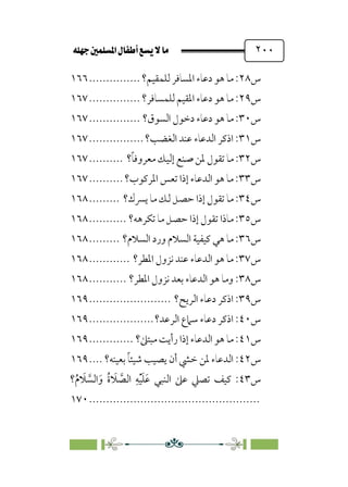 È‹Ëu@¥‡‹éΩa@ﬁb–üc@…éÌ@¸@bﬂ
@ ٢٠٠
‫س‬
٢٨
‫ﻟﻠﻤﻘﻴﻢ؟‬ ‫اﳌﺴﺎﻓﺮ‬ ‫دﻋﺎء‬ ‫ﻫﻮ‬ ‫ﻣﺎ‬ :
...............
١٦٦
‫س‬
٢٩
‫ﻟﻠﻤﺴﺎﻓﺮ؟‬ ‫اﳌﻘﻴﻢ‬ ‫دﻋﺎء‬ ‫ﻫﻮ‬ ‫ﻣﺎ‬ :
...............
١٦٧
‫س‬
٣٠
‫د‬ ‫ﻫﻮ‬ ‫ﻣﺎ‬ :
‫اﻟﺴﻮق؟‬ ‫دﺧﻮل‬ ‫ﻋﺎء‬
...............
١٦٧
‫س‬
٣١
‫اﻟﻐﻀﺐ؟‬ ‫ﻋﻨﺪ‬ ‫اﻟﺪﻋﺎء‬ ‫اذﻛﺮ‬ :
................
١٦٧
‫س‬
٣٢
‫؟‬‫ﹰ‬‫ﺎ‬‫ﻣﻌﺮوﻓ‬ ‫إﻟﻴﻚ‬ ‫ﺻﻨﻊ‬ ‫ﳌﻦ‬ ‫ﺗﻘﻮل‬ ‫ﻣﺎ‬ :
..........
١٦٧
‫س‬
٣٣
‫اﳌﺮﻛﻮب؟‬ ‫ﺗﻌﺲ‬ ‫إذا‬ ‫اﻟﺪﻋﺎء‬ ‫ﻫﻮ‬ ‫ﻣﺎ‬ :
..........
١٦٧
‫س‬
٣٤
‫ﻳﴪك؟‬ ‫ﻣﺎ‬ ‫ﻟﻚ‬ ‫ﺣﺼﻞ‬ ‫إذا‬ ‫ﺗﻘﻮل‬ ‫ﻣﺎ‬ :
.........
١٦٨
‫س‬
٣٥
‫ﺗﻜﺮﻫﻪ؟‬ ‫ﻣﺎ‬ ‫ﺣﺼﻞ‬ ‫إذا‬ ‫ﺗﻘﻮل‬ ‫ﻣﺎذا‬ :
...........
١٦٨
‫س‬
٣٦
‫اﻟﺴﻼم؟‬ ‫ورد‬ ‫اﻟﺴﻼم‬ ‫ﻛﻴﻔﻴﺔ‬ ‫ﻫﻲ‬ ‫ﻣﺎ‬ :
.........
١٦٨
‫س‬
٣٧
‫اﳌﻄﺮ؟‬ ‫ﻧﺰول‬ ‫ﻋﻨﺪ‬ ‫اﻟﺪﻋﺎء‬ ‫ﻫﻮ‬ ‫ﻣﺎ‬ :
............
١٦٨
‫س‬
٣٨
‫اﳌﻄﺮ؟‬ ‫ﻧﺰول‬ ‫ﺑﻌﺪ‬ ‫اﻟﺪﻋﺎء‬ ‫ﻫﻮ‬ ‫وﻣﺎ‬ :
...........
١٦٨
‫س‬
٣٩
‫اﻟﺮﻳﺢ؟‬ ‫دﻋﺎء‬ ‫اذﻛﺮ‬ :
........................
١٦٩
‫س‬
٤٠
‫اﻟﺮﻋﺪ؟‬ ‫ﺳﲈع‬ ‫دﻋﺎء‬ ‫اذﻛﺮ‬ :
...................
١٦٩
‫س‬
٤١
‫ﻣﺒﺘﲆ؟‬ ‫رأﻳﺖ‬ ‫إذا‬ ‫اﻟﺪﻋﺎء‬ ‫ﻫﻮ‬ ‫ﻣﺎ‬ :
.............
١٦٩
‫س‬
٤٢
‫ﺑﻌﻴﻨﻪ؟‬ ‫ﹰ‬‫ﺎ‬‫ﺷﻴﺌ‬ ‫ﻳﺼﻴﺐ‬ ‫أن‬ ‫ﺧﴚ‬ ‫ﳌﻦ‬ ‫اﻟﺪﻋﺎء‬ :
....
١٦٩
‫س‬
٤٣
‫ﺗﺼﲇ‬ ‫ﻛﻴﻒ‬ :
‫؟‬‫ﹸ‬‫م‬ ‫ﹶ‬
‫ﻼ‬ ‫ﱠ‬
‫اﻟﺴ‬‫ﹶ‬‫و‬ ‫ﹸ‬‫ة‬ ‫ﹶ‬
‫ﻼ‬ ‫ﱠ‬
‫اﻟﺼ‬ ‫ﹺ‬‫ﻪ‬‫ﹾ‬‫ﻴ‬‫ﹶ‬‫ﻠ‬‫ﹶ‬‫ﻋ‬ ‫اﻟﻨﺒﻲ‬ ‫ﻋﲆ‬
................................
..................
١٧٠
 