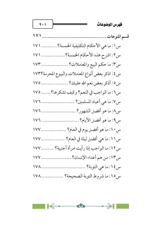 pb«ÏôÏΩa@êäËœ
@
٢٠١
‫ﻗﺴﻢ‬
‫اﳌﻨﻮﻋﺎت‬
................................
...............
١٧١
‫س‬
١
‫اﳋﻤﺴﺔ؟‬ ‫اﻟﺘﻜﻠﻴﻔﻴﺔ‬ ‫اﻷﺣﻜﺎم‬ ‫ﻫﻲ‬ ‫ﻣﺎ‬ :
..........
١٧١
‫س‬
٢
‫اﳋﻤﺴﺔ؟‬ ‫اﻷﺣﻜﺎم‬ ‫ﻫﺬه‬ ‫اﴍح‬ :
...............
١٧١
‫س‬
٣
‫واﳌﻌﺎﻣﻼت؟‬ ‫اﻟﺒﻴﻊ‬ ‫ﺣﻜﻢ‬ ‫ﻣﺎ‬ :
.................
١٧٣
‫س‬
٤
‫و‬ ‫اﳌﻌﺎﻣﻼت‬ ‫أﻧﻮاع‬ ‫ﺑﻌﺾ‬ ‫اذﻛﺮ‬ :
‫اﳌﺤﺮﻣﺔ؟‬ ‫اﻟﺒﻴﻮع‬
١٧٣
‫س‬
٥
‫ﻋﻠﻴﻚ؟‬ ‫اﷲ‬ ‫ﻧﻌﻢ‬ ‫ﺑﻌﺾ‬ ‫أذﻛﺮ‬ :
.................
١٧٥
‫س‬
٦
‫ﺗﺸﻜﺮﻫﺎ؟‬ ‫وﻛﻴﻒ‬ ‫اﻟﻨﻌﻢ؟‬ ‫ﰲ‬ ‫اﻟﻮاﺟﺐ‬ ‫ﻣﺎ‬ :
......
١٧٥
‫س‬
٧
‫اﳌﺴﻠﻤﲔ؟‬ ‫أﻋﻴﺎد‬ ‫ﻫﻲ‬ ‫ﻣﺎ‬ :
.....................
١٧٦
‫س‬
٨
‫اﻟﺸﻬﻮر؟‬ ‫أﻓﻀﻞ‬ ‫ﻫﻮ‬ ‫ﻣﺎ‬ :
......................
١٧٦
‫س‬
٩
‫اﻷﻳﺎم؟‬ ‫أﻓﻀﻞ‬ ‫ﻫﻮ‬ ‫ﻣﺎ‬ :
........................
١٧٦
‫س‬
١٠
‫اﻟﻌﺎم؟‬ ‫ﰲ‬ ‫ﻳﻮم‬ ‫أﻓﻀﻞ‬ ‫ﻫﻮ‬ ‫ﻣﺎ‬ :
................
١٧٧
‫س‬
١١
‫اﻟﻌﺎم؟‬ ‫ﰲ‬ ‫ﻟﻴﻠﺔ‬ ‫أﻓﻀﻞ‬ ‫ﻫﻲ‬ ‫ﻣﺎ‬ :
...............
١٧٧
‫س‬
١٢
‫اﻣ‬ ‫رأﻳﺖ‬ ‫إذا‬ ‫اﻟﻮاﺟﺐ‬ ‫ﻣﺎ‬ :
‫أﺟﻨﺒﻴﺔ؟‬ ‫ﺮأة‬
........
١٧٧
‫س‬
١٣
‫اﻹﻧﺴﺎن؟‬ ‫أﻋﺪاء‬ ‫ﻫﻢ‬ ‫ﻣﻦ‬ :
...................
١٧٧
‫س‬
١٤
‫اﻟﺘﻮﺑﺔ؟‬ ‫ﻫﻲ‬ ‫ﻣﺎ‬ :
............................
١٧٨
‫س‬
١٥
‫اﻟﺼﺤﻴﺤﺔ؟‬ ‫اﻟﺘﻮﺑﺔ‬ ‫ﴍوط‬ ‫ﻣﺎ‬ :
..............
١٧٨
 